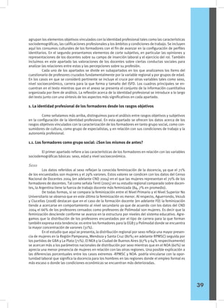 agrupan los elementos objetivos vinculados con la identidad profesional tales como las características
sociodemográficas, las calificaciones profesionales y los ámbitos y condiciones de trabajo. Se incluyen
aquí los consumos culturales de los formadores con el fin de avanzar en la configuración de perfiles
identitarios. En el segundo presentamos elementos de corte subjetivo, en particular las opiniones y
representaciones de los docentes sobre su campo de inserción laboral y el ejercicio del rol. También
incluimos en este apartado las valoraciones de los docentes sobre ciertas conductas sociales para
analizar las relaciones entre estas y las percepciones sobre su profesión.
	 Cada uno de los apartados se divide en subapartados en los que analizamos los ítems del
cuestionario de profesores cruzados fundamentalmente por la variable regional y por grupos de edad.
En los casos en que se consideró pertinente se incluye el cruce por otras variables tales como sexo,
nivel socioeconómico, carrera para la que forma y tamaño del ISFD. Los cuadros principales se en-
cuentran en el texto mientras que en el anexo se presenta el conjunto de la información cuantitativa
organizada por ítem de análisis. La reflexión acerca de la identidad profesional se introduce a lo largo
del texto junto con una síntesis de los aspectos más significativos en cada apartado.
1. La identidad profesional de los formadores desde los rasgos objetivos
	 Como señalamos más arriba, distinguimos para el análisis entre rasgos objetivos y subjetivos
en la configuración de la identidad profesional. En esta apartado se ofrecen los datos acerca de los
rasgos objetivos vinculados con la caracterización de los formadores en tanto grupo social, como con-
sumidores de cultura, como grupo de especialistas, y en relación con sus condiciones de trabajo y la
autonomía profesional.
1.1. Los formadores como grupo social: ¿Son los mismos de antes?
	 El primer apartado refiere a las características de los formadores en relación con las variables
sociodemográficas básicas: sexo, edad y nivel socioeconómico.
Sexo
	 Los datos referidos al sexo reflejan la conocida feminización de la docencia, ya que el 71%
de los encuestados son mujeres y el 29% varones. Estos valores se condicen con los datos del Censo
Nacional de Docentes 2004 (en adelante CND 2004) en el que las mujeres representan el 70% de los
formadores de docentes. Tal como señala Tenti (2005) en su estudio regional comparado sobre docen-
tes, la Argentina tiene la fuerza de trabajo docente más feminizada (84, 7% en promedio).
	 De todas formas, si se compara la feminización entre el Nivel Primario y el Nivel Superior No
Universitario se observa que en este último la feminización es menor. Al respecto, Aguerrondo, Vezub
y Clucellas (2008) destacan que en el caso de la formación docente (en adelante FD) la feminización
tiende a acercarse en comportamiento al nivel secundario ya que de acuerdo con los datos del CND
2004 el 66% de los profesores censados como profesores de Polimodal son mujeres. Es decir que la
feminización desciende conforme se avanza en la estructura por niveles del sistema educativo. Agre-
gamos que la distribución de los profesores encuestados por el tipo de carrera para la que forman
también expresa esta tendencia: es entre los formadores para la EGB3 y Polimodal donde se encuentra
la mayor concentración de varones (31%).
	 En el estudio que aquí se presenta, la distribución regional por sexo refleja una mayor presen-
cia de mujeres en la Región Pampeana, Mendoza y Santa Cruz (80%; en adelante RPMSC) seguida por
los partidos de GBA y La Plata (71%). El NEA y la Ciudad de Buenos Aires (67% y 64% respectivamente)
se acercan más a los parámetros nacionales de distribución por sexo mientras que en el NOA (60%) se
aprecia una menor presencia de mujeres en relación con las otras regiones. Una posible explicación a
las diferencias porcentuales entre los casos extremos -RPMSC y NOA- podría vincularse con la opor-
tunidad laboral que significa la docencia para los hombres en las regiones donde el empleo formal es
más escaso o donde las condiciones económicas se encuentran más deterioradas.
39
 