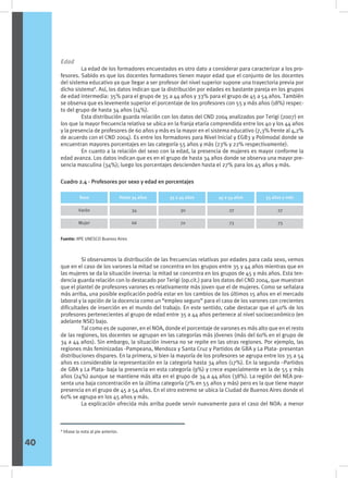 Edad
	 La edad de los formadores encuestados es otro dato a considerar para caracterizar a los pro-
fesores. Sabido es que los docentes formadores tienen mayor edad que el conjunto de los docentes
del sistema educativo ya que llegar a ser profesor del nivel superior supone una trayectoria previa por
dicho sistema8
. Así, los datos indican que la distribución por edades es bastante pareja en los grupos
de edad intermedia: 35% para el grupo de 35 a 44 años y 33% para el grupo de 45 a 54 años. También
se observa que es levemente superior el porcentaje de los profesores con 55 y más años (18%) respec-
to del grupo de hasta 34 años (14%).
	 Esta distribución guarda relación con los datos del CND 2004 analizados por Terigi (2007) en
los que la mayor frecuencia relativa se ubica en la franja etaria comprendida entre los 40 y los 44 años
y la presencia de profesores de 60 años y más es la mayor en el sistema educativo (7,3% frente al 4,2%
de acuerdo con el CND 2004). Es entre los formadores para Nivel Inicial y EGB3 y Polimodal donde se
encuentran mayores porcentajes en las categoría 55 años y más (23% y 22% respectivamente).
	 En cuanto a la relación del sexo con la edad, la presencia de mujeres es mayor conforme la
edad avanza. Los datos indican que es en el grupo de hasta 34 años donde se observa una mayor pre-
sencia masculina (34%); luego los porcentajes descienden hasta el 27% para los 45 años y más.
	 Si observamos la distribución de las frecuencias relativas por edades para cada sexo, vemos
que en el caso de los varones la mitad se concentra en los grupos entre 35 y 44 años mientras que en
las mujeres se da la situación inversa: la mitad se concentra en los grupos de 45 y más años. Esta ten-
dencia guarda relación con lo destacado por Terigi (op.cit.) para los datos del CND 2004, que muestran
que el plantel de profesores varones es relativamente más joven que el de mujeres. Como se señalara
más arriba, una posible explicación podría estar en los cambios de los últimos 15 años en el mercado
laboral y la opción de la docencia como un “empleo seguro” para el caso de los varones con crecientes
dificultades de inserción en el mundo del trabajo. En este sentido, cabe destacar que el 40% de los
profesores pertenecientes al grupo de edad entre 35 a 44 años pertenece al nivel socioeconómico (en
adelante NSE) bajo.
	 Tal como es de suponer, en el NOA, donde el porcentaje de varones es más alto que en el resto
de las regiones, los docentes se agrupan en las categorías más jóvenes (más del 60% en el grupo de
34 a 44 años). Sin embargo, la situación inversa no se repite en las otras regiones. Por ejemplo, las
regiones más feminizadas -Pampeana, Mendoza y Santa Cruz y Partidos de GBA y La Plata- presentan
distribuciones dispares. En la primera, si bien la mayoría de los profesores se agrupa entre los 35 a 54
años es considerable la representación en la categoría hasta 34 años (17%). En la segunda –Partidos
de GBA y La Plata- baja la presencia en esta categoría (9%) y crece especialmente en la de 55 y más
años (24%) aunque se mantiene más alta en el grupo de 34 a 44 años (38%). La región del NEA pre-
senta una baja concentración en la última categoría (7% en 55 años y más) pero es la que tiene mayor
presencia en el grupo de 45 a 54 años. En el otro extremo se ubica la Ciudad de Buenos Aires donde el
60% se agrupa en los 45 años y más.
	 La explicación ofrecida más arriba puede servir nuevamente para el caso del NOA: a menor
Cuadro 2.4 - Profesores por sexo y edad en porcentajes
Sexo
Varón
Mujer
Sexo Sexo Sexo
Hasta 34 años 35 a 44 años 45 a 54 años 55 años y más
34
66
30
70
27
73
27
73
Fuente: IIPE UNESCO Buenos Aires
8
Véase la nota al pie anterior.
40
 