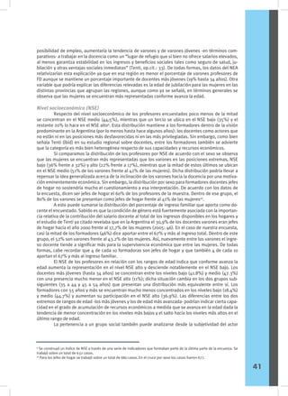 posibilidad de empleo, aumentaría la tendencia de varones y de varones jóvenes -en términos com-
parativos- a trabajar en la docencia como un “lugar de refugio que si bien no ofrece salarios elevados,
al menos garantiza estabilidad en los ingresos y beneficios sociales tales como seguro de salud, ju-
bilación y otras ventajas sociales inmediatas” (Tenti, op.cit.: 33). De todas formas, los datos del NEA
relativizarían esta explicación ya que en esa región es menor el porcentaje de varones profesores de
FD aunque se mantiene un porcentaje importante de docentes más jóvenes (19% hasta 34 años). Otra
variable que podría explicar las diferencias relevadas es la edad de jubilación para las mujeres en las
distintas provincias que agrupan las regiones, aunque como ya se señaló, en términos generales se
observa que las mujeres se encuentran más representadas conforme avanza la edad.
Nivel socioeconómico (NSE)
	 Respecto del nivel socioeconómico de los profesores encuestados poco menos de la mitad
se concentran en el NSE medio (44,5%), mientras que un tercio se ubica en el NSE bajo (35%) y el
restante 20% lo hace en el NSE alto9
. Esta distribución mantiene a los formadores dentro de la visión
predominante en la Argentina (por lo menos hasta hace algunos años): los docentes como actores que
no están ni en las posiciones más desfavorecidas ni en las más privilegiadas. Sin embargo, como bien
señala Tenti (íbid) en su estudio regional sobre docentes, entre los formadores también se advierte
que la categoría es más bien heterogénea respecto de sus capacidades y recursos económicos.
	 Si comparamos la distribución de los profesores por NSE de acuerdo con el sexo se observa
que las mujeres se encuentran más representadas que los varones en las posiciones extremas, NSE
bajo (36% frente a 32%) y alto (22% frente a 17%), mientras que la mitad de estos últimos se ubican
en el NSE medio (51% de los varones frente al 42% de las mujeres). Dicha distribución podría llevar a
repensar la idea generalizada acerca de la inclinación de los varones hacia la docencia por una motiva-
ción eminentemente económica. Sin embargo, la distribución por sexo para formadores docentes jefes
de hogar no sostendría mucho el cuestionamiento a esa interpretación. De acuerdo con los datos de
la encuesta, dicen ser jefes de hogar el 60% de los profesores de la muestra. Dentro de ese grupo, el
80% de los varones se presentan como jefes de hogar frente al 41% de las mujeres10
.
	 A esto puede sumarse la distribución del porcentaje de ingreso familiar que aporta como do-
cente el encuestado. Sabido es que la condición de género está fuertemente asociada con la importan-
cia relativa de la contribución del salario docente al total de los ingresos disponibles en los hogares y
el estudio de Tenti ya citado revelaba que en la Argentina el 30,9% de los docentes varones eran jefes
de hogar hacia el año 2000 frente al 17,7% de las mujeres (2005: 46). En el caso de nuestra encuesta,
casi la mitad de los formadores (46%) dice aportar entre el 67% y más al ingreso total. Dentro de este
grupo, el 52% son varones frente al 43.2% de las mujeres. Así, nuevamente entre los varones el ingre-
so docente tiende a significar más para la supervivencia económica que entre las mujeres. De todas
formas, cabe recordar que 4 de cada 10 formadoras son jefes de hogar y que también 4 de cada 10
aportan el 67% y más al ingreso familiar.
	 El NSE de los profesores en relación con los rangos de edad indica que conforme avanza la
edad aumenta la representación en el nivel NSE alto y desciende notablemente en el NSE bajo. Los
docentes más jóvenes (hasta 34 años) se concentran entre los niveles bajo (41.8%) y medio (47.3%)
con una presencia mucho menor en el NSE alto (11%); dicha situación cambia en los dos grupos sub-
siguientes (35 a 44 y 45 a 54 años) que presentan una distribución más equivalente entre sí. Los
formadores con 55 años y más se encuentran mucho menos concentrados en los niveles bajo (18.4%)
y medio (44.7%) y aumentan su participación en el NSE alto (36.9%). Las diferencias entre los dos
extremos de rangos de edad -los más jóvenes y los de edad más avanzada- podrían indicar cierta capa-
cidad en el grado de acumulación de recursos económicos a medida que se avanza en la edad dada la
tendencia de menor concentración en los niveles más bajos y el salto hacia los niveles más altos en el
último rango de edad.
	 La pertenencia a un grupo social también puede analizarse desde la subjetividad del actor
9
Se construyó un índice de NSE a través de una serie de indicadores que formaban parte de la última parte de la encuesta. Se
trabajó sobre un total de 632 casos.
10
Para los jefes de hogar se trabajó sobre un total de 680 casos. En el cruce por sexo los casos fueron 677.
41
 