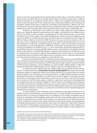 social. En este caso, la percepción de los docentes jefes de hogar sobre su situación económica res-
pecto de la de sus padres abona en el sentido arriba referido. La mitad de los que dicen ser jefes de
hogar se concentran en las categorías “mucho mejor” y “mejor” que sus padres mientras que menos
del tercio dice estar igual y solo el 15% señala estar peor. Desde esta perspectiva, entre este grupo de
formadores todavía tendría peso la imagen de la movilidad social ascendente, a diferencia de lo en-
contrado por Tenti para el conjunto de los docentes en la Argentina donde se destaca que una mayoría
relativa de docentes expresaba haber vivido la experiencia de estar peor que sus padres (íbid: 56)11
.
	 Finalmente, la distribución de los profesores por NSE y región refleja una relación bastante
directa con el grado de desarrollo socioeconómico de la región y la evolución de las variables econó-
micas en los últimos 15 años en el país. Los profesores de la Ciudad de Buenos Aires se encuentran
distribuidos entre los tres niveles en forma más homogénea que sus pares de las otras regiones, situa-
ción que no difiere de la tradicional percepción de la docencia como una profesión de clase media. En
GBA y La Plata, la mitad se concentra en el NSE medio (50.3%) y casi un tercio en el bajo (30.3%). En
este caso, si bien se mantiene la percepción tradicional, se observa cierta pauperización con un 30%
de formadores en el NSE bajo. La Región Pampeana, Mendoza y Santa Cruz presentan la situación
más polarizada con 40% de profesores en el NSE bajo -el porcentaje más alto para este nivel aunque
con muy poca diferencia con el NOA (39.3%)- y 21.3% en el nivel alto, ejemplo de la fragmentación so-
cioeconómica del país. Las regiones de NOA y NEA presentan a los profesores concentrados entre los
niveles medio y bajo. En el caso del NOA, además, se aprecia la menor presencia en el NSE alto (14.3%)
en comparación con el resto de las regiones. Esto probablemente se vincule tanto con el menor grado
de desarrollo urbano y económico de la región como con el deterioro de las condiciones laborales que
tuvo lugar durante los años ‘90 y su eclosión en la crisis del año 2001.
	 Si tomamos el tamaño de los ISFD12
, la distribución de los profesores de acuerdo al NSE podría
estar indicando la existencia de ciertas estrategias laborales del colectivo formador. En este sentido,
pareciera que la concentración de profesores de NSE bajo tiende a bajar conforme aumenta el tamaño
del ISFD (38.4% en pequeños, 31.8% en medianos y 29.2% en grandes). Nótese también el salto entre
profesores de NSE alto en ISFD pequeños (18.3%), medianos (19.7%) y en ISFD grandes (25.7%).
	 En síntesis, los datos relevados para este estudio señalan que el grupo de docentes encues-
tados se encuadra dentro de las características del perfil sociodemográfico del conjunto de docentes
formadores del país: la mayoría son mujeres que se ubican entre los 35 y 54 años de edad, los varones
docentes tienden a ser más jóvenes que sus pares femeninos, la región del NOA presenta una menor
feminización (en términos comparativos a los profesores de las otras regiones) y una mayor presencia
de docentes en los grupos de menor edad (hasta 34 años y de 35 a 44 años), el 44% de los encuesta-
dos se concentra en el NSE medio aunque se advierte un proceso de aumento de la heterogeneidad
en la categoría que altera la tradicional imagen de la docencia como una profesión de clase media, ya
que más de un tercio de los formadores entre los 34 y los 54 años se ubica en el NSE bajo y el 60% dice
ser jefe de hogar. Asimismo, la distribución del NSE por región guarda relación con las características
socioeconómicas históricas y recientes y, en consecuencia, profundiza la mencionada heterogeneidad
socioeconómica en este grupo.
	 Los datos habilitan ciertas reflexiones sobre la identidad de este grupo profesional. No es
posible concluir que efectivamente nos encontremos frente a un cambio de perfil socioeconómico sino
más bien frente a un proceso de fragmentación de la categoría. En este sentido, proponemos que un
perfil de los formadores más heterogéneo desde el punto de vista socioeconómico podría servir para
sostener la masificación de los niveles inicial y medio y, en consecuencia, acercar distancias sociocul-
turales. Es sabido que el acceso a esos niveles educativos por parte de los sectores más vulnerables de
la sociedad, especialmente al nivel secundario, suele chocar con el habitus de “clase media” esperado
por la escuela. Al mismo tiempo, la pauperización en el nivel socioeconómico de los formadores po-
dría fomentar los mecanismos de reproducción de pautas culturales y hábitos sociales propios de los
11
Cabe señalar en este punto que la encuesta del estudio de Tenti fue realizada en el año 2000, sobre el final de una década de
pauperización y al borde de la crisis del año 2001, mientras que el estudio que aquí se presenta se realizó en el año 2008 luego
de un quinquenio de fuerte recuperación del poder adquisitivo en general y de los docentes en particular.
12
Se construyó una clasificación de los IFD de acuerdo con la cantidad de alumnos: pequeños (hasta 400 alumnos), medianos
(de 401 a 800 alumnos) y grandes (801 y más alumnos).
42
 