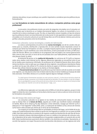 sistemas educativos, lo que constituye una cuestión importante a considerar para las políticas de pro-
fesionalización.
1.2. Los formadores en tanto consumidores de cultura: ¿comparten prácticas como grupo
profesional?
	 La encuesta a los profesores incluía una serie de preguntas vinculadas con el consumo cul-
tural. Puesto que la docencia es un trabajo directamente ligado a la cultura, la transmisión y la re-
creación de la cultura constituyen su eje. Por ello, es importante conocer el grado y el tipo de contacto
que los profesores tienen con esta dimensión de la vida social. En este apartado se incluyen cuestiones
vinculadas con el consumo cultural y el uso del tiempo libre con el fin de obtener indicios acerca de los
perfiles culturales presentes entre los formadores.
Consumos culturales: nuevas tecnologías y medios de información
	 La cultura contemporánea encuentra en las nuevas tecnologías uno de los canales más po-
tentes para su creación, distribución y reproducción. En este sentido resulta importante conocer el
contacto que tienen los formadores con ellas. La amplia mayoría expresa hacer uso de los programas
más habituales: el 93% manifiesta usar correo electrónico, el 87% procesador de texto y el 86% bus-
cador de Internet. Menos uso se detecta en los programas más vinculados a las nuevas generaciones
tales como el chat, que solo un tercio de los encuestados dice usar habitualmente, especialmente los
más jóvenes (hasta 34 años).
	 Al momento de pensar en los medios de información, los noticieros de TV (79%) se imponen
sobre otros medios como Internet (42%). Algunas diferencias regionales se encuentran entre el uso
de los medios para mantenerse informado: los profesores de la Ciudad de Buenos Aires dicen utilizar
menos los diarios y más la radio que sus colegas de otras regiones. Los profesores más jóvenes (hasta
34 años) son los que más utilizan la TV y menos los diarios en papel, en términos comparativos, y son
los que más utilizan Internet (aunque no los diarios en formato digital).
	 La frecuencia de lectura diaria de los profesores que leen diarios varía de acuerdo con la edad
y las regiones. Los más jóvenes dicen leer el diario todo los días en menor medida que el grupo de edad
más avanzada. Tenti (Ibíd.) destaca en su estudio regional algunos hallazgos similares:
	 Las diferencias regionales son marcadas entre el NOA y el resto de las regiones, ya que en esta
región la mitad dice leer el periódico en forma diaria mientras que el resto se ubica en torno al tercio de
los formadores encuestados.
Uso del tiempo libre dentro del hogar
	 Los consumos culturales no se agotan en los medios de comunicación masiva. El 73% dijo
usar su tiempo libre en la lectura de libros, seguido por el 68% que manifestó realizar actividades
en familia. Menos de la mitad (42%) dijo dedicarse a mirar televisión, navegar por Internet (37%) o
dedicarse al “cine hogareño” (video/DVD; 36%). La realización de hobbies (21%) y lectura de revistas
(10%) fueron seleccionadas por menos de un tercio de los formadores.
	 Con respecto al uso del tiempo libre en actividades al interior del hogar, casi el doble de los do-
centes de Ciudad de Buenos Aires señala la opción de cine hogareño en relación con sus pares de NOA
y NEA. Este dato podría indicar la existencia de mayores canales de distribución de este tipo de forma-
to en los contextos urbanos más desarrollados así como un cambio en los patrones de consumo cultu-
ral: el abandono de las salas cinematográficas en los grandes conglomerados y el aumento del uso del
DVD. Estas transformaciones parecieran afectar también a los docentes encuestados. Nuevamente, el
uso del chat aparece con mayor frecuencia entre los docentes más jóvenes y en las regiones del norte
“La edad aparece fuertemente asociada con este consumo cultural (…) la frecuencia de lectura diaria de
los diarios tiende a aumentar con la franja de edad de los docentes. En este sentido, el caso de la Argen-
tina es paradigmático ya que la frecuencia de lectura diaria de los diarios se duplica en la franja de edad
más madura en relación con la de los más jóvenes.” (pág. 227).
43
 