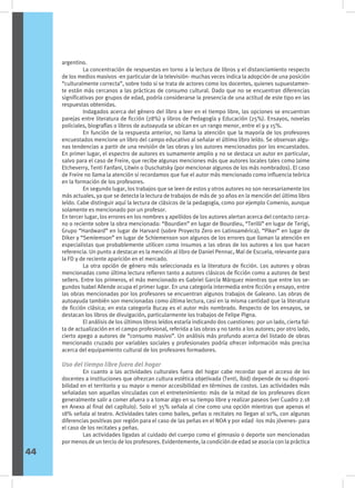 argentino.
	 La concentración de respuestas en torno a la lectura de libros y el distanciamiento respecto
de los medios masivos -en particular de la televisión- muchas veces indica la adopción de una posición
“culturalmente correcta”, sobre todo si se trata de actores como los docentes, quienes supuestamen-
te están más cercanos a las prácticas de consumo cultural. Dado que no se encuentran diferencias
significativas por grupos de edad, podría considerarse la presencia de una actitud de este tipo en las
respuestas obtenidas.
	 Indagados acerca del género del libro a leer en el tiempo libre, las opciones se encuentran
parejas entre literatura de ficción (28%) y libros de Pedagogía y Educación (25%). Ensayos, novelas
policiales, biografías o libros de autoayuda se ubican en un rango menor, entre el 9 y 15%.
	 En función de la respuesta anterior, no llama la atención que la mayoría de los profesores
encuestados mencione un libro del campo educativo al señalar el último libro leído. Se observan algu-
nas tendencias a partir de una revisión de las obras y los autores mencionados por los encuestados.
En primer lugar, el espectro de autores es sumamente amplio y no se destaca un autor en particular,
salvo para el caso de Freire, que recibe algunas menciones más que autores locales tales como Jaime
Etcheverry, Tenti Fanfani, Litwin o Duschatsky (por mencionar algunos de los más nombrados). El caso
de Freire no llama la atención si recordamos que fue el autor más mencionado como influencia teórica
en la formación de los profesores.
	 En segundo lugar, los trabajos que se leen de estos y otros autores no son necesariamente los
más actuales, ya que se detecta la lectura de trabajos de más de 30 años en la mención del último libro
leído. Cabe distinguir aquí la lectura de clásicos de la pedagogía, como por ejemplo Comenio, aunque
solamente es mencionado por un profesor.
En tercer lugar, los errores en los nombres y apellidos de los autores alertan acerca del contacto cerca-
no o reciente sobre la obra mencionada: “Bourdien” en lugar de Bourdieu, “Terilli” en lugar de Terigi,
Grupo “Hardward” en lugar de Harvard (sobre Proyecto Zero en Latinoamérica), “Piker” en lugar de
Diker y “Semlemson” en lugar de Schlemenson son algunos de los errores que llaman la atención en
especialistas que probablemente utilicen como insumos a las obras de los autores a los que hacen
referencia. Un punto a destacar es la mención al libro de Daniel Pennac, Mal de Escuela, relevante para
la FD y de reciente aparición en el mercado.
	 La otra opción de género más seleccionada es la literatura de ficción. Los autores y obras
mencionadas como última lectura refieren tanto a autores clásicos de ficción como a autores de best
sellers. Entre los primeros, el más mencionado es Gabriel García Márquez mientras que entre los se-
gundos Isabel Allende ocupa el primer lugar. En una categoría intermedia entre ficción y ensayo, entre
las obras mencionadas por los profesores se encuentran algunos trabajos de Galeano. Las obras de
autoayuda también son mencionadas como última lectura, casi en la misma cantidad que la literatura
de ficción clásica; en esta categoría Bucay es el autor más nombrado. Respecto de los ensayos, se
destacan los libros de divulgación, particularmente los trabajos de Felipe Pigna.
	 El análisis de los últimos libros leídos estaría indicando dos cuestiones: por un lado, cierta fal-
ta de actualización en el campo profesional, referida a las obras y no tanto a los autores; por otro lado,
cierto apego a autores de “consumo masivo”. Un análisis más profundo acerca del listado de obras
mencionado cruzado por variables sociales y profesionales podría ofrecer información más precisa
acerca del equipamiento cultural de los profesores formadores.
Uso del tiempo libre fuera del hogar
	 En cuanto a las actividades culturales fuera del hogar cabe recordar que el acceso de los
docentes a instituciones que ofrezcan cultura estética objetivada (Tenti, íbid) depende de su disponi-
bilidad en el territorio y su mayor o menor accesibilidad en términos de costos. Las actividades más
señaladas son aquellas vinculadas con el entretenimiento: más de la mitad de los profesores dicen
generalmente salir a comer afuera o a tomar algo en su tiempo libre y realizar paseos (ver Cuadro 2.18
en Anexo al final del capítulo). Solo el 35% señala al cine como una opción mientras que apenas el
18% señala al teatro. Actividades tales como bailes, peñas o recitales no llegan al 10%, con algunas
diferencias positivas por región para el caso de las peñas en el NOA y por edad -los más jóvenes- para
el caso de los recitales y peñas.
	 Las actividades ligadas al cuidado del cuerpo como el gimnasio o deporte son mencionadas
por menos de un tercio de los profesores. Evidentemente, la condición de edad se asocia con la práctica
44
 