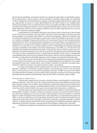 de este tipo de actividades, que tiende a disminuir en el grupo de mayor edad. Las actividades cultura-
les en sentido clásico -teatro, museos o centros culturales y conciertos, ópera o ballet- son señaladas
en menor medida que el entretenimiento y el deporte. Se aprecian algunas diferencias por región, dato
que seguramente se asocia a la mayor disponibilidad de este tipo de oferta en los conglomerados
urbanos más grandes como la Ciudad de Buenos Aires y los partidos de GBA-La Plata. Nuevamente,
la condición de edad guarda relación con las respuestas obtenidas pero en forma inversa a las activi-
dades deportivas: aquí el consumo aumenta conforme avanza la edad, especialmente en el caso del
teatro y los conciertos, la ópera o el ballet.
	 La participación en actividades expresivas como pintura, teatro o danza solo es mencionada
por el 12% de los encuestados, dato que podría asociarse al bajo porcentaje de docentes que dice
realizar hobbies (21% señalado más arriba) en su tiempo libre hogareño. Habría que considerar aquí
las condiciones laborales de los formadores, puesto que se trata de actividades que insumen un costo
y un tiempo considerable. Respecto de lo primero se recuerda que el 84% de los formadores declara
que la docencia en ISFD es su principal fuente de ingreso. En cuanto al tiempo, en un apartado anterior
se destacó que un tercio de los formadores trabaja en más de un ISFD, casi la mitad dicta entre 2 y 3
materias en un solo ISFD, el 47% combina cargos entre FD y el Nivel Medio de enseñanza (actividad
a la que en promedio se dice dedicar mas horas semanales que a los ISFD) y un 21% dice tener otra
actividad remunerada fuera del sistema educativo. A esto hay que sumar un hecho muchas veces olvi-
dado pero sumamente importante en el caso de los docentes: el trabajo presencial de formación exige
una cuota no menos importante de horas no presenciales de trabajo, muchas veces no consideradas
como laborales (horas de corrección y preparación de clases). Vale decir que es probable que la escasa
mención a la realización de actividades expresivas esté vinculada con la situación laboral descrita.
	 A esto cabe sumar el cruce por NSE. Para la mayoría de los indicadores presentados referidos
a la lectura diaria de periódicos, al uso de Internet, a la disponibilidad de cine hogareño y a las salidas
que demandan otro costo -comida, teatro, cine y recitales- se destaca la tendencia a una mayor repre-
sentación conforme se avanza en la escala social (ver Cuadro 2.19 en Anexo).
	 Los datos presentados permiten proponer que en el caso de los formadores las condiciones
laborales -salariales y contractuales- guardan relación con las formas que asume el uso del tiempo
libre y, en consecuencia, con el consumo de actividades culturales. También se asocian a los hábitos
de comportamiento vinculados con cierto capital cultural, dato que se expresa en la escasa pero pareja
representación de profesores de NSE medio y alto que dice asistir a conciertos, ópera o ballet.
Participación en instituciones
	 Un último dato respecto de los consumos culturales refiere a la participación en instituciones
políticas, sindicales o de acción social. No se trata estrictamente de una actividad de consumo de ob-
jetos culturales como el cine o el teatro, pero el grado de circulación por algunas de estas instituciones
indica prácticas sociales y culturales, y también puede dar pistas acerca de horizontes de preocupacio-
nes de los actores y de los ámbitos a los que se recurren para buscar respuestas o canalizarlas.
	 Los datos indican que la participación de los docentes encuestados en instituciones políticas,
profesionales, sindicales o sociales no parece ser muy alta. La mayor concurrencia pareciera darse en
las instituciones religiosas, en las que 4 de cada 10 dice participar de manera frecuente u ocasional.
Siguen en orden de importancia las asociaciones o clubes deportivos y las asociaciones de ayuda soli-
daria. La mitad no participó nunca de cooperadoras escolares y más de la mitad no participó nunca de
instituciones tales como centros culturales, asociaciones sindicales, sociedades barriales y partidos
políticos. La amplia mayoría (más del 80% de los encuestados) no manifiesta participación alguna en
organismos de Derechos Humanos y asociaciones de tipo ecologista o defensa del consumidor.
	 Las diferencias regionales son importantes en la participación de algunos tipos de institucio-
nes:
45
 