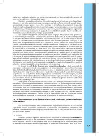 instituciones analizados, situación que podría estar relacionada con las necesidades del contexto así
como con las tradiciones culturales de la región.
	 El análisis por edad también ofrece diferencias importantes. La tendencia general para la par-
ticipación en casi todas las instituciones presentadas es a la baja conforme desciende la edad: los pro-
fesores más jóvenes son quienes menos dicen participar en forma frecuente u ocasional. El caso más
claro refiere a la participación en instituciones religiosas pero lo mismo se observa en asociaciones de
ayuda solidaria, centros culturales, asociaciones cooperadoras, asociaciones ecologistas, organismos
de Derechos Humanos y asociaciones de grupos de nacionalidad. Solo para los clubes y partidos polí-
ticos se observa una distribución pareja por grupo de edad.
	 Esta tendencia nos permite una reflexión acerca del grupo más joven en tanto generación,
es decir en tanto jóvenes adultos y no solo como formadores de docentes. El mundo contemporáneo
se encuentra en una crisis simultánea en las instituciones vinculadas con la cohesión social -Estado
Nación-, en las instituciones vinculadas con la relación entre economía y sociedad –trabajo- y en las
instituciones a cargo de la configuración de la subjetividad, en cuya construcción esta crisis produce
cambios. Dichos cambios se vinculan con la idea de la reflexividad, para algunos, o con la idea del in-
dividualismo de auto-diseño para otros, que evidencian la pérdida del espacio de lo común como eje
de construcción de la identidad y, en consecuencia, de la participación social. El estallido de lo común
se traduce en actitudes de ensimismamiento sobre lo que no nos produce miedo -la idea del miedo
ambiente hacia al otro- es decir, ensimismamiento sobre lo que se conoce o resulta de identidad fa-
miliar. En algunos países este proceso lleva al vuelco sobre la religión o sobre la etnia alejándose, de
esta manera, de las instituciones tradicionalmente ligadas a la lucha por una porción común -la nación,
la escuela, el trabajo por nombrar los más importantes-. En este contexto, hay nuevas formas de vida
colectiva y proyectos de vida individual pero no se aprecia un fortalecimiento paralelo de la sociedad
civil. La menor participación de los profesores de hasta 34 años en las instituciones políticas, sociales,
culturales y asistenciales podría interpretarse desde esta perspectiva.
	 En síntesis, el perfil de los docentes como consumidores de cultura estaría atravesado de
manera clara por tres elementos: la edad, los patrones de consumo cultural y las condiciones laborales
la condición de edad. En efecto, tanto en los consumos como en las prácticas se encuentran diferencias
significativas entre los profesores más jóvenes y los de edad más avanzada. A su vez, observamos que
los profesores son consumidores de los programas más básicos de las nuevas tecnologías, recurren
fundamentalmente a la televisión como medio de información -especialmente los más jóvenes, que
son quienes leen el diario de manera menos frecuente- y prefieren los géneros de ficción y educativo
para las lecturas de tiempo libre.
	 Por su parte, las actividades de consumo cultural fuera del hogar podrían estar relacionadas
con la oferta disponible y con cambios en los patrones culturales. Los profesores parecieran preferir/
poder realizar actividades de entretenimiento como salir a comer antes que otras como el cine y el tea-
tro. Asimismo, la escasa actividad deportiva o de desarrollo artístico podría deberse a las condiciones
laborales, mientras que los cambios en los patrones de socialización cultural estarían relacionados
con la baja participación declarada en instituciones sociales, políticas, culturales y asistenciales -es-
pecialmente entre los más jóvenes-. Por ello, el NSE de los profesores pareciera guardar relación con
las posibilidades de consumo y, en consecuencia, de ampliación de horizontes culturales.
1.3. Los formadores como grupo de especialistas: ¿qué estudiaron y qué estudian los do-
centes de ISFD?
	 Este apartado refiere a los datos sobre elementos propios de la constitución de un cuerpo de
especialistas. Incluye la formación y continuidad en los estudios como elementos centrales de toda
profesión. También se considera la biografía docente familiar por su conocida asociación con la elec-
ción de la carrera docente.
Los estudios
	 El sistema educativo argentino presenta una alta proporción de docentes con título de educa-
ción superior, situación que es más notable en el caso de los profesores formadores ya que de acuerdo
con los datos del CND 2004 el porcentaje asciende al 87%. Nuestro grupo de profesores se encuadra
de manera clara en esta caracterización, ya que 98% de los encuestados manifiesta tener dicho título.
47
 
