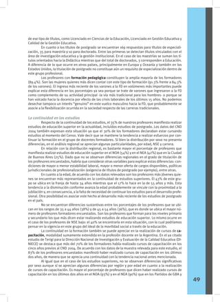 de ese tipo de títulos, como Licenciado en Ciencias de la Educación, Licenciado en Gestión Educativa y
Calidad de la Gestión Educativa.
	 En cuanto a los títulos de postgrado se encuentran 169 respuestas para títulos de especiali-
zación, 35 para maestría y 10 para doctorado. Entre las primeras se detectan títulos vinculados con el
área de investigación educativa y la gestión institucional. En el caso de las maestrías se suman los tí-
tulos orientados hacia la Didáctica mientras que del total de doctorados, 3 corresponden a Educación.
A diferencia de lo que ocurre en otros países, principalmente en Europa y Oceanía y también en los
Estados Unidos, la titulación de postgrado no constituye aún un requisito de especialización dentro de
este grupo profesional.
	 Los profesores con formación pedagógica constituyen la amplia mayoría de los formadores
(89.4%). Son las mujeres quienes más dicen contar con este tipo de formación (91.3% frente a 84.3%
de los varones). El ingreso más reciente de los varones a la FD en volúmenes más importantes puede
explicar esta diferencia en los porcentajes ya sea porque se trate de varones que ingresaron a la FD
como complemento de su actividad principal -la vía más tradicional para los hombres- o porque se
han volcado hacia la docencia por efecto de las crisis laborales de los últimos 15 años. No podemos
desechar tampoco un interés “genuino” en este vuelco masculino hacia la FD, que probablemente se
asocie a la flexibilización ocurrida en la sociedad respecto de las carreras tradicionales.
La continuidad en los estudios
	 Respecto de la continuidad de los estudios, el 35% de nuestros profesores manifiesta realizar
estudios de educación superior en la actualidad, incluidos estudios de postgrado. Los datos del CND
2004 también expresan esta situación ya que el 30% de los formadores declaraban estar cursando
estudios al momento del Censo. Vale decir que se mantiene la tendencia a realizar esfuerzos por con-
tinuar la formación en el grupo de docentes formadores. Si bien la distribución por sexo no presenta
diferencias, en el análisis regional se aprecian algunas particularidades, por edad, NSE y carrera.
	 En relación con la distribución regional, es bastante mayor el porcentaje de profesores que
manifiesta realizar estudios de educación superior en el NOA (54%) y en el NEA (42%) que en la Ciudad
de Buenos Aires (25%). Dado que no se observan diferencias regionales en el grado de titulación de
los profesores encuestados, habría que considerar otras variables para explicar estas diferencias: con-
diciones de mayor o menor estabilidad laboral, mayor o menor oferta de cargos disponibles, políticas
jurisdiccionales de profesionalización (exigencia de títulos de postgrado por ejemplo), entre otras.
	 En cuanto a la edad, de acuerdo con los datos relevados son los profesores más jóvenes quie-
nes se encuentran más representados en la continuidad de estudios superiores. El 43% de este gru-
po se ubica en la franja de hasta 34 años mientras que el 17% lo hace en la de 55 años y más. Esta
tendencia a la disminución conforme avanza la edad probablemente se vincule con la proximidad a la
jubilación y, en consecuencia, a la falta de necesidad de continuar los estudios para el desarrollo profe-
sional. Otra posibilidad es asociar este hecho al desarrollo más reciente de los estudios de postgrado
en el país.
	 No se encuentran diferencias sustantivas entre los porcentajes de los profesores que se ubi-
can en los rangos de 35 a 44 años (38%) y de 45 a 54 años (36%), que es donde se ubica el mayor nú-
mero de profesores formadores encuestados. Son los profesores que forman para los niveles primario
y secundario los que más dicen estar realizando estudios de educación superior. Lo mismo ocurre en
el caso de los profesores de NSE bajo: el 40% se encontraría en esta situación, con lo cual podríamos
pensar en la vigencia en este grupo del ideal de la movilidad social a través de la educación.
	 La continuidad en la formación también se puede apreciar en la realización de cursos de ca-
pacitación, modalidad sumamente extendida en la profesión docente en la Argentina. En el ya citado
estudio de Terigi para la Dirección Nacional de Investigación y Evaluación de la Calidad Educativa (DI-
NIECE) se destaca que más del 70% de los formadores había realizado cursos de capacitación en los
cinco años previos al CND 2004. De acuerdo con los datos de la muestra relevada para este estudio, el
83% de los profesores encuestados manifestó haber realizado cursos de capacitación en los últimos
dos años, de manera que se aprecia una continuidad con la tendencia nacional antes mencionada.
	 Al igual que en el caso de los estudios superiores, no se observan diferencias significativas
por sexo aunque sí se aprecian algunas diferencias por región y por edad en cuanto a la realización
de cursos de capacitación. Es mayor el porcentaje de profesores que dicen haber realizado cursos de
capacitación en los últimos dos años en el NOA (93%) y en el NEA (90%) que en los Partidos de GBA y
49
 