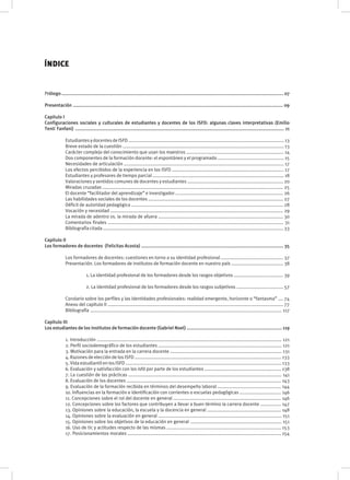 ÍNDICE
Prólogo .......................................................................................................................................................................... 07
Presentación ................................................................................................................................................................. 09
Capitulo I
Configuraciones sociales y culturales de estudiantes y docentes de los ISFD: algunas claves interpretativas (Emilio
Tenti Fanfani) ................................................................................................................................................................ 11
	 EstudiantesydocentesdeISFD........................................................................................................................13
	 Breve estado de la cuestión ............................................................................................................................ 13
	 Carácter complejo del conocimiento que usan los maestros ........................................................................... 14
	 Dos componentes de la formación docente: el espontáneo y el programado ................................................... 15
	 Necesidades de articulación ........................................................................................................................... 17
	 Los efectos percibidos de la experiencia en los ISFD ...................................................................................... 17
	 Estudiantes y profesores de tiempo parcial ..................................................................................................... 18
	 Valoraciones y sentidos comunes de docentes y estudiantes .......................................................................... 20
	 Miradas cruzadas ........................................................................................................................................... 25
	 El docente “facilitador del aprendizaje” e investigador ................................................................................... 26
	 Las habilidades sociales de los docentes ........................................................................................................ 27
	 Déficit de autoridad pedagógica ..................................................................................................................... 28
	 Vocación y necesidad ..................................................................................................................................... 29
	 La mirada de adentro vs. la mirada de afuera ................................................................................................ 30
	 Comentarios finales ....................................................................................................................................... 31
	 Bibliografíacitada...........................................................................................................................................33
Capitulo II
Los formadores de docentes (Felicitas Acosta) ............................................................................................................. 35
	 Los formadores de docentes: cuestiones en torno a su identidad profesional ................................................ 37
	 Presentación. Los formadores de institutos de formación docente en nuestro país ........................................ 38
		
		 1. La identidad profesional de los formadores desde los rasgos objetivos ...................................... 39
		
		 2. La identidad profesional de los formadores desde los rasgos subjetivos .................................... 57
	 Corolario sobre los perfiles y las identidades profesionales: realidad emergente, horizonte o “fantasma” .... 74
	 Anexo del capítulo II ....................................................................................................................................... 77
	 Bibliografía ................................................................................................................................................... 117
Capítulo III
Los estudiantes de los institutos de formación docente (Gabriel Noel) ......................................................................... 119
	 1. Introducción .............................................................................................................................................. 121
	 2. Perfil sociodemográfico de los estudiantes ............................................................................................... 121
	 3. Motivación para la entrada en la carrera docente ...................................................................................... 131
	 4. Razones de elección de los ISFD ................................................................................................................. 133
	 5. Vida estudiantil en los ISFD ........................................................................................................................ 133
	 6. Evaluación y satisfacción con los isfd por parte de los estudiantes ........................................................... 138
	 7. La cuestión de las prácticas ...................................................................................................................... 141
	 8. Evaluación de los docentes ....................................................................................................................... 143
	 9. Evaluación de la formación recibida en términos del desempeño laboral ................................................. 144
	 10. Influencias en la formación e identificación con corrientes o escuelas pedagógicas ................................ 146
	 11. Concepciones sobre el rol del docente en general ................................................................................... 146
	 12. Concepciones sobre los factores que contribuyen a llevar a buen término la carrera docente ................ 147
	 13. Opiniones sobre la educación, la escuela y la docencia en general ......................................................... 148
	 14. Opiniones sobre la evaluación en general ............................................................................................... 151
	 15. Opiniones sobre los objetivos de la educación en general	...................................................................... 151
	 16. Uso de tic y actitudes respecto de las mismas ........................................................................................ 153
	 17. Posicionamientos morales ...................................................................................................................... 154
	
 
