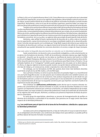 La Plata (73%) y en la Ciudad de Buenos Aires (73%). Estas diferencias no se explicarían por la densidad
de la oferta de capacitación, ya que en las regiones más pobladas y desarrolladas suele encontrarse ma-
yor oferta, aunque podría tratarse de la incidencia de políticas nacionales focalizadas o jurisdiccionales
específicas. Nuevamente, como en el caso de los estudios superiores, pareciera haber una mayor ten-
denciaaldesarrolloprofesionalatravésdelaextensióndelaformaciónenlasregionesdelnortedelpaís.
	 Tambiénseencuentranlevesdiferenciasporedad:el86%delosprofesoresformadoresdehasta
34añosmanifiestahaberrealizadocursosdecapacitaciónenlosúltimosdosañosfrenteal77%delosde
55añosymás.Lanecesidaddefortalecereldesarrolloprofesional,porunlado,ylacercaníaalaedadjubi-
latoria,porelotro,podríanexplicarlasdiferenciasentrelosdosextremos.Detodasformas,cabedestacar
que la asistencia a capacitación pareciera ser masiva ya que entre los grupos de edad que más docentes
formadores concentran -de 35 a 54 años- se registran altos porcentajes de participación (más del 80%).
	 Asimismo, cabe señalar la fuerte representación de docentes de 55 años y más en la asisten-
cia a la capacitación, a pesar de encontrarse en una etapa consolidada respecto de su desarrollo profe-
sional. Coincide esta percepción con lo señalado por Terigi (íbid) respecto del esfuerzo que realizan los
formadores de docentes por continuar con alguna instancia de formación más allá de los requisitos de
actualización que puedan demandar los concursos docentes o el acceso a cargos de mayor jerarquía.
Una nota sobre la biografía docente familiar en relación con la identidad profesional	
	 Suele caracterizarse a la docencia como una profesión endogámica, y esta caracterización no
es ajena a los formadores de docentes. El 68% de los profesores relevados expresa que algún familiar
es docente15
, situación que de acuerdo con los datos se manifiesta de manera más fuerte en el NOA
(75%) y en la Región Pampeana, Mendoza y Santa Cruz (71%) que en la Ciudad de Buenos Aires (63%).
Dicha situación pareciera darse con más fuerza en los profesores para Nivel Inicial y Primario. A la ya
señalada hipótesis de la “endogamia” también puede agregarse otra vinculada con la oferta laboral.
En efecto, en algunas regiones la docencia puede resultar una opción laboral satisfactoria por falta de
otro tipo de trabajo y, en consecuencia, tender a reproducirse como elección profesional.
	 Sin embargo, son los formadores de NSE alto quienes dicen tener más familiares docentes
(75% frente al 69% de los de NSE medio y 70% de NSE bajo).
	 Sea cual fuere el motivo, lo cierto es que los docentes encuestados llegan a su rol profesional
con una fuerte biografía escolar: no solo pasaron por el sistema educativo sino también tuvieron una
socialización familiar en el ejercicio de la docencia. Esto produce esquemas de acción desde los que
los formadores piensan y actúan en el sistema, puesto que en esa socialización se construyen imáge-
nes y representaciones de las que no se guarda conciencia pero que imprimen una fuerte huella en la
experiencia escolar del profesor.
	 Para sintetizar las calificaciones profesionales puede decirse que la muestra relevada res-
ponde a las características del colectivo formador en el país: se trata de docentes titulados en el nivel
superior con importantes esfuerzos por continuar su formación, con relativa independencia de la edad.
Pareciera haber una mayor tendencia al desarrollo profesional a través de la extensión de la formación
en las regiones del norte del país. Asimismo, se destaca una presencia importante de títulos de proce-
dencia universitaria.
	 En tanto grupo de especialistas, advertimos un proceso de homogeneización de perfiles en
términos de la titulación y continuidad en los estudios. Este pareciera ser el rasgo común más fuerte
respecto de la identidad profesional.
1.4. Las condiciones para el ejercicio de la tarea de los formadores: ¿obstáculo u apoyo para
la identidad profesional?
	 Los datos acerca de la antigüedad docente, el tipo de institución en la que se ejerció la docen-
cia, la antigüedad como formador y las condiciones de trabajo sirven para delinear un posible perfil (o
perfiles) laboral del docente formador encuestado.
15
Nótese que se ofrecían varias opciones para la respuesta: padre, madre, hijo, abuelo, hermano y cónyuge, y aquí se considera
la respuesta positiva en conjunto.
50
 