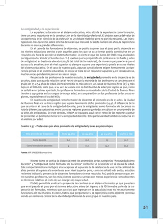 La antigüedad y la experiencia
	 La experiencia docente en el sistema educativo, más allá de la experiencia como formador,
tiene un peso importante en la construcción de la identidad profesional. El debate acerca del valor de
la experiencia en el ejercicio de la profesión es un debate histórico pero no por ello resuelto. Las inves-
tigaciones más recientes sobre el tema destacan que más allá de cierto número de años, la experiencia
docente no marca grandes diferencias.
	 En el caso de los formadores de docentes, se podría suponer que el paso por la docencia en
los niveles educativos previos o por aquellos para los que se va a formar podría constituirse en un
requisito a la hora de acceder al sistema formador. Lo cierto es que los datos del CND 2004 analizados
por Aguerrondo, Vezub y Clucellas (op.cit.) revelan que la proporción de profesores con hasta 5 años
de antigüedad es bastante elevada (16,5% del total de formadores), de manera que pareciera que el
acceso a la enseñanza en el nivel superior no siempre supone una experiencia previa en otros niveles
del sistema educativo. En el caso de nuestro país, algunas jurisdicciones exigen formalmente la expe-
riencia previa en el sistema educativo; en otras se trata de un requisito supuesto y, en consecuencia,
muchas veces ponderable para el acceso al cargo.
	 Respecto de los profesores de nuestro estudio, la antigüedad promedio en la docencia es de
20 años, dato que guarda relación con el hecho de que la mayoría de los profesores se concentra en el
grupo de 35 a 54 años de edad. Dicho promedio es más alto en la Ciudad de Buenos Aires (23) y más
bajo en el NOA (16) dato que, a su vez, se asocia con la distribución de edad por región ya que, como
se señaló en el primer apartado, los profesores formadores encuestados de la Ciudad de Buenos Aires
tienden a agruparse en los rangos de mayor edad, en comparación con los profesores de las otras re-
giones, especialmente los del NOA.
	 En cuanto a la antigüedad como formador de docentes el promedio es de 13 años; la Ciudad
de Buenos Aires es la única región que supera levemente dicho promedio (14,4). A diferencia de lo
que ocurría en el caso de la antigüedad docente, para la antigüedad como formador de docentes no
habría diferencias sustantivas entre las otras regiones puesto que todas se ubican en un promedio de
12 años de antigüedad. En este sentido, el NOA se equipara aquí con el resto de las regiones a pesar
de presentar un promedio menor en la antigüedad docente. Esta particularidad también se observa en
el análisis por edad.
	 Nótese cómo se achica la distancia entre los promedios de las categorías “Antigüedad como
docente” y “Antigüedad como formador de docentes” conforme se desciende en la escala de edad.
Este comportamiento sería lógico si se aceptase el supuesto de la existencia de una cierta cantidad de
años previos al ingreso a la enseñanza en el nivel superior pero, como se señaló más arriba, estudios
recientes indican la presencia de docentes formadores sin ese requisito. Así, podría pensarse que, en-
tre nuestros profesores, son los más jóvenes quienes cuentan con menos experiencia como docentes
en términos relativos al resto de sus colegas de mayor edad.
	 El dato permitiría analizar la presencia de cambios en el sistema formador ya que pareciera
que en el pasado el paso por el sistema educativo antes del ingreso a la FD formaba parte de la tra-
yectoria del formador, mientras que para los que ingresan en la actualidad esto no necesariamente
funcionaría de esa manera. Es decir, habría que preguntarse si la experiencia como docente continúa
siendo un elemento central de la identidad profesional de este grupo en nuestro país.
Cuadro 2.37 - Profesores por años promedio de antigüedad y sexo en porcentajes
Como docente
Como formador de docentes
6,6
4
15,7
10,1
23
14,2
Sexo
Años promedio de Antigüedad Hasta 34 años 35 a 44 años 45 a 54 años 55 años y más
31,7
22,2
Fuente: IIPE UNESCO Buenos Aires
51
 