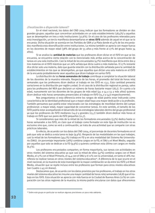 ¿Focalización o dispersión laboral?
	 En el nivel nacional, los datos del CND 2004 indican que los formadores se dividen en dos
grandes grupos: aquellos que concentran actividades en un solo establecimiento (38,4%) y aquellos
que se desempeñan en tres o más instituciones (32,6%). En el caso de los profesores relevados para
esta investigación, un tercio manifiesta desempeñarse en otros ISFD además de aquel en el que se lo
encuesta. Dicha situación se acentúa en los Partidos de GBA y La Plata donde el 42% de los encuesta-
dos manifiesta esta diversificación entre instituciones. La misma también se aprecia con mayor fuerza
en los docentes de mayor edad (38% del grupo de 55 años y más frente al 27% del grupo hasta 34
años).
	 Si se analiza la cantidad de materias que los profesores dicen dictar en el ISFD en que se los
encuesta, se encuentra cierta relación con lo mencionado más arriba acerca de la concentración de
tareas en una sola institución. Casi la mitad de los encuestados (47%) manifiesta que dicta entre dos y
tres materias en el ISFD mientras que un 26% señala que dicta cuatro o más materias. El 27% restante
dice dictar solo una materia, dato que guarda relación con la distribución señalada para la cantidad de
establecimientos en los que se desempeñan, ya que aquellos que dictan una sola materia en el ISFD
de la encuesta probablemente sean aquellos que dicen trabajar en varios ISFD.
	 La distribución de las horas semanales de trabajo contribuye a completar la situación laboral
de los docentes de la muestra relevada. Respecto de las horas, el promedio del total de horas reloj
semanales que los profesores dicen dedicar al trabajo en los ISFD es 13,5. Esta cantidad presenta
variaciones en la distribución por región y edad. En el caso de la distribución regional es pareja, salvo
para los profesores del NEA que declaran un número de horas bastante mayor (18,2). En cuanto a la
edad, nuevamente son los docentes de los grupos de más edad (45 a 54 y 55 y más años) quienes
dicen dedicar más horas semanales presenciales al trabajo en ISFD (15,2 y 14,6 respectivamente).
	 Nos preguntamos si esta diferencia entre los rangos de edad podría estar indicando como
característica de la identidad profesional que a mayor edad haya una mayor dedicación a la profesión.
También pensamos que podría estar relacionado con las estrategias de movilidad dentro del campo
profesional: a mayor edad, mayor capacidad de concentrar tareas. En este sentido, el tamaño de los
ISFD podría estar acompañando el desarrollo de las estrategias laborales dentro del grupo profesional
ya que los profesores de ISFD medianos (14,1) y grandes (15,7) también dicen dedicar más horas al
trabajo en ISFD que sus pares de ISFD pequeños (11,7).
	 Si consideramos que más de la mitad de los formadores encuestados (55%) dedica hasta 12
horas semanales a los ISFD, es claro que el trabajo como formador en este tipo de institución no es
exclusivo sino que, como se verá a continuación, se trata de una actividad que se comparte con otras
prácticas laborales.
	 En efecto, de acuerdo con los datos del CND 2004, el porcentaje de docentes formadores en el
país que solo se dedica a esta tarea es bajo (9,9%). Respecto de las modalidades en las que trabajan,
casi la mitad de los formadores (49,2%) trabaja en FD y en otra modalidad del Sistema No Universita-
rio (SNU). Un porcentaje importante (28%) combina cargos en la FD, el SNU y el Nivel Medio, seguido
por aquellos que solo se dedican a la FD (9,9%) y quienes combinan esta última con cargos en media
(6,5%).
	 Los profesores encuestados comparten, en forma mayoritaria, sus tareas con actividades en
otros niveles del sistema educativo ya que casi la mitad de ellos (47%) combina cargos con el Nivel
Medio, el 17% con el Nivel Primario, el 14,4 con el SNU y el 11% con la universidad, en tanto el 18% ma-
nifiesta no realizar tareas en otros niveles del sistema educativo16
. A diferencia de lo que ocurre en el
nivel nacional, en la muestra de esta investigación la mayor combinación se da entre los ISFD y el Nivel
Medio, situación que se repite incluso entre los profesores que forman para otros niveles educativos
(ver Cuadro 2.45 en Anexo).
	 Destacamos que, de acuerdo con los datos provistos por los profesores, el trabajo en los otros
niveles del sistema educativo les insume una mayor cantidad de horas reloj semanales (18,8) que el tra-
bajo en los ISFD. Esta situación se aprecia con más fuerza en la Ciudad de Buenos Aires (21%) en com-
paración con las otras regiones de la muestra; la misma podría vincularse con datos que ofreceremos
16
Sobre este grupo en particular se realizan algunas precisiones un poco más adelante.
52
 