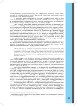 más adelante sobre el ejercicio de la docencia en otros ámbitos como el universitario. Veremos que los
profesores de la Ciudad manifiestan ejercer o haber ejercido la docencia en la universidad en mayor
medida que sus pares de las otras regiones.
	 Si se considera que la mayor parte de los profesores encuestados combina cargos con otros
niveles del sistema educativo y que, entre ellos, las horas semanales dedicadas a esos cargos superan
las horas declaradas para el trabajo en ISFD, podría sostenerse que la mayoría de los formadores de-
dican más horas semanales al trabajo en otros niveles del sistema educativo.
	 Dicha conclusión puede mirarse desde dos perspectivas. Por un lado, ya se mencionó el de-
bate histórico acerca del lugar de la experiencia en la trayectoria docente y el valor que tenía el paso
por otros niveles educativos antes de ingresar a la educación superior. En efecto, el contacto “directo”
con la escuela y lo que en ella ocurre resulta importante para quienes se abocan a la formación, ya que
podría suponerse que este contacto permite una formación más orientada hacia la realidad cotidiana
de las prácticas de enseñanza en las escuelas. En este sentido, la combinación de cargos entre ISFD y
otros niveles del sistema educativo puede otorgar un “plus” a la práctica de formación. Por otro lado,
si efectivamente es cierto que el número de horas semanales dedicado a los ISFD es menor que aquel
dedicado al trabajo en el sistema educativo, habría que pensar si esta diferencia en las dedicaciones
no obstaculiza la construcción de la identidad del formador como tal. Daría cuenta, al menos, de la
ausencia de una “carrera” -en sentido profesional- como formador.
	 A su vez, también podríamos pensar si la mencionada continuidad con las tareas escolares no
tiene efectos sobre el carácter endogámico y hasta escolar que muchas veces se adjudica a los ISFD:
la llamada “secundarización” del nivel superior no universitario. Al respecto cabe recordar el señala-
miento de Aguerrondo y Vezub en su estudio cualitativo sobre los ISFD:
	 Un dato no menor es que el 21% de los profesores encuestados dice tener otra actividad remu-
nerada fuera del ámbito educativo. Se trata de un porcentaje bastante alto, en términos relativos, si se
considera que de acuerdo con el informe de Terigi (íbid) sobre los datos del CND 2004, solo el 6,5% de
los formadores declaraba realizar actividades no vinculadas a la docencia y el 6.8% manifestaba rea-
lizar varios tipos de actividades17
. Son los profesores de los ISFD pequeños, evidentemente, quienes
más dicen estar en esta situación.
	 Los profesores de NSE medio (26%) y alto (25%) casi duplican en porcentajes a los profesores
de NSE bajo (14%) que dicen tener otra actividad remunerada fuera del ámbito educativo. Este dato
podría estar indicando la existencia de dos estrategias laborales vinculadas con el NSE: para los pro-
fesores de mayor NSE la docencia podría estar transformándose en una “actividad complementaria”
(la mayor parte se dedica a actividades profesionales) mientras que para los profesores de menor NSE
esta sería una de las únicas opciones de “salida laboral”. Esto último guarda relación con las explica-
ciones ofrecidas en apartados anteriores acerca de la presencia de profesores más jóvenes entre los
hombres y entre los de NSE bajo. Como se señaló oportunamente dicha presencia podría estar vincu-
lada con la perspectiva de la docencia como salida laboral o empleo seguro, sobre todo porque dichas
asociaciones se encontraban en regiones de menor desarrollo económico como el NOA.
	 Aquellos profesores de la muestra que manifiestan tener otras actividades remuneradas dicen
dedicar a esas actividades 19,8 horas semanales, similar al promedio de horas semanales que expre-
san quienes combinan cargos en el sistema educativo (18,8) y bastante más que el promedio de horas
semanales que los profesores encuestados manifiestan dedicar al trabajo presencial en ISFD (13,5).
Aquí habría que considerar la presencia de profesionales de otras áreas que por diferentes motivos
“Uno de los factores que actualmente coadyuvan a la pervivencia de una cultura secundarizada deriva
de la identidad y trayectoria profesional de los profesores (…) que se constituye fundamentalmente en la
escuela media o en su defecto en el Nivel Primario. Los profesores del terciario son fundamentalmente
profesores cuyo recorrido laboral se ha configurado primero en el ejercicio de la docencia secundaria y
por lo tanto esta matriz de socialización tienen un gran peso al momento de ejercer el oficio en otro nivel
educativo.” (2008: 114).
17
La amplitud de las categorías no permite ser concluyente sobre estas diferencias ya que es probable que los profesores las
hayan interpretado de diferente manera..
53
 
