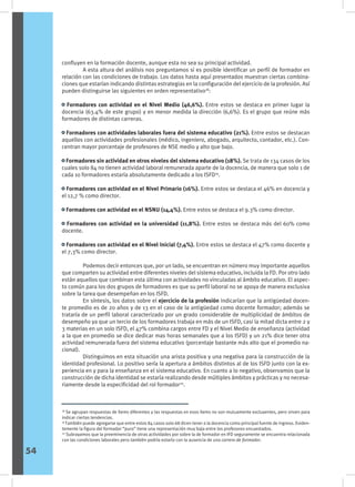 confluyen en la formación docente, aunque esta no sea su principal actividad.
	 A esta altura del análisis nos preguntamos si es posible identificar un perfil de formador en
relación con las condiciones de trabajo. Los datos hasta aquí presentados muestran ciertas combina-
ciones que estarían indicando distintas estrategias en la configuración del ejercicio de la profesión. Así
pueden distinguirse las siguientes en orden representativo18
:
• Formadores con actividad en el Nivel Medio (46,6%). Entre estos se destaca en primer lugar la
docencia (63.4% de este grupo) y en menor medida la dirección (6,6%). Es el grupo que reúne más
formadores de distintas carreras.
• Formadores con actividades laborales fuera del sistema educativo (21%). Entre estos se destacan
aquellos con actividades profesionales (médico, ingeniero, abogado, arquitecto, contador, etc.). Con-
centran mayor porcentaje de profesores de NSE medio y alto que bajo.
• Formadores sin actividad en otros niveles del sistema educativo (18%). Se trata de 134 casos de los
cuales solo 84 no tienen actividad laboral remunerada aparte de la docencia, de manera que solo 1 de
cada 10 formadores estaría absolutamente dedicado a los ISFD19
.
• Formadores con actividad en el Nivel Primario (16%). Entre estos se destaca el 46% en docencia y
el 12,7 % como director.
• Formadores con actividad en el NSNU (14,4%). Entre estos se destaca el 9.3% como director.
• Formadores con actividad en la universidad (11,8%). Entre estos se destaca más del 60% como
docente.
• Formadores con actividad en el Nivel Inicial (7,4%). Entre estos se destaca el 47% como docente y
el 7,3% como director.
	 Podemos decir entonces que, por un lado, se encuentran en número muy importante aquellos
que comparten su actividad entre diferentes niveles del sistema educativo, incluida la FD. Por otro lado
están aquellos que combinan esta última con actividades no vinculadas al ámbito educativo. El aspec-
to común para los dos grupos de formadores es que su perfil laboral no se apoya de manera exclusiva
sobre la tarea que desempeñan en los ISFD.
	 En síntesis, los datos sobre el ejercicio de la profesión indicarían que la antigüedad docen-
te promedio es de 20 años y de 13 en el caso de la antigüedad como docente formador; además se
trataría de un perfil laboral caracterizado por un grado considerable de multiplicidad de ámbitos de
desempeño ya que un tercio de los formadores trabaja en más de un ISFD, casi la mitad dicta entre 2 y
3 materias en un solo ISFD, el 47% combina cargos entre FD y el Nivel Medio de enseñanza (actividad
a la que en promedio se dice dedicar mas horas semanales que a los ISFD) y un 21% dice tener otra
actividad remunerada fuera del sistema educativo (porcentaje bastante más alto que el promedio na-
cional).
	 Distinguimos en esta situación una arista positiva y una negativa para la construcción de la
identidad profesional. Lo positivo sería la apertura a ámbitos distintos al de los ISFD junto con la ex-
periencia en y para la enseñanza en el sistema educativo. En cuanto a lo negativo, observamos que la
construcción de dicha identidad se estaría realizando desde múltiples ámbitos y prácticas y no necesa-
riamente desde la especificidad del rol formador20
.
18
Se agrupan respuestas de ítems diferentes y las respuestas en esos ítems no son mutuamente excluyentes, pero sirven para
indicar ciertas tendencias.
19
También puede agregarse que entre estos 84 casos solo 68 dicen tener a la docencia como principal fuente de ingreso. Eviden-
temente la figura del formador “puro” tiene una representación muy baja entre los profesores encuestados.
20
Subrayamos que la preeminencia de otras actividades por sobre la de formador en IFD seguramente se encuentra relacionada
con las condiciones laborales pero también podría estarlo con la ausencia de una carrera de formador.
54
 