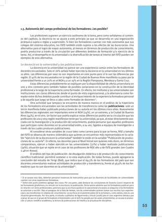 1.5. Autonomía del campo profesional de los formadores: ¿es posible?
	 Las profesiones suponen un ejercicio autónomo de la tarea, pero como señalamos al comien-
zo del capítulo, la docencia no se ajusta a este principio ya que se desarrolla en una organización
jerárquica sujeta a reglas y supervisión. Si bien los formadores cuentan con más autonomía que sus
colegas del sistema educativo, los ISFD también están sujetos a los efectos de las burocracias. Una
alternativa para el logro de mayor autonomía, al menos en términos de producción de conocimiento,
podría producirse a través de la circulación por diferentes ámbitos de formación y/o ejercicio de la
tarea. Así, el desempeño en la universidad o la diversificación de tareas al interior del ISFD pueden ser
ejemplos de esta alternativa.
La docencia en la universidad y las publicaciones
	 La docencia en la universidad no parece ser una experiencia común entre los formadores de
docentes encuestados. Solo el 26% señala haber ejercido la docencia en la universidad en los últimos
10 años. Las diferencias por sexo no son importantes en este punto pero sí lo son las diferencias por
región. El 40% de los encuestados en la región de la Ciudad de Buenos Aires manifiesta su paso por la
universidad frente a un 20% en el NOA y a un 19% en la Región Pampeana, Mendoza y Santa Cruz.
	 Estas diferencias probablemente se expliquen por la disponibilidad de oferta universitaria en
uno y otro contexto pero también hablan de posibles variaciones en la construcción de la identidad
profesional a lo largo de la trayectoria como formador. En efecto, los institutos y las universidades son
instituciones con claras diferencias desde el punto de vista organizacional, y la alternancia como for-
mador entre dichos ámbitos puede contribuir al enriquecimiento de la experiencia formadora personal
y de aquella que luego se lleva a cabo como formador de docentes21
.
	 Otra actividad que tampoco se encuentra de manera masiva en el análisis de la trayectoria
de los formadores encuestados son las actividades de transferencia como las publicaciones: solo un
tercio manifiesta haber publicado producciones de su autoría en los últimos cinco años. Nuevamente
las diferencias regionales son importantes entre el NOA (24%), en un extremo, y la Ciudad de Buenos
Aires (44%), en el otro. Un factor que podría explicar estas diferencias podría ser la circulación que los
profesores de una y otra región manifiestan tener por la universidad, ya que, al estar directamente aso-
ciada con la investigación y la producción de conocimiento, podría pensarse que aquellos profesores
que participan como docentes en la universidad estén, a su vez, ligados a equipos de investigación a
través de los cuales producen publicaciones.
	 Al considerar otras variables de cruce tales como carrera para la que se forma, NSE y tamaño
del ISFD se observa de manera sistemática que quienes se encuentran más representados en la varia-
ble “ejercicio de la docencia en la universidad” también lo están en la variable “Publicación de produc-
ciones de su autoría”. En efecto, los docentes para el Nivel Inicial son quienes más dicen, en términos
comparativos, ejercer o haber ejercido en las universidades (32%) y haber realizado publicaciones
(39%); situación que se repite en el caso de los profesores de NSE alto y de ISFD grandes (ver Cuadro
2.48 en Anexo).
	 El análisis del tipo de publicación -de divulgación didáctica o de producción de conocimiento
científico tradicional- permitirá sostener o no esta explicación. De todas formas, puede agregarse la
conclusión del estudio de Terigi (íbid), que indica que el 69,3% de los formadores del país que son
docentes universitarios realizan actividades de producción y transferencia, frente al 46,9% de los for-
madores que no son docentes en la universidad22
.
21
Si se acepta esta idea, deberían pensarse instancias de intercambio para que los docentes de localidades sin universidades
cuenten con otras experiencias formativas.
22
Sobre este punto podemos agregar dos cosas. Por una parte, cabe destacar las conclusiones de Snoeckx (2002) respecto de
los formadores ginebrinos y su vínculo con la escritura y la publicación. Dicha autora advierte que los formadores publican poco
en relación con otros profesionales; pareciera que su escritura queda en lo operacional y la autora se pregunta si los formadores
se autorizan a escribir. Bajo el paraguas de la falta de tiempo, son las universidades quienes toman sus escritos (sus experien-
cias) y las transforman en objetos de conocimiento. La escritura es el pariente pobre de la actividad y, como vemos, esta es una
situación generalizada. Por otra parte, el estudio cualitativo de Aguerrondo y Vezub (2008) para el caso argentino destaca que
a pesar de que en el grupo de formadores entrevistados casi el 60% ha pasado por las aulas universitarias, es escasa la produc-
ción y cultura científico-académica, la lectura de publicaciones de interés y la actualización disciplinar.
55
 