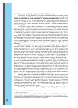 La relación con la investigación como forma de diversificar la carrera
	 En el análisis del perfil laboral de los docentes encuestados también se consideran algunos
aspectos del trabajo en los ISFD. La encuesta indagaba acerca de otras actividades incluidas en la
forma de contratación de los profesores además de la actividad frente a alumnos. La mitad de los
encuestados manifestó no tener ese tipo de actividades. Al respecto cabe recordar que, en el nivel
nacional, los datos del CND 2004 indican que el 76% de los formadores están exclusivamente frente a
alumnos mientras el 8,1% realiza funciones de apoyo a la enseñanza y el 3,3% cumple solo funciones
de dirección y gestión.
	 En el caso de la muestra de esta investigación, el 20% de los encuestados expresa que parti-
cipa en proyectos de investigación como parte de su contrato laboral en el ISFD, el 14% lo hace en pro-
yectos de extensión, el 11% es coordinador de área, mismo porcentaje que para miembro de comisión
o evaluación, y el 10% señala que se desempeña como tutor o mentor de alumnos mientras que la mi-
tad de los encuestados declara no tener actividades que no sean frente a alumnos en el ISFD (49%)23
.
	 Los profesores de ISFD grandes se encuentran menos representados en la categoría “No ten-
go actividades que no sean frente a alumnos” y, en consecuencia, más representados en casi todas las
actividades extra clase: proyecto de investigación (24%), proyecto de extensión (14%), tutor o mentor
de alumnos (18%) y coordinador de área (19%). Evidentemente esto guarda relación con los aspectos
organizacionales que supone un instituto de mayores dimensiones. Sin embargo, aporta información
respecto de las posibilidades que se abren para la carrera de los formadores en los ISFD de estas ca-
racterísticas.
	 Cabe destacar las diferencias que se encuentran en la distribución regional de estas activi-
dades (ver Cuadro 51 en Anexo). En el NOA solo el 30% de los encuestados manifiesta no tener ac-
tividades que no sean frente a alumnos en los ISFD mientras que en la Ciudad de Buenos Aires ese
porcentaje asciende al 62%. Al mismo tiempo, mientras en el NOA el 37,1% de los encuestados dice
participar en proyectos de investigación solo el 9% de los profesores de Ciudad de Buenos Aires dice
realizar esa actividad como parte de su forma de contratación. Si se analizan otras actividades rele-
vadas tales como proyectos de extensión y coordinación de área se observa la misma tendencia. La
situación inversa se aprecia en el caso de las actividades de tutor o mentor: el 7,9% de los profesores
de la Ciudad de Buenos Aires dicen realizar esta actividad frente al 1,1% de los profesores del NOA.
	 Las diferencias entre la concentración institucional y la cantidad de horas reloj semanales
declaradas no es significativa entre estas dos regiones, de manera que habría que evaluar otras va-
riables para explicar las diferencias encontradas en las actividades en los ISFD. Es probable que estas
se asocien a la combinación entre políticas nacionales de FD y la forma de selección de la muestra de
esta investigación. Para esta investigación la unidad seleccionada fueron los ISFD, no los docentes del
sistema formador; es probable que entre los ISFD seleccionados hayan quedado algunos de los que
participan en programas nacionales tales como las tutorías o los concursos para proyectos de inves-
tigación24
. Más allá de esta salvedad, sí nos interesa destacar la predominancia de las tareas frente a
alumnos a pesar de la existencia de políticas de diversificación de las funciones de los ISFD desde los
años ‘90 con la introducción de las funciones de investigación y extensión.
	 Podemos agregar aquí las respuestas de los encuestados acerca de la evolución de una serie
de variables vinculada con la tarea de formadores de docentes en los últimos 10 años. Entre estas, las
“condiciones para la realización de investigación” resulta la variable con menor porcentaje de califica-
ción positiva (solo el 23% señala una mejora y mejora notable en ese aspecto frente a un 28,4% que
destaca deterioro y deterioro notable). No ocurre lo mismo con la función de extensión ya que casi
la mitad de los encuestados (49%) señala una mejora y mejora notable en la variable “extensión del
instituto hacia la comunidad”, la que tiene, a su vez, el porcentaje más bajo de calificación negativa en
su evolución (9,6% deterioro y deterioro notable)25
.
	 En síntesis y retomando nuestro objeto de indagación -la identidad profesional- encontramos
23
La pregunta no era excluyente.
24
Asimismo recordamos que es mayor el porcentaje de profesores de CABA que dicen haber ejercido la docencia en la univer-
sidad en los últimos 10 años, con lo cual podríamos suponer una inserción en la investigación en ese ámbito y no en los IFD.
25
En rigor de verdad incluimos aquí un elemento de tipo subjetivo (la opinión acerca de la evolución de ciertas variables), pero
consideramos importante la presencia del dato para sustentar la argumentación.
56
 