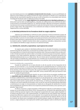 que esta todavía pareciera estar centrada en el ejercicio del rol en el aula, con pocas posibilidades de
apertura a otros ámbitos que podrían proveerla de mayor autonomía en relación con la capacidad de
producción de conocimiento específico ya sea por vía de la inserción en la universidad o por vía de la
investigación focalizada sobre el objeto de la tarea en los ISFD.
	 Para concluir con los rasgos objetivos en la caracterización de la identidad profesional, po-
demos decir que los datos sociodemográficos, culturales, las calificaciones y las condiciones de ejerci-
cio de la tarea no nos permiten hablar de “un” perfil de formador. Más bien encontramos combinacio-
nes diversas entre las que la profesionalización a través de la formación inicial y continua pareciera ser
el único rasgo común. Nos preguntamos si las condiciones de trabajo no estarían determinando esta
fragmentación en dicha identidad.
2. La identidad profesional de los formadores desde los rasgos subjetivos
	 Sabemos que la identidad se conforma en parte sustancial a través de elementos propios de
la subjetividad de los actores: en todo grupo existe un núcleo de ideas, opiniones y representaciones
que lo identifican como tal. En este sentido, la encuesta que tomamos a los profesores incluía una serie
de ítems sobre opiniones y representaciones de los formadores vinculadas con su carrera y los institu-
tos donde la ejercen. También incluimos ítems sobre sus prácticas culturales y valoraciones sociales
con el objetivo de identificar rasgos comunes en el colectivo formador.
2.1. Satisfacción, evolución y expectativas: ¿qué esperan de su tarea?
	 Un aspecto para analizar la identidad profesional de los docentes formadores encuestados
proviene del grado de satisfacción, la evaluación de variables sobre la FD en su evolución en el tiempo
y las expectativas en el ejercicio del rol para los próximos años. Este punto proporciona una idea acer-
ca de la mirada que tienen los actores sobre su recorrido y el punto en el que se encuentran: aspiran a
quedarse, a irse, están satisfechos, aguardan un cambio o la continuidad. Al momento de pensar en la
identidad profesional este no es un dato menor. No es lo mismo ejercer la profesión desde la satisfac-
ción que desde la insatisfacción, especialmente si se considera que se trata de docentes formadores,
quienes probablemente transmiten estas sensaciones a sus alumnos, futuros docentes del sistema.
Grado de satisfacción y expectativas
	 El grado de satisfacción con la tarea docente es alto de acuerdo con las respuestas de los
actores. En una escala de 1 a 10, el puntaje promedio para la actividad docente en sí misma es de 9
puntos mientras que para el contexto en el que se realiza la actividad (características de la institución,
de los alumnos, entre otros) es de 8 puntos. No se aprecian diferencias significativas para ninguna de
las otras variables de cruce (sexo, región, edad, NSE, carrera, tamaño ISFD), dato que expresa un alto
grado de satisfacción generalizada.
	 Lo dicho anteriormente guarda relación con que el 90% de los encuestados manifiesta que
su expectativa para los próximos cinco años es continuar como profesor de ISFD (ver Cuadro 2.55
en Anexo). Evidentemente, el porcentaje desciende en el caso del grupo de 55 años y más donde se
concentra el mayor porcentaje para la opción “jubilarse”. También desciende, aunque de manera muy
leve, entre mujeres (91%) y varones (87%). De todas formas, no habría que desestimar la hipótesis de
la falta de una carrera específica de formador como una de las causa de esta generalizada expectativa
a mantenerse en el cargo: no necesariamente se trataría de un alto grado de satisfacción si no de la
única posibilidad de mantenerse dentro de la trayectoria profesional formativa; otras opciones ya im-
plicarían “dejar el aula”.
	 En efecto, el ascenso a cargos de gestión en ISFD aparece luego de la continuidad en el cargo,
aunque con un porcentaje mucho menor (23%). Esta pareciera ser una opción más apetecible para los
varones (26%) que para las mujeres (21%), al igual que la expectativa de ocupar cargos de gestión en
el sistema educativo (26% y 18% respectivamente). Las diferencias por sexo podrían estar indicando
perspectivas diferentes respecto de la carrera docente. En la muestra de este estudio, solo el 29% de
los varones dice que la docencia es en la actualidad su principal fuente de ingresos (frente al 71% de
las mujeres), de manera que es probable que los varones busquen ampliar sus ingresos a través del
acceso a cargos jerárquicos. Esta explicación también podría apoyarse sobre la distribución regional
57
 