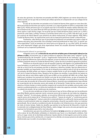 de estas dos opciones: los docentes encuestados del NOA y NEA (regiones con menor desarrollo eco-
nómico social) son los que más se inclinan por ambas opciones en comparación con sus colegas de las
otras regiones.
	 El caso de los docentes encuestados en la Ciudad de Buenos Aires aporta en esta dirección.
Allí el porcentaje de docentes que aspira a ascender a un cargo de gestión en ISFD es comparable al del
NEA (35%). Podría pensarse que no se trataría aquí de la necesidad de ampliar salidas laborales sino
de la existencia de una vasta oferta de ISFD que permiten que una mayor cantidad de docentes forma-
dores aspire a cubrir dichos cargos. Se recuerda que las Ciudad de Buenos Aires cuenta con 75 ISFD y
provincias como Salta, La Rioja, Formosa y Corrientes tienen entre 26 y 43 ISFD. Vale decir que, ya sea
por ausencia de oferta laboral o por presencia de oferta institucional, en estas regiones -NOA, NEA y
Ciudad de Buenos Aires- las aspiraciones acerca de la trayectoria parecieran tender a diversificarse.
	 Finalmente, cabe destacar que el porcentaje de profesores encuestados que aspira a dejar el
sistema educativo para desarrollar otra actividad comercial/profesional es bajo (5%). La opción por
“otra expectativa” (14%) se presenta con cierta fuerza en el grupo de 35 a 44 años (26%), de manera
que sería importante indagar qué otras expectativas tienen los actuales docentes formadores para
continuar con su trayectoria profesional.
El desempeño laboral en perspectiva
	 Indagados acerca de la evolución de una serie de variables para el desempeño laboral en los
últimos 10 años, encontramos por un lado la mejora en aspectos clave tales como “salarios” (52%),
“profesionalización del formador” (51%) y “organización institucional de los institutos” (44,5%). Si
bien se aprecian diferencias claras entre las regiones, ya que la mejora es marcada en NOA, NEA, GBA y
La Plata y bastante menos en Ciudad de Buenos Aires, a pesar de esto la tendencia general es positiva.
	 Distinta es la situación para el caso de aquellos aspectos más ligados a la cotidianeidad de la
tarea formadora, en particular la “infraestructura edilicia” y los “planes de estudio”. En ambos casos,
más de un tercio de los encuestados percibe un deterioro y deterioro notable. Aquí las diferencias re-
gionales también son importantes. En el caso de la infraestructura edilicia solo el 14% de los docentes
encuestados del NOA señala una mejora y mejora notable frente al 40% de la Región Pampeana y al
35% de la Ciudad de Buenos Aires. Respecto de los planes de estudios, la percepción de mejora es
mucho más alta en esta última región (43%) que en NEA y en los partidos del GBA y de La Plata. Aquí
habría que considerar los procesos de cambio curricular de las jurisdicciones, ya que al momento de
la realización de la encuesta la provincia de Buenos Aires, por ejemplo, se encontraba en el primer año
del nuevo plan de estudio de la Educación General Básica, situación que probablemente haya influido
en la percepción de los docentes acerca del estado de la formación. Puede decirse entonces que se
observa al mismo tiempo un ánimo positivo respecto de la evolución de variables estructurales como
salarios y profesionalización y un ánimo de insatisfacción sobre dos aspectos centrales -infraestructu-
ra y planes de estudio- de las condiciones de enseñanza.
	 El cruce de esta variable por el tipo el nivel para el que se forma refleja que son los profesores
para Nivel Medio quienes expresan menor consenso acerca de la mejora de casi todas las categorías,
excepto “salarios”. En este grupo, además, se encuentran diferencias sustantivas respecto de la per-
cepción acerca de la mejora de la “infraestructura edilicia”, “planes de estudio” y “condiciones para la
realización de investigación”. Llama la atención la sistematicidad en la calificación menos positiva que
realizan en prácticamente todas las categorías presentadas, situación que podría indicar un malestar
generalizado. No se trata de un problema de plan de estudios o de infraestructura, sino que pareciera
ser todo al mismo tiempo. Dados los desafíos que plantea la Ley Nacional de Educación a través de
la extensión de la obligatoriedad del Nivel Medio, cabría indagar más acerca de esta percepción que
expresan los formadores para dicho nivel educativo.
	 Consideramos que para los profesores formadores la tarea pareciera ser altamente satisfac-
toria a pesar de las dificultades señaladas en elementos que hacen a su desempeño cotidiano. Este
sería un rasgo común de la identidad profesional. Queda abierto el interrogante acerca de los verda-
deros motivos para dicha satisfacción, en especial en lo referido a la escasa presencia de alternativas
profesionales que no estén circunscriptas al aula.
58
 