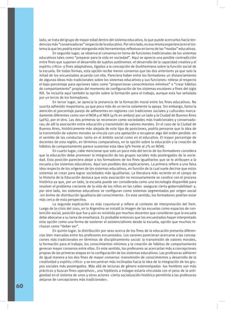 lado, se trata del grupo de mayor edad dentro del sistema educativo, lo que puede acercarlos hacia ten-
denciasmás“conservadoras”respectodeloeducativo.Porotrolado,esesamismaexperienciaenelsis-
temalaquelespodríaestarotorgandomásherramientasreflexivasentornodelas“modas”educativas.
	 En segundo lugar, se observa el consenso en torno de funciones tradicionales de los sistemas
educativos tales como “preparar para la vida en sociedad”. Aquí se aprecia una posible contradicción
entre fines que suponen el desarrollo de sujetos autónomos -el desarrollo de la capacidad creativa y el
espíritu crítico- y fines adaptativos, ligados a la concepción de Durkhemiana sobre la función social de
la escuela. De todas formas, esta opción recibe menor consenso que las dos anteriores ya que solo la
mitad de los encuestados acuerda con ella. Pareciera haber entre los formadores un distanciamiento
de algunas ideas más tradicionales sobre los sistemas educativos y sus funciones: nótese al respecto
el bajo porcentaje para opciones tales como “proporcionar conocimientos mínimos” o “crear hábitos
de comportamiento” propias del momento de configuración de los sistemas escolares a fines del siglo
XIX. Se incluiría aquí también la opción sobre la formación para el trabajo, aunque esta fue señalada
por un tercio de los formadores.
	 En tercer lugar, se aprecia la presencia de la formación moral entre los fines educativos. No
suscita adhesión mayoritaria, ya que poco más de un tercio solamente la apoya. Sin embargo, llama la
atención el porcentaje parejo de adherentes en regiones con tradiciones sociales y culturales marca-
damente diferentes como son el NOA y el NEA (41% en ambos) por un lado y la Ciudad de Buenos Aires
(46%), por el otro. Las dos primeras se reconocen como sociedades más tradicionales y conservado-
ras; de allí la asociación entre educación y transmisión de valores morales. En el caso de la Ciudad de
Buenos Aires, históricamente más alejada de este tipo de posiciones, podría pensarse que la idea de
la transmisión de valores morales se vincula con una apelación a recuperar algo del orden perdido -en
el sentido de las conductas- tanto en el ámbito social como en el educativo. El mayor porcentaje de
docentes de esta región, en términos comparativos, en la opción sobre la educación y la creación de
hábitos de comportamiento parece sustentar esta idea (9% frente al 2% en NOA).
	 En cuarto lugar, cabe mencionar que solo un poco más del tercio de los formadores considera
que la educación debe promover la integración de los grupos sociales más postergados de la socie-
dad. Esta posición pareciera alejar a los formadores de los fines igualitarios que se le atribuyen a la
escuela y los sistemas educativos. Aquí son posibles dos explicaciones. La primera refiere a una falsa
idea respecto de los orígenes de los sistemas educativos, en función de la cual suele decirse que estos
sistemas se crean para lograr sociedades más igualitarias. La literatura más reciente en el campo de
la Historia de la Educación destaca que esta asociación no necesariamente se condice con el proceso
histórico ya que, por un lado, la escuela puede ser considerada como una tecnología disponible para
resolver el problema creciente de la vida de los niños en las calles -asegurar cierta gobernabilidad- y,
por otro lado, los sistemas educativos se configuran como sistemas segmentados por origen social
-sin ánimo de distribución igualitaria del conocimiento-. En este sentido, los formadores podrían estar
más cerca de esta perspectiva.
	 La segunda explicación es más coyuntural y refiere al contexto de interpretación del ítem.
Luego de la crisis del 2001, en la Argentina se instaló la imagen de las escuelas como espacios de con-
tención social, posición que fue y aún es resistida por muchos docentes que consideran que la escuela
debe abocarse a su tarea de enseñanza. Es probable entonces que los encuestados hayan interpretado
esta opción como una forma de sostener el asistencialismo desde la escuela, opción que muchos re-
chazan como “deber ser”.
	 En quinto lugar, la distribución por sexo acerca de los fines de la educación presenta diferen-
cias bien marcadas entre los profesores encuestados. Los varones parecieran acercarse a las concep-
ciones más tradicionales en términos de disciplinamiento social: la transmisión de valores morales,
la formación para el trabajo, los conocimientos mínimos y la creación de hábitos de comportamiento
generan mayor consenso entre ellos. En este sentido, los profesores se acercarían más a concepciones
propias de las primeras etapas en la configuración de los sistemas educativos. Las profesoras adhieren
de igual manera a los dos fines de mayor consenso -transmisión de conocimientos y desarrollo de la
creatividad y espíritu crítico- y se encuentran más inclinadas hacia la idea de la integración de los gru-
pos sociales más postergados. Más allá de lecturas de género estereotipadas -los hombres son más
prácticos y buscan fines operativos-, una hipótesis a indagar estaría vinculada con el peso de la anti-
güedad en el sistema de unos y otros actores -cierta socialización histórica permitiría a las profesoras
alejarse de concepciones más tradicionales-.
60
 