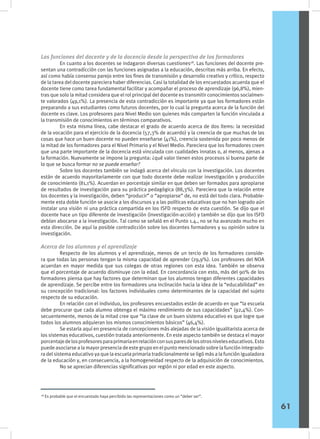 Las funciones del docente y de la docencia desde la perspectiva de los formadores
	 En cuanto a los docentes se indagaron diversas cuestiones28
. Las funciones del docente pre-
sentan una contradicción con las funciones asignadas a la educación, descritas más arriba. En efecto,
así como había consenso parejo entre los fines de transmisión y desarrollo creativo y crítico, respecto
de la tarea del docente pareciera haber diferencias. Casi la totalidad de los encuestados acuerda que el
docente tiene como tarea fundamental facilitar y acompañar el proceso de aprendizaje (96,8%), mien-
tras que solo la mitad considera que el rol principal del docente es transmitir conocimientos socialmen-
te valorados (49,1%). La presencia de esta contradicción es importante ya que los formadores están
preparando a sus estudiantes como futuros docentes, por lo cual la pregunta acerca de la función del
docente es clave. Los profesores para Nivel Medio son quienes más comparten la función vinculada a
la transmisión de conocimientos en términos comparativos.
	 En esta misma línea, cabe destacar el grado de acuerdo acerca de dos ítems: la necesidad
de la vocación para el ejercicio de la docencia (57,3% de acuerdo) y la creencia de que muchas de las
cosas que hace un buen docente no pueden enseñarse (41%), creencia sostenida por poco menos de
la mitad de los formadores para el Nivel Primario y el Nivel Medio. Pareciera que los formadores creen
que una parte importante de la docencia está vinculada con cualidades innatas o, al menos, ajenas a
la formación. Nuevamente se impone la pregunta: ¿qué valor tienen estos procesos si buena parte de
lo que se busca formar no se puede enseñar?
	 Sobre los docentes también se indagó acerca del vínculo con la investigación. Los docentes
están de acuerdo mayoritariamente con que todo docente debe realizar investigación y producción
de conocimiento (81,1%). Acuerdan en porcentaje similar en que deben ser formados para apropiarse
de resultados de investigación para su práctica pedagógica (88,3%). Pareciera que la relación entre
los docentes y la investigación, deben “producir” o “apropiarse” de, no está del todo clara. Probable-
mente esta doble función se asocie a los discursos y a las políticas educativas que no han logrado aún
instalar una visión ni una práctica compartida en los ISFD respecto de esta cuestión. Se dijo que el
docente hace un tipo diferente de investigación (investigación-acción) y también se dijo que los ISFD
debían abocarse a la investigación. Tal como se señaló en el Punto 1.4., no se ha avanzado mucho en
esta dirección. De aquí la posible contradicción sobre los docentes formadores y su opinión sobre la
investigación.
Acerca de los alumnos y el aprendizaje
	 Respecto de los alumnos y el aprendizaje, menos de un tercio de los formadores conside-
ra que todas las personas tengan la misma capacidad de aprender (29,9%). Los profesores del NOA
acuerdan en mayor medida que sus colegas de otras regiones con esta idea. También se observa
que el porcentaje de acuerdo disminuye con la edad. En concordancia con esto, más del 90% de los
formadores piensa que hay factores que determinan que los alumnos tengan diferentes capacidades
de aprendizaje. Se percibe entre los formadores una inclinación hacia la idea de la “educabilidad” en
su concepción tradicional: los factores individuales como determinantes de la capacidad del sujeto
respecto de su educación.
	 En relación con el individuo, los profesores encuestados están de acuerdo en que “la escuela
debe procurar que cada alumno obtenga el máximo rendimiento de sus capacidades” (92,4%). Con-
secuentemente, menos de la mitad cree que “la clave de un buen sistema educativo es que logre que
todos los alumnos adquieran los mismos conocimientos básicos” (46,4%).
	 Se estaría aquí en presencia de concepciones más alejadas de la visión igualitarista acerca de
los sistemas educativos, cuestión tratada anteriormente. En este aspecto también se destaca el mayor
porcentajedelosprofesoresparaprimariaenrelaciónconsusparesdelosotrosniveleseducativos.Esto
puede asociarse a la mayor presencia de este grupo en el punto mencionado sobre la función integrado-
ra del sistema educativo ya que la escuela primaria tradicionalmente se ligó más a la función igualadora
de la educación y, en consecuencia, a la homogeneidad respecto de la adquisición de conocimientos.
	 No se aprecian diferencias significativas por región ni por edad en este aspecto.
28
Es probable que el encuestado haya percibido las representaciones como un “deber ser”.
61
 
