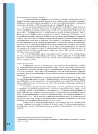 Los problemas del sistema educativo
	 Los profesores señalaron cuáles eran, a su criterio, los principales problemas a partir de un
listado de opciones que forman parte del discurso en torno a este tema. La reconstrucción de la autori-
dad docente fue la opción más seleccionada (50%) siendo los formadores para el Nivel Inicial quienes
más señalan este problema (58% frente al 52% de los de media y 48% de primaria.)
	 Es claro que la autoridad docente no refiere a la disciplina (señalada por el 24% del total de
encuestados y por el 27% de los profesores de inicial y primaria) sino a la adecuada percepción que
tienen los formadores sobre el debilitamiento de la posición de saber del docente. La literatura señala
que la relación pedagógica moderna se asentó sobre una relación asimétrica y jerárquica entre un
adulto que sabe -el docente- y un niño a completar -el alumno-. Dicha relación se sostenía, a su vez,
sobre una alianza entre las escuelas y las familias, por la que estas últimas cedían a las primeras sus
derechos sobre la educación de los hijos puesto que los docentes eran quienes podían brindarles los
conocimientos necesarios para su integración social. La ruptura de esta alianza, la pérdida de status
del docente y el impacto de las nuevas tecnologías sobre la circulación de la información (señalada por
más de un tercio de los encuestados y en términos comparativos en mayor medida por los profesores
para media) generaron una nueva situación en la que el docente no necesariamente es reconocido
como poseedor de conocimiento valioso (la falta de actualización también es señalada por más de un
tercio de los profesores) y, en consecuencia, le resulta cada vez más difícil ubicarse como sujeto de
saber para construir su autoridad.
	 En el extremo opuesto por el grado de acuerdo se señala la cantidad de días efectivos de clase
entre los principales problemas de la educación básica y media en el país (5% de mención). Podría
apreciarse aquí cierta crítica a los discursos que circularon en el ámbito educativo respecto de este
tema en los últimos tiempos.
La formación docente
	 Al indagar acerca de la FD, el primer dato que llama la atención es que el 42% de los profeso-
res manifiesta no saber cuántos institutos existen en el país, casi sin diferencias por edad. El desco-
nocimiento de la extensión del sistema del que se forma parte puede ser un dato relevante en la cons-
trucción de la identidad. También podría abrir un paréntesis sobre el grado de pertinencia o relevancia
que pueden tener las opiniones sobre las políticas para la FD cuando se desconoce la dimensión del
subsistema29
.
	 Respecto de dichas políticas, se observa un consenso mayoritario respecto de ofrecer y exigir
formación de posgrado para los formadores (81,4%) y más de la mitad acuerda con evaluar la FD a nivel
nacional (68,8%) y cambiar las condiciones laborales a través de la concentración institucional (68%).
Aparece aquí la demanda por mecanismos tales como la formación y la evaluación, que apuntan hacia
la profesionalización.
	 En cuanto al subsistema formador, existe también un acuerdo generalizado (al menos más de
la mitad de los encuestados) acerca de elevar la formación al grado de licenciatura (65,6%), aplicar
con más rigor criterios de reconocimiento de los institutos (62,5%) y promover políticas de selección
de los ingresantes a la FD. Menos acuerdo se manifiesta en torno de políticas de centralización de la
FD (46,5%), redimensionamiento a través del cierre de institutos (43,2%) e integración de estos a las
universidades (42,6%). Cabe destacar que, a pesar del desconocimiento acerca de la cantidad total de
institutos, sí parece haber conciencia, al menos entre buena parte de los formadores, acerca de la falta
de relación entre oferta institucional y demanda de FD en el país.
	 Desde un punto de vista comparativo, se destaca que los docentes de inicial y media acuerdan
en mayor medida con la promoción de políticas de selección para la FD mientras que la mitad de los
formadores para primaria manifiesta acuerdo con la idea de centralizar la política de FD en el ámbito
nacional.
29
Destacamos que las estadísticas oficiales tampoco son claras al respecto. El desconocimiento afecta a todos los actores del
subsistema formador.
62
 
