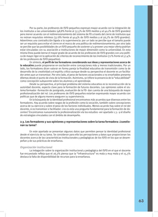 Por su parte, los profesores de ISFD pequeños expresan mayor acuerdo con la integración de
los institutos a las universidades (48,8% frente al 37,5% de ISFD medios y al 40,1% de ISFD grandes)
pero menor acuerdo con el redimensionamiento del sistema de FD a través del cierre de institutos que
no reúnan requisitos mínimos (37.8% frente al 40,4% de ISFD medios y al 56,7% de ISFD grandes).
Advertimos una contradicción ligada a la supervivencia: por un lado se percibe que el tamaño puede
ser un requisito para evitar el cierre en el marco de una política de redimensionamiento; por otro lado
se percibe que las posibilidades de un ISFD pequeño de sostener y/u proveer una mejor oferta podrían
estar vinculadas con su asociación a instituciones de mayor dimensión como la universidad. En esta
misma línea puede leerse el mayor grado de acuerdo de los profesores de ISFD grandes con una políti-
ca de mayor rigor en la aplicación de criterios de reconocimiento de los institutos (72% frente al 57,4%
de los profesores de ISFD pequeños).
	 En síntesis, el perfil de los formadores considerando sus ideas y representaciones acerca de
lo educativo puede proponerse en oscilación entre concepciones más y menos tradicionales. Por un
lado, los formadores dicen valorar en forma pareja la finalidad educativa de transmisión como la de
desarrollo de la creatividad y el espíritu crítico aunque desde su perspectiva el docente es un facilita-
dor antes que un transmisor. Por otro lado, el peso de factores vocacionales o no enseñables presenta
dilemas desde el punto de vista de la formación. Asimismo, se infiere la presencia de la “educabilidad”
como concepción subyacente sobre los alumnos y el aprendizaje.
	 Desde su perspectiva, el principal problema del sistema educativo es la reconstrucción de la
autoridad docente, aspecto clave para la formación de futuros docentes. Las opiniones sobre el sis-
tema formador -formación de postgrado, evaluación de la FD- dan cuenta de una búsqueda de mayor
profesionalización del rol. Los profesores de ISFD pequeños estarían expresando mayor acuerdo con
políticas que de alguna manera aseguren su supervivencia.
	 En la búsqueda de la identidad profesional encontramos más acuerdos que disensos entre los
formadores. Hay acuerdo sobre rasgos de la profesión como la vocación, también sobre concepciones
acerca de su ejercicio y sobre el peso de los factores individuales. Menos acuerdo hay sobre el rol del
docente, si es transmisor o facilitador: ¿no es esta una pregunta fundamental para la formación de do-
centes? Encontramos nuevamente la profesionalización vía los estudios -ver apartado 1.3.- y el diseño
de estrategias vinculados con el ámbito de desempeño.
2.3. Los formadores y sus opiniones y representaciones sobre la tarea formadora: ¿cuestio-
nan su tarea?
	 En este apartado se presentan algunos datos que permiten pensar la identidad profesional
desde el ejercicio de su tarea. Se consideran para ello las percepciones y datos que proporcionan los
docentes acerca de las características institucionales y pedagógicas de los ISFD en los que se desem-
peñan y de sus prácticas de enseñanza.
Organización institucional
	 La indagación sobre la organización institucional y pedagógica del ISFD en el que el docente
fue encuestado refleja que el 26,3% piensa que la “infraestructura” es mala y muy mala y el 15,3%
destaca la falta de disponibilidad de recursos para la enseñanza.
63
 