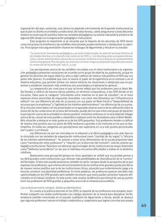 organización del plan; asimismo, esta última no depende estrictamente de la gestión institucional ya
que el plan se diseña en el ámbito jurisdiccional. De todas formas, cabría preguntarse si este descenso
relativo en la percepción positiva sobre las variables pedagógicas no estaría indicando la presencia de
algunas dificultades en la organización pedagógica institucional.
	 Esta pregunta es importante si se recuerda que la mayoría de los docentes de ISFD tienen
como única tarea la enseñanza y las variables mencionadas pueden promover u obstaculizar su ejerci-
cio. Para apoyar esta argumentación citamos los hallazgos de Aguerrondo y Vezub en su estudio:
	 Las percepciones acerca de las variables vinculadas con el clima institucional y la organiza-
ción pedagógica presentan variaciones de acuerdo con el grupo de edad de los profesores, ya que en
general los docentes de mayor edad (55 años y más) califican de manera más positiva al ISFD que sus
pares más jóvenes. Es probable que esto se asocie al papel de la experiencia en el instituto y en el
sistema educativo, que permite sortear con menor esfuerzo las situaciones u obstáculos que se pre-
sentan y establecer relaciones más armónicas con autoridades y el personal en general.
	 La comparación por nivel para el que se forma refleja que los profesores para el Nivel Me-
dio tienden a calificar de manera menos positiva, en términos comparativos, a los ISFD donde se los
encuesta. Salvo para la categoría “articulación entre materias en el plan de estudios”, en el resto
expresan menor porcentaje de respuestas favorables. Los casos más llamativos son “infraestructura
edilicia” con una diferencia de más de 30 puntos con sus pares de Nivel Inicial y “disponibilidad de
recursos para la enseñanza” y “agilidad en los trámites administrativos” con diferencias de 20 puntos.
Si se vinculan estos datos con los presentados en el apartado anterior acerca de la calificación sobre la
evolución de las condiciones de la tarea del formador, puede decirse que entre este grupo de docentes
la percepción acerca de la actividad es menos positiva. Insistimos entonces en la necesidad de indagar
acerca de las causas de este posible y sistemático malestar entre los formadores para el Nivel Medio.
Otra situación a destacar en este punto es la de los ISFD pequeños. Sus profesores tienden a calificar
de manera más positiva que sus pares de ISFD medianos y grandes a los institutos en los que se des-
empeñan. En todas las categorías sus percepciones son superiores en 10 y más puntos porcentuales
(ver Cuadro 71 en Anexo).
	 Las diferencias no son tan marcadas en lo referente a la oferta pedagógica sino más bien en
lo vinculado con las variables de organización institucional como “claridad de las reglas” y “eficacia
de los trámites administrativos”. Se asocian a estas otras dimensiones de la escala propuesta tales
como “coordinación entre profesores” y “relación con la dirección del instituto”, más de carácter pe-
dagógico-institucional. Pareciera corroborarse aquí la imagen de las instituciones de mayor dimensión
como “elefantes burocráticos” en las que el individuo encuentra dificultades o trabas en la dinámica
cotidiana.
	 Destacamos esta percepción porque en otros apartados se señaló que era posible pensar a
los ISFD grandes como instituciones que ofrecían más posibilidades de diversificación de la “carrera”
del formador. Si bien esto puede sostenerse, también es cierto -siempre desde la perspectiva de lo que
expresan los profesores- que la forma de funcionamiento de las instituciones grandes puede percibirse
de manera menos positiva que la de las instituciones chicas, situación que evidentemente juega a la
hora de constituir una identidad profesional. En otras palabras, los profesores parecen perciben más
oportunidades en los ISFD grandes pero también reconocen que estos pueden presentar mayores difi-
cultades en el trabajo cotidiano. En este punto cabe resaltar la diferencia porcentual de casi 40 puntos
entre los profesores de ISFD grandes y pequeños acerca de la infraestructura edilicia.
Las prácticas entre colegas: dudas profesionales
	 En cuanto a la práctica docente en los ISFD, la mayoría de los profesores encuestados mani-
fiestan compartir sus dudas profesionales con colegas docentes de la misma área disciplinar (61%),
tendencia también encontrada en el estudio cualitativo de Aguerrondo y Vezub, donde se destaca
que algunos profesores valoran el trabajo colaborativo y cooperativo que logran concretar por propia
“La ausencia de lineamientos pedagógicos y acciones institucionales de parte del personal directivo de
los establecimientos es la situación más común en los ISFD (…) Los directivos están principalmente abo-
cados a tareas administrativas y burocráticas con escasa incidencia en las prácticas y en el planeamiento
institucional general. Por otra parte, los directores no tienen ninguna preparación específica para asumir
la conducción de los institutos” (op.cit., p.119).
65
 