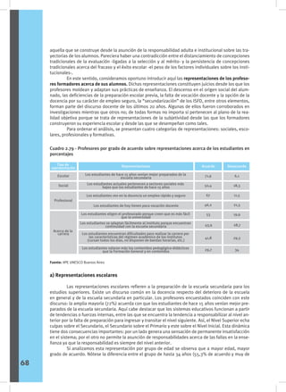 aquella que se construye desde la asunción de la responsabilidad adulta e institucional sobre las tra-
yectorias de los alumnos. Pareciera haber una contradicción entre el distanciamiento de concepciones
tradicionales de la evaluación -ligadas a la selección y al mérito- y la persistencia de concepciones
tradicionales acerca del fracaso y el éxito escolar -el peso de los factores individuales sobre los insti-
tucionales-.
	 En este sentido, consideramos oportuno introducir aquí las representaciones de los profeso-
res formadores acerca de sus alumnos. Dichas representaciones constituyen juicios desde los que los
profesores moldean y adaptan sus prácticas de enseñanza. El descenso en el origen social del alum-
nado, las deficiencias de la preparación escolar previa, la falta de vocación docente y la opción de la
docencia por su carácter de empleo seguro, la “secundarización” de los ISFD, entre otros elementos,
forman parte del discurso docente de los últimos 20 años. Algunas de ellos fueron corroborados en
investigaciones mientras que otros no; de todas formas no importa si pertenecen al plano de la rea-
lidad objetiva porque se trata de representaciones de la subjetividad desde las que los formadores
construyeron su experiencia escolar y desde las que se desempeñan como tales.
	 Para ordenar el análisis, se presentan cuatro categorías de representaciones: sociales, esco-
lares, profesionales y formativas.
Cuadro 2.79 - Profesores por grado de acuerdo sobre representaciones acerca de los estudiantes en
porcentajes
Sexo
Tipo de
representación
Escolar
Social
Acerca de la
carrera
Desacuerdo
Acuerdo
Representaciones
Los estudiantes de hace 15 años venían mejor preparados de la
escuela secundaria
Los estudiantes actuales pertenecen a sectores sociales más
bajos que los estudiantes de hace 15 años
Los estudiantes ven en la docencia un empleo rápido y seguro
Los estudiantes de hoy tienen poca vocación docente
Los estudiantes eligen el profesorado porque creen que es más fácil
que la universidad
53
41,8
29,7
Los estudiantes se adaptan fácilmente al instituto porque encuentran
continuidad con la escuela secundaria
Los estudiantes valoran más los contenidos pedagógico-didácticos
que la Formación General y en contenidos
Los estudiantes encuentran dificultades para realizar la carrera por
las características del régimen académico de los institutos
(cursan todos los días, no disponen de bandas horarias, etc.)
Profesional
71,9
50,4
67
46,2
6,1
18,3
11,5
21,3
43,9
19,9
29,3
34
28,7
Fuente: IIPE UNESCO Buenos Aires
a) Representaciones escolares
	 Las representaciones escolares refieren a la preparación de la escuela secundaria para los
estudios superiores. Existe un discurso común en la docencia respecto del deterioro de la escuela
en general y de la escuela secundaria en particular. Los profesores encuestados coinciden con este
discurso: la amplia mayoría (72%) acuerda con que los estudiantes de hace 15 años venían mejor pre-
parados de la escuela secundaria. Aquí cabe destacar que los sistemas educativos funcionan a partir
de tendencias o fuerzas internas, entre las que se encuentra la tendencia a responsabilizar al nivel an-
terior por la falta de preparación para ingresar y transitar el nivel siguiente. Así, el Nivel Superior echa
culpas sobre el Secundario, el Secundario sobre el Primario y este sobre el Nivel Inicial. Esta dinámica
tiene dos consecuencias importantes: por un lado genera una sensación de permanente insatisfacción
en el sistema; por el otro no permite la asunción de responsabilidades acerca de las fallas en la ense-
ñanza ya que la responsabilidad es siempre del nivel anterior.
	 Si analizamos esta representación por grupo de edad se observa que a mayor edad, mayor
grado de acuerdo. Nótese la diferencia entre el grupo de hasta 34 años (55,3% de acuerdo y muy de
68
 
