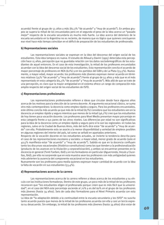 acuerdo) frente al grupo de 55 años y más (82,3% “de acuerdo” y “muy de acuerdo”). En ambos gru-
pos se supera la mitad de los encuestados pero en el segundo el peso de la idea acerca un “pasado
mejor” respecto de la escuela secundaria es mucho más fuerte. La idea acerca del deterioro de la
escuela secundaria en la Argentina no es reciente, de manera que es lógico que quienes concluyeron
ese nivel hace más tiempo coincidan en el déficit de preparación de los estudiantes de profesorado.
b) Representaciones sociales
	 Las representaciones sociales se expresan en la idea del descenso del origen social de los
estudiantes. Esta idea tampoco es nueva. El estudio de Alliaud y Davini (1995) detectaba esta percep-
ción hace 15 años, percepción que no guardaba relación con los datos sociodemográficos de los estu-
diantes de aquel entonces. En el caso de esta investigación, la mitad de los profesores encuestados
acuerdan con la idea del descenso social de los estudiantes. Esta representación concita el acuerdo de
mayor porcentaje de profesores en NEA (62%) y en los partidos del GBA y de La Plata (55,5%). Nueva-
mente, a mayor edad, mayor acuerdo: los profesores más jóvenes expresan menor acuerdo en térmi-
nos relativos (35% “de acuerdo” y “muy de acuerdo”) frente al grupo de 55 años y más que es el más
representado en esta categoría (65,3% “de acuerdo” y “muy de acuerdo”). Más allá de que se trate de
una percepción, es claro que la mayor antigüedad en el sistema ofrece un rango de comparación más
amplio respecto del origen social de los estudiantes de ISFD.
c) Representaciones profesionales
	 Las representaciones profesionales refieren a ideas que circulan desde hace algunos años
acerca de los motivos para la elección de la carrera docente. Al argumento vocacional clásico, se suma
otro más contemporáneo: la docencia como empleo rápido y seguro. Para los profesores encuestados,
este último concita más acuerdo ya que más de la mitad (67%) considera que los estudiantes ven en la
docencia un empleo rápido y seguro mientras que menos de la mitad (46,2%) cree que los estudiantes
de hoy tienen poca vocación docente. Los profesores para Nivel Medio presentan mayor porcentaje en
esta categoría frente a sus pares de los otros niveles. Las diferencias por edad no son significativas
para la idea de la docencia como un empleo rápido y seguro pero sí lo son las regionales: en todas las
regiones, salvo en la Ciudad de Buenos Aires, más del 60% dice estar “de acuerdo” y “muy de acuer-
do” con ella. Probablemente esto se asocie a la menor disponibilidad y variedad de empleos posibles
en algunas regiones del interior del país, tal como se señaló en apartados anteriores.
Respecto de la vocación docente en los estudiantes actuales, se invierte la tendencia descrita para
el caso de las representaciones escolares y sociales: a mayor edad, menor grado de acuerdo (solo el
40,5% manifiesta estar “de acuerdo” y “muy de acuerdo”). Sabido es que en la docencia confluyen
tanto los discursos vocacionales (histórico-constitutivos) como los que tienden a la profesionalización
(producto de los avances en la titulación y corporativización), y ambos se encuentran presentes en la
docencia en general (Tenti Fanfani, ibid) y en los formadores en particular (Aguerrondo, Vezub y Cluce-
llas, íbid); por ello no sorprende que en esta muestra sean los profesores con más antigüedad quienes
más advierten la ausencia del componente vocacional en los estudiantes.
Nuevamente son los profesores para media quienes expresan mayor cantidad de acuerdo con la idea
la falta de vocación en sus estudiantes (55,4%).
d) Representaciones acerca de la carrera
	 Las representaciones acerca de la carrera refieren a ideas acerca de los estudiantes y su vín-
culo con las instituciones formadoras. Dentro de este grupo, un poco más de la mitad de los profesores
reconocen que “los estudiantes eligen el profesorado porque creen que es más fácil que la universi-
dad”; en el caso del NEA este porcentaje asciende al 70% y es del 60% en el grupo de los profesores
más jóvenes (hasta 34 años). Seis de cada diez formadores para el Nivel Primario acuerda con esta
representación.
La idea de “la adaptación debido a la continuidad entre la escuela secundaria y los ISFD” no suscita
tanto acuerdo puesto que menos de la mitad de los profesores acuerda con ella y casi un tercio expre-
sa su desacuerdo. Sin embargo, la mitad de los profesores más jóvenes (hasta 34 años) dice estar de
69
 