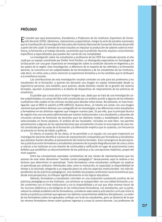 El estudio que aquí presentamos, Estudiantes y Profesores de los Institutos Superiores de Forma-
ción Docente (ISFD). Opiniones, valoraciones y expectativas, integra la serie de estudios nacionales
que la Coordinación de Investigación Educativa del Instituto Nacional de Formación Docente desarrolló
a partir del año 2008. El sentido de estos estudios es impulsar la producción de saberes sobre la ense-
ñanza, la formación y el trabajo docente, asumiendo que la profesión docente requiere conocimientos
específicos y especializados que puedan dar cuenta de esa complejidad.
	 La investigación sobre los estudiantes y profesores de los ISFD fue realizada durante el año
2008 por un equipo coordinado por Emilio Tenti Fanfani, un distinguido especialista en Sociología de
la Educación con una gran trayectoria en investigación sobre la condición docente en Argentina y en
los países de la región. Esta investigación, a diferencia de la mayoría de las referidas a la formación
docente, se concentra en las subjetividades de los formadores y de los estudiantes de los institutos,
vale decir, en cómo unos y otros vivencian la experiencia formativa y en los sentidos que le atribuyen
a la enseñanza escolar.
	 Las contribuciones de esta investigación resultan centrales no solo para los profesores y los
estudiantes de la formación, a quienes les devuelve una imagen en espejo inobservable desde su
experiencia personal, sino también, para quienes, desde distintos niveles de la gestión del sistema
formador, apuntan al planeamiento y al diseño de dispositivos de mejoramiento de las prácticas de
enseñanza.
	 Es posible que a esta altura el lector imagine que, dado que se trata de una investigación so-
bre subjetividades, el cuerpo del libro esté constituido por un análisis acorde a algunos de los métodos
cualitativos más usados en las ciencias sociales para abordar estos temas. No obstante, en esta inves-
tigación -que el INFD le solicitó al IIPE-UNESCO, Buenos Aires-, el interés era contar con una imagen
nacional que permitiera delinear una cartografía de las homologías y las diferencias entre estudiantes
y formadores en las distintas regiones que integran nuestro país. Es por ello, que la principal técnica
de registro fue una encuesta administrada por tutores institucionales a los estudiantes y docentes de
cincuenta carreras de formación de docentes para los distintos niveles y modalidades del sistema,
seleccionadas en forma aleatoria. El análisis de los resultados -incluidos en este libro- nos permite
aproximarnos a algunas de las representaciones que actualmente circulan en esa especie de casa ma-
triz constituida por las aulas de la formación y la información empírica que lo sustenta, con frecuencia
se presenta en forma de tablas y gráficos.
	 En efecto, el examen de los datos, le ha permitido a un equipo con una gran trayectoria en
investigación docente identificar núcleos de representación compartidos por formadores y estudiantes
que plantean fuertes desafíos al planeamiento del sistema formador. Esta convergencia de percepcio-
nes y prácticas entre formadores y estudiantes provienen de la propia biografía escolar de unos y otros
y colocan a los institutos en una relación de continuidad y ratificación en lugar de posicionarlos como
ámbitos que posibilitan un descentramiento de las prácticas y las concepciones implícitas, propio del
nivel superior.
	 Entre las concepciones asociadas constitutivas de ese núcleo de representaciones que los
autores de este texto denominan “sentido común pedagógico” destacaremos aquí la relativa a los
factores que determinan el aprendizaje. Tanto formadores como estudiantes confluyen en explicar
el aprendizaje por atributos individuales tales como la motivación, la capacidad, la disponibilidad de
tiempo y la voluntad; relegando a un segundo plano no solo los aspectos institucionales –los más de-
pendientes de las prácticas pedagógicas- sino también las propias condiciones socio-económicas que,
desde esta perspectiva, no influyen significativamente en los logros educativos.
	 Además, formadores y estudiantes coinciden en una evaluación sumamente positiva de las
prácticas pedagógicas en los institutos. Los primeros se autoperciben con una sólida formación y es-
tán conformes con el clima institucional y con la disponibilidad y el uso que ellos mismos hacen de
los recursos didácticos y tecnológicos en las instituciones formadoras. Los estudiantes, por su parte,
valoran la calidad académica de los formadores, consideran adecuada la articulación curricular entre la
teoría y la práctica y estiman que egresan con óptimos conocimientos didáctico disciplinares. La visión
de los formadores sobre los egresados confluye con la de los estudiantes, pero se distancia de la que
los mismos formadores tienen sobre quienes ingresan y cursan la carrera docente. Los profesores de
PRÓLOGO
07
 