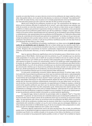 acuerdo con esta idea frente a un poco más de un tercio de los profesores de mayor edad (55 años y
más). Esto podría indicar, en el caso de los más jóvenes, la creencia en la llamada “secundarización”
de los ISFD. De todas formas, esta no parece ser la mirada preponderante entre los formadores para
ese nivel educativo puesto que solo cuatro de cada diez de ellos acuerda con esa idea.
	 Menos de la mitad de los profesores acuerda con que “las características del régimen aca-
démico de los institutos dificultan la realización de la carrera”, pero cabe destacar que aquellos que
están de acuerdo con esta idea representan el 42%. No se trata de un dato menor ya que el régimen
académico es básico para promover trayectorias exitosas en todos los estudiantes y esta percepción
de buena parte de los profesores podría indicar que allí hay problemas a indagar y resolver. Esta difi-
cultad se encuentra menos representada entre las opiniones de los formadores para el Nivel Primario
y, evidentemente, más representada entre los profesores de ISFD grandes. La “valoración diferenciada
de áreas de contenidos de la formación por parte de los estudiantes” es la idea con la que menor por-
centaje de profesores dice acordar (solo un tercio). Las diferencias por edad se manifiestan entre los
profesores más jóvenes y el resto: el 19% de los primeros manifiesta acuerdo con esta idea frente al
30% del grupo de más edad (55 años y más).
	 Finalmente, los profesores encuestados manifestaron sus ideas acerca del grado de prepa-
ración de sus estudiantes para la docencia. Más de la mitad señala que los alumnos están bien y
muy bien preparados en el conocimiento disciplinar (58,7%) y en el dominio de estrategias didácticas
(52,6%). Respecto del conocimiento de factores contextuales (organización del sistema educativo,
contextos socioculturales diversos), un tercio manifiesta que los alumnos están preparados en esta
área.
	 Aquí se aprecian diferencias significativas entre los formadores para el Nivel Inicial y los for-
madores para el Nivel Medio: mientras que entre los primeros el 41,7% considera que sus alumnos
están preparados en esa área, solo el 28,8% de sus pares de media lo cree así. En cuanto a las capa-
cidades interactivas el 45% señala que los alumnos están preparados para el trabajo en equipos, un
36% expresa lo mismo en cuanto a la comunicación y solo el 15% señala que están preparados para
el manejo de conflictos. Nuevamente se observan diferencias entre los profesores para Nivel Inicial y
para Nivel Medio: el 47,3% de los primeros considera que sus alumnos están preparados para tareas
de comunicación mientras que el 28,5% de los profesores de media coincide con esta opinión. Vale
decir que, desde la perspectiva de los profesores, las áreas de formación más asentadas son las vincu-
ladas con la enseñanza mientras que en el resto pareciera haber deficiencias.
	 En este punto consideramos necesario realizar algunas precisiones. En primer lugar, nos lla-
ma la atención el porcentaje de profesores que dicen que sus alumnos están poco o nada preparados
en factores contextuales, psicológicos y capacidades interactivas: un rango que va desde el 15% en
“conocimiento de la psicología del futuro alumno” hasta el 39% para “manejo de conflictos”. El área
de las capacidades interactivas ha sido tradicionalmente dejada de lado en la formación, aunque es
sabido que los docentes enfrentan cotidianamente situaciones en las que deben hacer uso de recur-
sos de ese tipo. Una nota distintiva corresponde a la capacidad para el trabajo en equipos, a mitad de
camino entre aquellos profesores que dicen que los alumnos están poco y nada preparados (19,5%)
y quienes dicen que están bien muy bien preparados (45%). Destacamos este aspecto porque tradi-
cionalmente se cataloga a la docencia como un trabajo individual -cada docente en su aula- frente a la
tendencia de otras profesiones a organizar el trabajo en torno a equipos. En este punto, podría pensar-
se que los profesores advierten desde la formación un cambio bastante significativo.
	 En segundo lugar, llaman la atención los porcentajes sobre la categoría “bien” y “muy bien
preparados” en general. Se trata de áreas de contenidos básicos para el desempeño profesional y en
muchos de ellos solo la mitad o menos de los profesores dicen que sus alumnos se encuentran prepa-
rados. Las percepciones más críticas se encuentran entre los profesores del NOA y NEA. En la primer
región, el 56% de los profesores considera que los alumnos están bien o muy bien preparados en el
conocimiento del contenido a enseñar y el 42,2% cree lo mismo para las estrategias didácticas. Las
cifras relativas descienden en el NEA donde el 40,2% de los encuestados indica preparación en conte-
nidos y el 39% en estrategias didácticas (ver Cuadro 2.80 en Anexo).
	 Pensamos algunas explicaciones acerca de estas percepciones. Por un lado, los profesores
pueden tener un alto grado de exigencia respecto de la formación. Por otro lado, los profesores pueden
considerar que frente a los cambios actuales en la escuela, en los niños y los jóvenes y en el conoci-
miento y la sociedad no hay preparación óptima posible, es decir, el “peso” de la realidad se impone
70
 