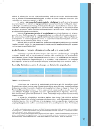 sobre el de la formación. Sea cual fuere la interpretación, pareciera necesaria la revisión de dos ám-
bitos de la formación frente a estas percepciones: los planes de estudio y las prácticas docentes (qué
contenidos está presentes y ausentes en la FD).
	 En cuanto a las representaciones acerca de los estudiantes, los profesores de la muestra
acuerdan en que hay un deterioro en la preparación de la secundaria y, en menor medida, en el descen-
so del origen social del estudiantado y, desde su perspectiva, para los estudiantes la docencia repre-
senta más un empleo rápido y seguro que una opción vocacional. Para algunos de ellos la organización
de los ISFD facilitaría la adaptación de los alumnos debido a la “secundarización”, aunque el régimen
académico plantearía ciertos obstáculos.
	 Respecto del grado de preparación de los estudiantes como futuros docentes, este sería ma-
yor en las áreas disciplinares y en las estrategias didácticas, pero existen deficiencias en los conteni-
dos contextuales y en el desarrollo de capacidades interactivas necesarias para el desempeño del rol.
En este sentido, no parecieran percibirse cambios en las orientaciones tradicionales de la formación,
salvo para el caso de la capacidad del trabajo en equipo.
	 Desde el punto de vista de la identidad profesional nos surge un interrogante: ¿la dificultad
para incorporar a la institución como responsable de los efectos de la tarea formadora podría pensarse
como un aspecto de dicha identidad?
2.5. Los formadores y su marco teórico de referencia: ¿cuál es el corpus común?
	 Es sabido que la práctica de formar se apoya sobre esquemas que se construyen a lo largo de
la biografía docente. Parte de esos esquemas se sustentan sobre las teorías que uno reconoce en su
matriz de formación. Para indagar acerca de esta cuestión se solicitó a los profesores que indicaran has-
ta tres autores del área educativa de influencia en su formación o trayectoria docente. Las menciones
autores pueden agruparse por diferentes disciplinas del campo educativo, como se ve en el cuadro30
:
30
En este ítem se solicitaban 3 autores, de manera que el total de menciones excede el total de la muestra. Solo se consideran
los autores con 10 y más menciones por el alto grado de dispersión dada la cantidad de respuestas y la existencia de 600 men-
ciones en la categoría “otros” (autores no conocidos).
31
Se unifican los autores correspondientes a estas categorías porque se preguntó a los encuestados por autores y no por disci-
plinas, y es sabido que la Psicología Educacional y las Teorías del Aprendizaje comparten muchos autores. De todas formas, el
análisis por autores indica 190 menciones para autores de Psicología Educacional y 88 para Teorías del Aprendizaje.
Cuadro 2.83 - Cantidad de menciones de autores por área disciplinar del campo educativo
Fuente: IIPE UNESCO Buenos Aires
	 Encontramos que los autores de mayor influencia pertenecen a la Psicología Educacional/
Teorías del Aprendizaje en primer lugar. Esto es comprensible si se considera que para los formadores
de docentes son más relevantes las disciplinas orientadas hacia el trabajo en el aula. En el caso de la
Psicología Educacional se mencionan en forma preponderante a autores de la perspectiva constructi-
vista como Jean Piaget (78 casos) y de la perspectiva cognoscitiva como Lev Vigotski (65 menciones).
Entre las Teorías del Aprendizaje se identifican autores tales como Juan Ignacio Pozo, David Ausubel y
Howard Gardner.
	 La perspectiva socioeducativa aparece en segundo lugar aunque cabe considerar aquí que
un solo autor, Paulo Freire, aglutina la mayor parte de las menciones (150). Algunos autores coinciden
en destacar que con Freire terminó la era de los pedagogos modernos, aquellos que incluían en sus
utopías pedagógicas tanto los fines educativos como la forma para llegar a esos fines. Pareciera que
	
71
Psicología Educacional
Teorías del Aprendizaje
Didáctica
Didáctica Organización institucional Perspectiva socioeducativa
278 111 76 218
31
 