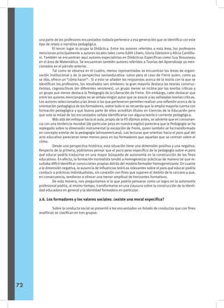 una parte de los profesores encuestados todavía pertenece a esa generación que se identifica con este
tipo de relato o narrativa pedagógica.
	 El tercer lugar lo ocupa la Didáctica. Entre los autores referidos a esta área, los profesores
mencionan principalmente a autores locales tales como Edith Litwin, Gloria Edelstein y Alicia Camillio-
ni. También se encuentran aquí autores especialistas en Didácticas Específicas como Guy Brousseau
en el área de Matemática. Se encuentran también autores referidos a Teorías del Aprendizaje ya men-
cionados en el párrafo anterior.
	 Tal como se observa en el cuadro, menos representadas se encuentran las áreas de organi-
zación institucional y de la perspectiva socioeducativa -salvo para el caso de Freire quien, como ya
se dijo, ofrece un “cómo hacer”-. Si a esto se añaden las respuestas acerca de la teoría con la que se
identifican los profesores, los resultados son similares: la gran mayoría destaca las teorías construc-
tivistas, cognoscitivas (en diferentes versiones), un grupo menor se inclina por las teorías críticas y
un grupo aun menor destaca la Pedagogía de la Liberación de Freire. Sin embargo, cabe destacar que
entre los autores mencionados no se señala ningún autor que se asocie a las señaladas teorías críticas.
Los autores seleccionados y las áreas a las que pertenecen permiten realizar una reflexión acerca de la
orientación pedagógica de los formadores, sobre todo si se recuerda que la amplia mayoría cuenta con
formación pedagógica y que buena parte de ellos acreditan títulos en Ciencias de la Educación pero
que solo la mitad de los encuestados señala identificarse con alguna teoría o corriente pedagógica.
	 Más allá del enfoque hacia el aula, propio de la FD dijimos antes, se advierte que en consonan-
cia con una tendencia mundial (de particular peso en nuestra región) pareciera que la Pedagogía se ha
replegado sobre la dimensión instrumental (a excepción de Freire, quien también se ha transformado
en concepto estelar de la pedagogía latinoamericana). Las lecturas que orientan hacia el para qué del
acto educativo parecieran tener menos peso en los formadores que aquellas que se centran sobre el
cómo.
	 Desde una perspectiva histórica, esta situación tiene una dimensión positiva y una negativa.
Respecto de la primera, podríamos pensar que el poco peso específico de la pedagogía sobre el para
qué educar podría traducirse en una mayor búsqueda de autonomía en la construcción de los fines
educativos. En efecto, la formación normalista tendió a homogeneizar prácticas de manera tal que re-
sultaba difícil identificar convicciones propias detrás del modelo formador homogeneizante. En cuanto
a la dimensión negativa, la ausencia de influencias teóricas relevantes sobre el para qué educar podría
conducir a prácticas individualistas, sin conexión con fines que superen el ámbito de lo cercano y que,
en consecuencia, tendieran a ofrecer una menor amplitud de horizontes formativos.
	 De esta manera, nos preguntamos si lo que podría pensarse como un logro en la autonomía
profesional podría, al mismo tiempo, transformarse en una clausura sobre la construcción de la identi-
dad educadora en general y la identidad formadora en particular.
2.6. Los formadores y los valores sociales: ¿existe una moral específica?
	 Sobre la conducta social se presentó a los encuestados un listado de conductas que con fines
analíticos se clasifican en tres grupos:
72
 
