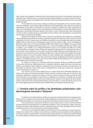 esta cuestión ya ha llegado a instancias de la Corte Suprema de Justicia. Los profesores del grupo de
edad más joven -hasta 34 años- se encuentran menos representados en el caso del consumo de alco-
hol (58% expresa que es inaceptable frente a más del 70% de los profesores pertenecientes a los otros
grupos de edad).
	 En las opiniones acerca de las conductas privadas que transgreden normas morales tradicio-
nalmente aceptadas se encuentran algunas diferencias más significativas. Del conjunto de conductas
presentadas, la que refiere a relaciones con personas casadas es calificada en mayor medida que el
resto como inaceptable. Supera incluso a las experiencias homosexuales, aunque esta última es acep-
table para un porcentaje levemente superior (12% frente a 10%). Conductas tales como divorciarse o
Convivir sin estar casado presentan una paridad: el 6% las califica como inaceptables y la mitad de los
encuestados las encuentra aceptables.
	 Respecto de la región, se observa que no siempre los profesores de las regiones consideradas
más tradicionales en términos de sociales y culturales expresan las opiniones más cercanas a la moral
establecida. En efecto, mientras que en el NOA se encuentran los porcentajes más altos de inacepta-
bilidad hacia las experiencias homosexuales (45,6% frente al 39,5% en NEA, 37,3% en Pampeana/
Mendoza y Santa Cruz, 26,2% en los partidos de GBA y de La Plata y 2% en CABA) o la convivencia (9%
frente a 78,8% en Pampeana/Mendoza y Santa Cruz, 7,3% en los partidos de GBA y de La Plata, 5,6%
en CABA y 2,4% en NEA), es en la Región Pampeana (11,2%) y en los partidos de GBA y de La Plata
(10,6%) donde se concentran mayor cantidad de respuestas negativas para las relaciones sexuales sin
estar casado. Incluso CABA con 7,7% supera en este ítem a NOA y NEA, que en promedio tiene un 5%.
Asimismo, son los profesores de los partidos de GBA y de La Plata (45,8%) y de la Región Pampeana,
Mendoza y Santa Cruz (42,3%) quienes califican en mayor medida como inaceptable tener una rela-
ción con una persona casada -aunque esta conducta es la menos aprobada de este grupo en todas las
regiones-. Probablemente pese en el caso de esta última el NSE de los profesores con un 40% de los
encuestados pertenecientes al nivel bajo.
	 En síntesis, en cuanto a las opiniones sobre las conductas sociales, los profesores de ISFD
no presentan diferencias significativas entre sí y expresan bastante apego discursivo a las prácticas
públicas y privadas de mayor tradición y aceptación social. En principio, esto los acercaría más a una
descripción de perfil de “clase media” pese a la fragmentación social que se aprecia en el grupo tal
como se mencionó en el punto 1.1.
	 Para concluir con los rasgos subjetivos en la caracterización de la identidad profesional, po-
demos decir que los formadores parecieran tender hacia los acuerdos antes que los disensos. Hay
acuerdos y satisfacción, respecto de la tarea y la forma en que se la ejerce, los hay acerca de los fines
de la educación y las principales características y problemas de la docencia y también hay acuerdo
sobre la responsabilidad individual antes que institucional en relación con los efectos de la formación.
Frente a esta situación de acuerdos generalizados, pareciera haber un corpus de teorías comunes -las
de la Psicología Educacional- desde la que se podrían estar construyendo muchos de ellos.
/ / Corolario sobre los perfiles y las identidades profesionales: reali-
dad emergente, horizonte o “fantasma”
	 El análisis de los datos sobre los profesores expresa la oscilación presente en este grupo pro-
fesional entre la existencia de elementos de profesionalización y elementos que la funden con otras
actividades formadoras, en una frontera que pareciera dificultar la construcción de una identidad.
	 Entre los primeros se destaca la certificación para el ejercicio de la tarea y la fuerte inserción
de buena parte de los formadores en el subsistema específico. Entre los segundos, existen varios ele-
mentos pero quizá el más llamativo sea el de la dedicación parcial a la FD, paradójicamente la función
específica que hace a la construcción de la mencionada identidad.
	 Tal como se vio a lo largo del capítulo, los motivos para esta oscilación en la construcción pro-
fesional son variados. Por un lado, se encuentran las condiciones socio económicas de los profesores
de FD para quienes, aparentemente, no sería posible subsistir sólo de ella. Sobre esto también influye
en muchas regiones la alternativa de la FD como variante laboral antes que estrictamente vocacional.
74
 