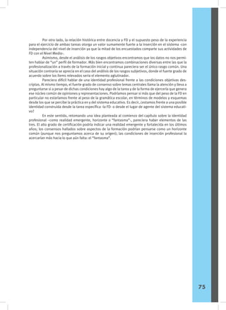 Por otro lado, la relación histórica entre docencia y FD y el supuesto peso de la experiencia
para el ejercicio de ambas tareas otorga un valor sumamente fuerte a la inserción en el sistema -con
independencia del nivel de inserción ya que la mitad de los encuestados comparte sus actividades de
FD con el Nivel Medio-.
	 Asimismo, desde el análisis de los rasgos objetivos encontramos que los datos no nos permi-
ten hablar de “un” perfil de formador. Más bien encontramos combinaciones diversas entre las que la
profesionalización a través de la formación inicial y continua pareciera ser el único rasgo común. Una
situación contraria se aprecia en el caso del análisis de los rasgos subjetivos, donde el fuerte grado de
acuerdo sobre los ítems relevados seria el elemento aglutinador.
	 Pareciera difícil hablar de una identidad profesional frente a las condiciones objetivas des-
criptas. Al mismo tiempo, el fuerte grado de consenso sobre temas centrales llama la atención y lleva a
preguntarse si a pesar de dichas condiciones hay algo de la tarea y de la forma de ejercerla que genera
ese núcleo común de opiniones y representaciones. Podríamos pensar si más que del peso de la FD en
particular no estaríamos frente al peso de la gramática escolar, en términos de modelos y esquemas
desde los que se percibe la práctica en y del sistema educativo. Es decir, ¿estamos frente a una posible
identidad construida desde la tarea específica -la FD- o desde el lugar de agente del sistema educati-
vo?
	 En este sentido, retomando una idea planteada al comienzo del capítulo sobre la identidad
profesional –como realidad emergente, horizonte o “fantasma”-, pareciera haber elementos de las
tres. El alto grado de certificación podría indicar una realidad emergente y fortalecida en los últimos
años; los consensos hallados sobre aspectos de la formación podrían pensarse como un horizonte
común (aunque nos preguntamos acerca de su origen); las condiciones de inserción profesional la
acercarían más hacia lo que aún falta: el “fantasma”.
75
 