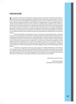 En este libro se presenta la información recogida a través de encuestas a muestras nacionales re-
presentativas de docentes y estudiantes de los ISFD. Esta investigación se llevó a cabo en el marco
de un convenio entre el IIPE/UNESCO, Sede Regional Buenos Aires, y el INFD. En muchos casos, los
datos están acompañados de algunas interpretaciones y argumentaciones que pretenden aportar un
sentido. El lector podrá tomarlas en cuenta, criticarlas, complementarlas, matizarlas o bien realizar su
propia lectura de los datos. No existe una relación necesaria entre la información y el sentido que se le
da a la misma. La lectura del dato es un proceso activo. Cada lector lee con sus propias categorías de
percepción y valoración. Cada lectura moviliza un capital de conocimientos, experiencias y lenguajes.
Por lo tanto, los argumentos que se proponen, más allá de su coherencia o plausibilidad, son incitacio-
nes a la reflexión cuando no lisas y llanas provocaciones al pensamiento y elaboración de conclusiones
propias.
	 Este tipo de trabajo de investigación, por sus características propias (dimensiones, extensión,
costos, etc.), solo puede ser el resultado de un esfuerzo colectivo. Queremos dejar constancia aquí de
la colaboración experta prestada por el Lic. Leandro Bottinelli en todos los aspectos relacionados con
el diseño del cuestionario, la construcción de la base de datos y la producción de los cuadros estadís-
ticos. El diseño de la muestra estuvo a cargo del Dr. Luis Acosta, un destacado especialista con una
prolífica trayectoria profesional en el campo de la estadística social. La Lic. Lucía Caride asumió con
profesionalismo y actitud positiva las tareas auxiliares relacionadas con la investigación. Colaboraron
con el proyecto en calidad de pasantes las licenciadas Angélica Guntúriz, Charlotte Debeugny y Paula
Marino.
	 Por último corresponde recordar que este proyecto no se habría podido llevar a buen término
sin la cooperación de la Dirección de Investigación del INFD. En especial, cabe señalar que el trabajo
de campo fue posible gracias al trabajo de un grupo de profesores tutores de diversos Institutos de
Formación Docente de varias provincias argentinas. A la Coordinadora de Investigación Educativa del
INFD, la Dra. Ana Pereyra, y a su equipo de trabajo, nuestro especial reconocimiento.
Buenos Aires, enero de 2010.
Emilio Tenti Fanfani
Coordinador de la investigación
PRESENTACIÓN
09
 