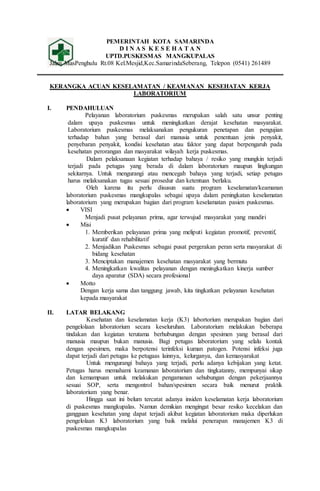 PEMERINTAH KOTA SAMARINDA
D I N A S K E S E H A T A N
UPTD.PUSKESMAS MANGKUPALAS
Jalan MasPenghulu Rt.08 Kel.Mesjid,Kec.SamarindaSeberang, Telepon (0541) 261489
KERANGKA ACUAN KESELAMATAN / KEAMANAN KESEHATAN KERJA
LABORATORIUM
I. PENDAHULUAN
Pelayanan laboratorium puskesmas merupakan salah satu unsur penting
dalam upaya puskesmas untuk meningkatkan derajat kesehatan masyarakat.
Laboratorium puskesmas melaksanakan pengukuran penetapan dan pengujian
terhadap bahan yang berasal dari manusia untuk penentuan jenis penyakit,
penyebaran penyakit, kondisi kesehatan atau faktor yang dapat berpengaruh pada
kesehatan perorangan dan masyarakat wilayah kerja puskesmas.
Dalam pelaksanaan kegiatan terhadap bahaya / resiko yang mungkin terjadi
terjadi pada petugas yang berada di dalam laboratorium maupun lingkungan
sekitarnya. Untuk mengurangi atau mencegah bahaya yang terjadi, setiap petugas
harus melaksanakan tugas sesuai prosedur dan ketentuan berlaku.
Oleh karena itu perlu disusun suatu program keselamatan/keamanan
laboratorium puskesmas mangkupalas sebagai upaya dalam peningkatan keselamatan
laboratorium yang merupakan bagian dari program keselamatan pasien puskesmas.
 VISI
Menjadi pusat pelayanan prima, agar terwujud masyarakat yang mandiri
 Misi
1. Memberikan pelayanan prima yang meliputi kegiatan promotif, preventif,
kuratif dan rehabilitatif
2. Menjadikan Puskesmas sebagai pusat pergerakan peran serta masyarakat di
bidang kesehatan
3. Menciptakan manajemen kesehatan masyarakat yang bermutu
4. Meningkatkan kwalitas pelayanan dengan meningkatkan kinerja sumber
daya aparatur (SDA) secara profesional
 Motto
Dengan kerja sama dan tanggung jawab, kita tingkatkan pelayanan kesehatan
kepada masyarakat
II. LATAR BELAKANG
Kesehatan dan keselamatan kerja (K3) labortorium merupakan bagian dari
pengelolaan laboratorium secara keseluruhan. Laboratorium melakukan beberapa
tindakan dan kegiatan terutama berhubungan dengan spesimen yang berasal dari
manusia maupun bukan manusia. Bagi petugas laboratorium yang selalu kontak
dengan spesimen, maka berpotensi terinfeksi kuman patogen. Potensi infeksi juga
dapat terjadi dari petugas ke petugaas lainnya, kelurganya, dan kemasyarakat
Untuk mengurangi bahaya yang terjadi, perlu adanya kebijakan yang ketat.
Petugas harus memahami keamanan laboratorium dan tingkatanny, mempunyai sikap
dan kemampuan untuk melakukan pengamanan sehubungan dengan pekerjaannya
sesuai SOP, serta mengontrol bahan/spesimen secara baik menurut praktik
laboratorium yang benar.
Hingga saat ini belum tercatat adanya insiden keselamatan kerja laboratorium
di puskesmas mangkupalas. Namun demikian mengingat besar resiko kecelakan dan
gangguan kesehatan yang dapat terjadi akibat kegiatan laboratorium maka diperlukan
pengelolaan K3 laboratorium yang baik melalui penerapan manajemen K3 di
puskesmas mangkupalas
 