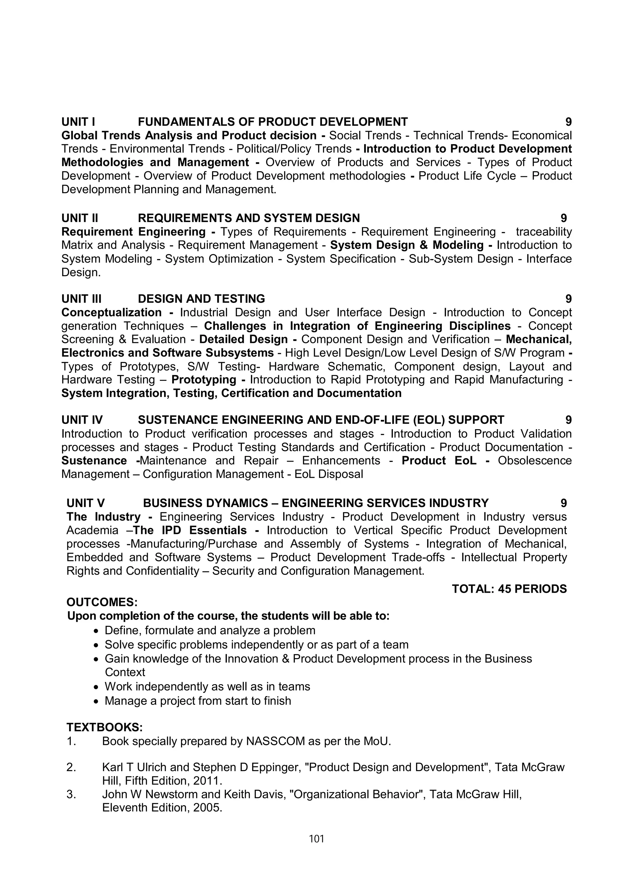 101
UNIT I FUNDAMENTALS OF PRODUCT DEVELOPMENT 9
Global Trends Analysis and Product decision - Social Trends - Technical Trends- Economical
Trends - Environmental Trends - Political/Policy Trends - Introduction to Product Development
Methodologies and Management - Overview of Products and Services - Types of Product
Development - Overview of Product Development methodologies - Product Life Cycle – Product
Development Planning and Management.
UNIT II REQUIREMENTS AND SYSTEM DESIGN 9
Requirement Engineering - Types of Requirements - Requirement Engineering - traceability
Matrix and Analysis - Requirement Management - System Design & Modeling - Introduction to
System Modeling - System Optimization - System Specification - Sub-System Design - Interface
Design.
UNIT III DESIGN AND TESTING 9
Conceptualization - Industrial Design and User Interface Design - Introduction to Concept
generation Techniques – Challenges in Integration of Engineering Disciplines - Concept
Screening & Evaluation - Detailed Design - Component Design and Verification – Mechanical,
Electronics and Software Subsystems - High Level Design/Low Level Design of S/W Program -
Types of Prototypes, S/W Testing- Hardware Schematic, Component design, Layout and
Hardware Testing – Prototyping - Introduction to Rapid Prototyping and Rapid Manufacturing -
System Integration, Testing, Certification and Documentation
UNIT IV SUSTENANCE ENGINEERING AND END-OF-LIFE (EOL) SUPPORT 9
Introduction to Product verification processes and stages - Introduction to Product Validation
processes and stages - Product Testing Standards and Certification - Product Documentation -
Sustenance -Maintenance and Repair – Enhancements - Product EoL - Obsolescence
Management – Configuration Management - EoL Disposal
UNIT V BUSINESS DYNAMICS – ENGINEERING SERVICES INDUSTRY 9
The Industry - Engineering Services Industry - Product Development in Industry versus
Academia –The IPD Essentials - Introduction to Vertical Specific Product Development
processes -Manufacturing/Purchase and Assembly of Systems - Integration of Mechanical,
Embedded and Software Systems – Product Development Trade-offs - Intellectual Property
Rights and Confidentiality – Security and Configuration Management.
TOTAL: 45 PERIODS
OUTCOMES:
Upon completion of the course, the students will be able to:
 Define, formulate and analyze a problem
 Solve specific problems independently or as part of a team
 Gain knowledge of the Innovation & Product Development process in the Business
Context
 Work independently as well as in teams
 Manage a project from start to finish
TEXTBOOKS:
1. Book specially prepared by NASSCOM as per the MoU.
2. Karl T Ulrich and Stephen D Eppinger, "Product Design and Development", Tata McGraw
Hill, Fifth Edition, 2011.
3. John W Newstorm and Keith Davis, "Organizational Behavior", Tata McGraw Hill,
Eleventh Edition, 2005.
 