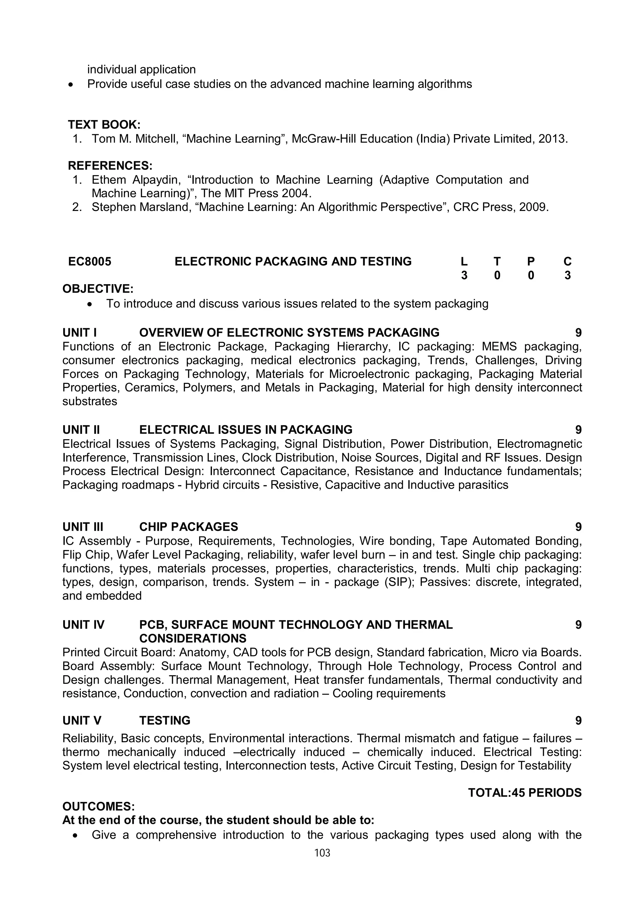 103
individual application
 Provide useful case studies on the advanced machine learning algorithms
TEXT BOOK:
1. Tom M. Mitchell, “Machine Learning”, McGraw-Hill Education (India) Private Limited, 2013.
REFERENCES:
1. Ethem Alpaydin, “Introduction to Machine Learning (Adaptive Computation and
Machine Learning)”, The MIT Press 2004.
2. Stephen Marsland, “Machine Learning: An Algorithmic Perspective”, CRC Press, 2009.
EC8005 ELECTRONIC PACKAGING AND TESTING L T P C
3 0 0 3
OBJECTIVE:
 To introduce and discuss various issues related to the system packaging
UNIT I OVERVIEW OF ELECTRONIC SYSTEMS PACKAGING 9
Functions of an Electronic Package, Packaging Hierarchy, IC packaging: MEMS packaging,
consumer electronics packaging, medical electronics packaging, Trends, Challenges, Driving
Forces on Packaging Technology, Materials for Microelectronic packaging, Packaging Material
Properties, Ceramics, Polymers, and Metals in Packaging, Material for high density interconnect
substrates
UNIT II ELECTRICAL ISSUES IN PACKAGING 9
Electrical Issues of Systems Packaging, Signal Distribution, Power Distribution, Electromagnetic
Interference, Transmission Lines, Clock Distribution, Noise Sources, Digital and RF Issues. Design
Process Electrical Design: Interconnect Capacitance, Resistance and Inductance fundamentals;
Packaging roadmaps - Hybrid circuits - Resistive, Capacitive and Inductive parasitics
UNIT III CHIP PACKAGES 9
IC Assembly - Purpose, Requirements, Technologies, Wire bonding, Tape Automated Bonding,
Flip Chip, Wafer Level Packaging, reliability, wafer level burn – in and test. Single chip packaging:
functions, types, materials processes, properties, characteristics, trends. Multi chip packaging:
types, design, comparison, trends. System – in - package (SIP); Passives: discrete, integrated,
and embedded
UNIT IV PCB, SURFACE MOUNT TECHNOLOGY AND THERMAL
CONSIDERATIONS
9
Printed Circuit Board: Anatomy, CAD tools for PCB design, Standard fabrication, Micro via Boards.
Board Assembly: Surface Mount Technology, Through Hole Technology, Process Control and
Design challenges. Thermal Management, Heat transfer fundamentals, Thermal conductivity and
resistance, Conduction, convection and radiation – Cooling requirements
UNIT V TESTING 9
Reliability, Basic concepts, Environmental interactions. Thermal mismatch and fatigue – failures –
thermo mechanically induced –electrically induced – chemically induced. Electrical Testing:
System level electrical testing, Interconnection tests, Active Circuit Testing, Design for Testability
TOTAL:45 PERIODS
OUTCOMES:
At the end of the course, the student should be able to:
 Give a comprehensive introduction to the various packaging types used along with the
 