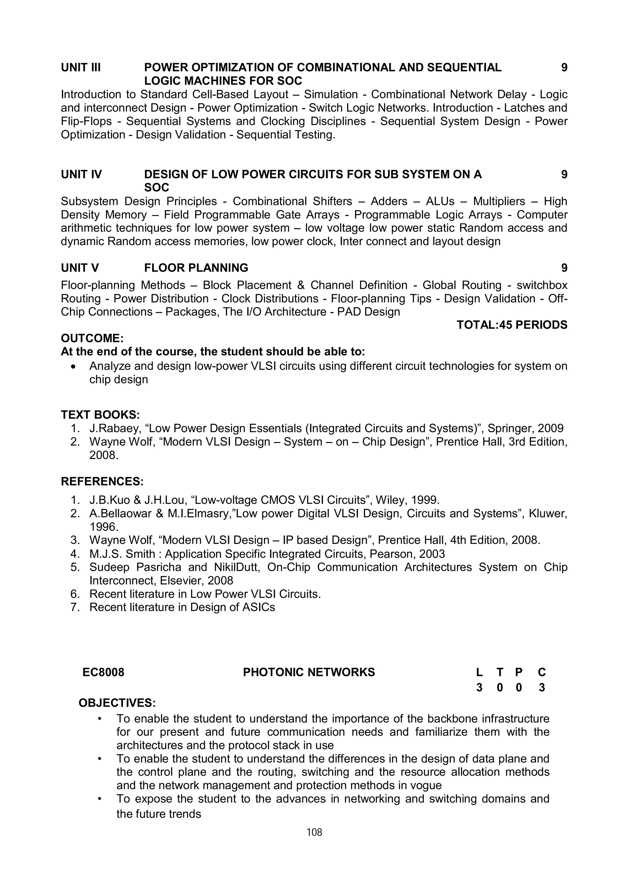 108
UNIT III POWER OPTIMIZATION OF COMBINATIONAL AND SEQUENTIAL
LOGIC MACHINES FOR SOC
9
Introduction to Standard Cell-Based Layout – Simulation - Combinational Network Delay - Logic
and interconnect Design - Power Optimization - Switch Logic Networks. Introduction - Latches and
Flip-Flops - Sequential Systems and Clocking Disciplines - Sequential System Design - Power
Optimization - Design Validation - Sequential Testing.
UNIT IV DESIGN OF LOW POWER CIRCUITS FOR SUB SYSTEM ON A
SOC
9
Subsystem Design Principles - Combinational Shifters – Adders – ALUs – Multipliers – High
Density Memory – Field Programmable Gate Arrays - Programmable Logic Arrays - Computer
arithmetic techniques for low power system – low voltage low power static Random access and
dynamic Random access memories, low power clock, Inter connect and layout design
UNIT V FLOOR PLANNING 9
Floor-planning Methods – Block Placement & Channel Definition - Global Routing - switchbox
Routing - Power Distribution - Clock Distributions - Floor-planning Tips - Design Validation - Off-
Chip Connections – Packages, The I/O Architecture - PAD Design
TOTAL:45 PERIODS
OUTCOME:
At the end of the course, the student should be able to:
 Analyze and design low-power VLSI circuits using different circuit technologies for system on
chip design
TEXT BOOKS:
1. J.Rabaey, “Low Power Design Essentials (Integrated Circuits and Systems)”, Springer, 2009
2. Wayne Wolf, “Modern VLSI Design – System – on – Chip Design”, Prentice Hall, 3rd Edition,
2008.
REFERENCES:
1. J.B.Kuo & J.H.Lou, “Low-voltage CMOS VLSI Circuits”, Wiley, 1999.
2. A.Bellaowar & M.I.Elmasry,”Low power Digital VLSI Design, Circuits and Systems”, Kluwer,
1996.
3. Wayne Wolf, “Modern VLSI Design – IP based Design”, Prentice Hall, 4th Edition, 2008.
4. M.J.S. Smith : Application Specific Integrated Circuits, Pearson, 2003
5. Sudeep Pasricha and NikilDutt, On-Chip Communication Architectures System on Chip
Interconnect, Elsevier, 2008
6. Recent literature in Low Power VLSI Circuits.
7. Recent literature in Design of ASICs
EC8008 PHOTONIC NETWORKS L T P C
3 0 0 3
OBJECTIVES:
• To enable the student to understand the importance of the backbone infrastructure
for our present and future communication needs and familiarize them with the
architectures and the protocol stack in use
• To enable the student to understand the differences in the design of data plane and
the control plane and the routing, switching and the resource allocation methods
and the network management and protection methods in vogue
• To expose the student to the advances in networking and switching domains and
the future trends
 