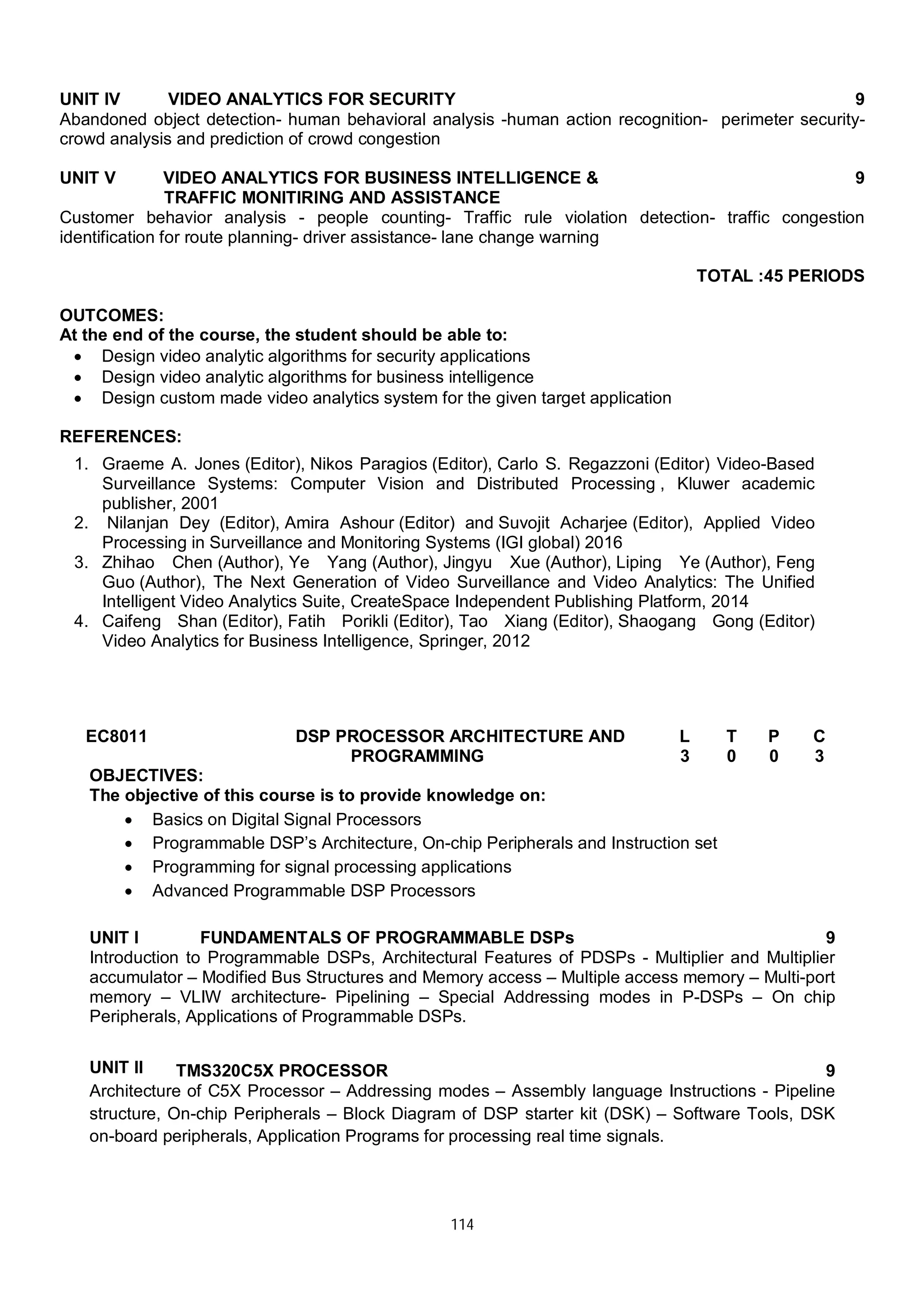 114
UNIT IV VIDEO ANALYTICS FOR SECURITY 9
Abandoned object detection- human behavioral analysis -human action recognition- perimeter security-
crowd analysis and prediction of crowd congestion
UNIT V VIDEO ANALYTICS FOR BUSINESS INTELLIGENCE &
TRAFFIC MONITIRING AND ASSISTANCE
9
Customer behavior analysis - people counting- Traffic rule violation detection- traffic congestion
identification for route planning- driver assistance- lane change warning
TOTAL :45 PERIODS
OUTCOMES:
At the end of the course, the student should be able to:
 Design video analytic algorithms for security applications
 Design video analytic algorithms for business intelligence
 Design custom made video analytics system for the given target application
REFERENCES:
1. Graeme A. Jones (Editor), Nikos Paragios (Editor), Carlo S. Regazzoni (Editor) Video-Based
Surveillance Systems: Computer Vision and Distributed Processing , Kluwer academic
publisher, 2001
2. Nilanjan Dey (Editor), Amira Ashour (Editor) and Suvojit Acharjee (Editor), Applied Video
Processing in Surveillance and Monitoring Systems (IGI global) 2016
3. Zhihao Chen (Author), Ye Yang (Author), Jingyu Xue (Author), Liping Ye (Author), Feng
Guo (Author), The Next Generation of Video Surveillance and Video Analytics: The Unified
Intelligent Video Analytics Suite, CreateSpace Independent Publishing Platform, 2014
4. Caifeng Shan (Editor), Fatih Porikli (Editor), Tao Xiang (Editor), Shaogang Gong (Editor)
Video Analytics for Business Intelligence, Springer, 2012
EC8011 DSP PROCESSOR ARCHITECTURE AND
PROGRAMMING
L T P C
3 0 0 3
OBJECTIVES:
The objective of this course is to provide knowledge on:
 Basics on Digital Signal Processors
 Programmable DSP’s Architecture, On-chip Peripherals and Instruction set
 Programming for signal processing applications
 Advanced Programmable DSP Processors
UNIT I FUNDAMENTALS OF PROGRAMMABLE DSPs 9
Introduction to Programmable DSPs, Architectural Features of PDSPs - Multiplier and Multiplier
accumulator – Modified Bus Structures and Memory access – Multiple access memory – Multi-port
memory – VLIW architecture- Pipelining – Special Addressing modes in P-DSPs – On chip
Peripherals, Applications of Programmable DSPs.
UNIT II TMS320C5X PROCESSOR 9
Architecture of C5X Processor – Addressing modes – Assembly language Instructions - Pipeline
structure, On-chip Peripherals – Block Diagram of DSP starter kit (DSK) – Software Tools, DSK
on-board peripherals, Application Programs for processing real time signals.
 