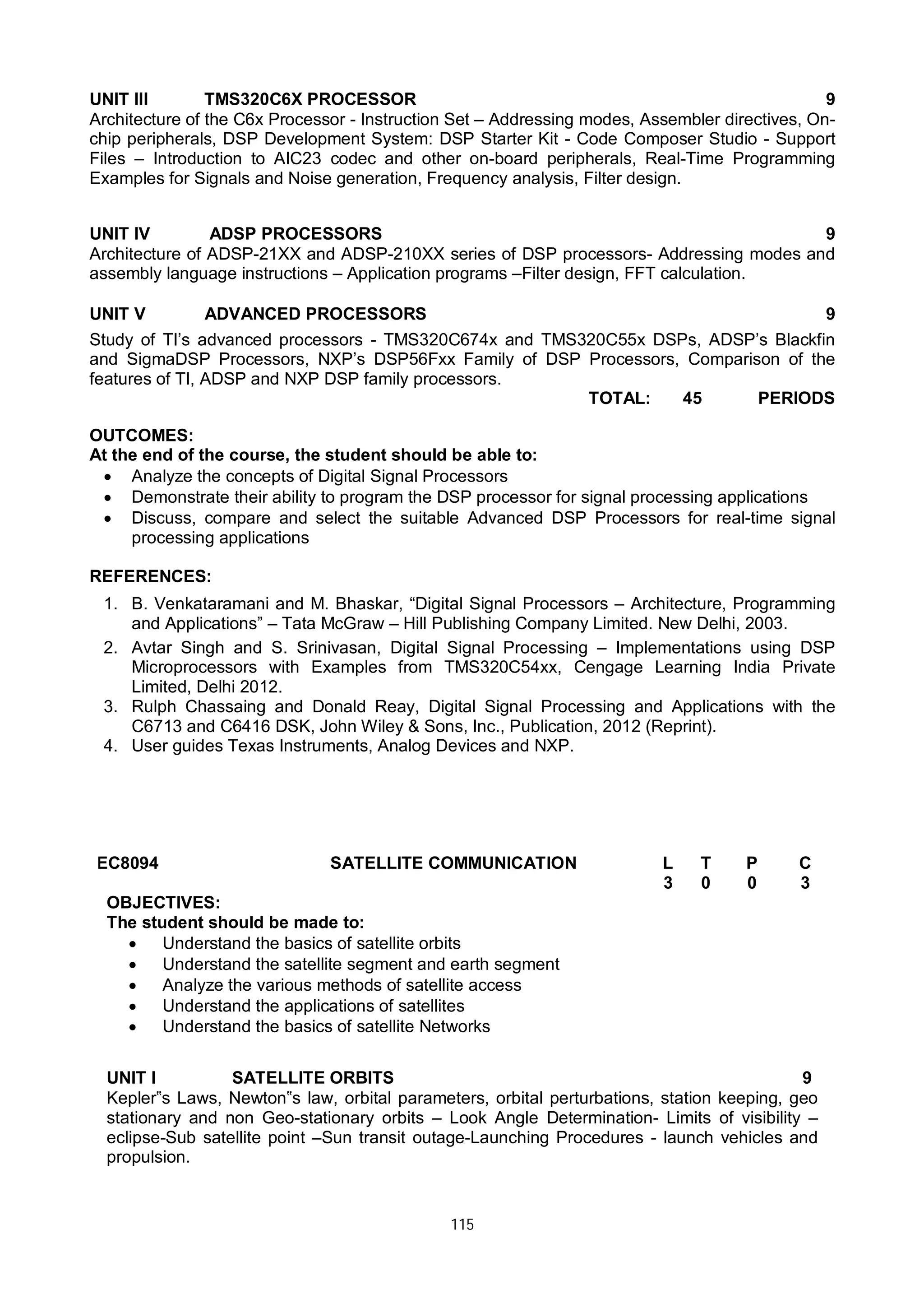 115
UNIT III TMS320C6X PROCESSOR 9
Architecture of the C6x Processor - Instruction Set – Addressing modes, Assembler directives, On-
chip peripherals, DSP Development System: DSP Starter Kit - Code Composer Studio - Support
Files – Introduction to AIC23 codec and other on-board peripherals, Real-Time Programming
Examples for Signals and Noise generation, Frequency analysis, Filter design.
UNIT IV ADSP PROCESSORS 9
Architecture of ADSP-21XX and ADSP-210XX series of DSP processors- Addressing modes and
assembly language instructions – Application programs –Filter design, FFT calculation.
UNIT V ADVANCED PROCESSORS 9
Study of TI’s advanced processors - TMS320C674x and TMS320C55x DSPs, ADSP’s Blackfin
and SigmaDSP Processors, NXP’s DSP56Fxx Family of DSP Processors, Comparison of the
features of TI, ADSP and NXP DSP family processors.
TOTAL: 45 PERIODS
OUTCOMES:
At the end of the course, the student should be able to:
 Analyze the concepts of Digital Signal Processors
 Demonstrate their ability to program the DSP processor for signal processing applications
 Discuss, compare and select the suitable Advanced DSP Processors for real-time signal
processing applications
REFERENCES:
1. B. Venkataramani and M. Bhaskar, “Digital Signal Processors – Architecture, Programming
and Applications” – Tata McGraw – Hill Publishing Company Limited. New Delhi, 2003.
2. Avtar Singh and S. Srinivasan, Digital Signal Processing – Implementations using DSP
Microprocessors with Examples from TMS320C54xx, Cengage Learning India Private
Limited, Delhi 2012.
3. Rulph Chassaing and Donald Reay, Digital Signal Processing and Applications with the
C6713 and C6416 DSK, John Wiley & Sons, Inc., Publication, 2012 (Reprint).
4. User guides Texas Instruments, Analog Devices and NXP.
EC8094 SATELLITE COMMUNICATION L T P C
3 0 0 3
OBJECTIVES:
The student should be made to:
 Understand the basics of satellite orbits
 Understand the satellite segment and earth segment
 Analyze the various methods of satellite access
 Understand the applications of satellites
 Understand the basics of satellite Networks
UNIT I SATELLITE ORBITS 9
Kepler‟s Laws, Newton‟s law, orbital parameters, orbital perturbations, station keeping, geo
stationary and non Geo-stationary orbits – Look Angle Determination- Limits of visibility –
eclipse-Sub satellite point –Sun transit outage-Launching Procedures - launch vehicles and
propulsion.
 
