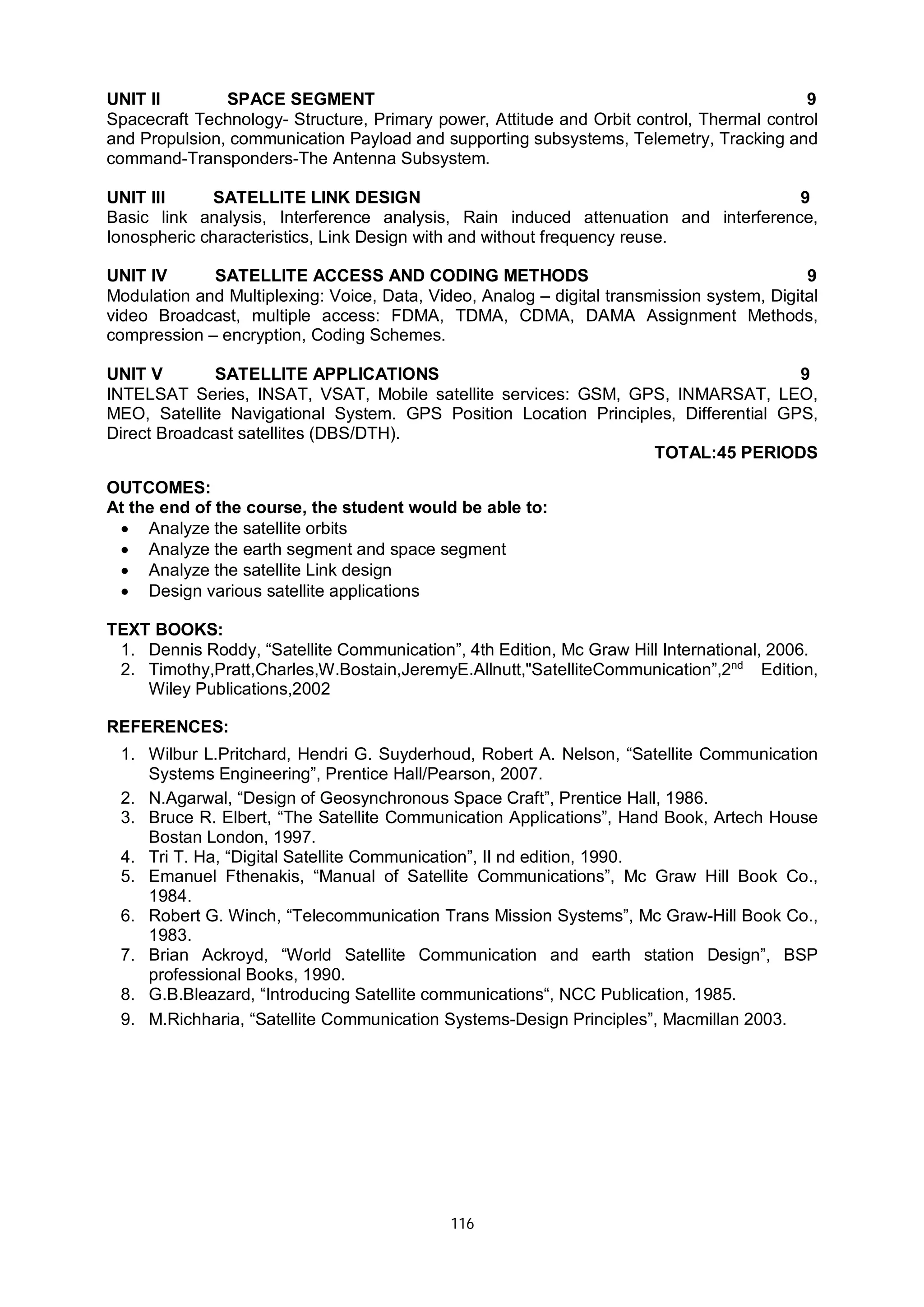 116
UNIT II SPACE SEGMENT 9
Spacecraft Technology- Structure, Primary power, Attitude and Orbit control, Thermal control
and Propulsion, communication Payload and supporting subsystems, Telemetry, Tracking and
command-Transponders-The Antenna Subsystem.
UNIT III SATELLITE LINK DESIGN 9
Basic link analysis, Interference analysis, Rain induced attenuation and interference,
Ionospheric characteristics, Link Design with and without frequency reuse.
UNIT IV SATELLITE ACCESS AND CODING METHODS 9
Modulation and Multiplexing: Voice, Data, Video, Analog – digital transmission system, Digital
video Broadcast, multiple access: FDMA, TDMA, CDMA, DAMA Assignment Methods,
compression – encryption, Coding Schemes.
UNIT V SATELLITE APPLICATIONS 9
INTELSAT Series, INSAT, VSAT, Mobile satellite services: GSM, GPS, INMARSAT, LEO,
MEO, Satellite Navigational System. GPS Position Location Principles, Differential GPS,
Direct Broadcast satellites (DBS/DTH).
TOTAL:45 PERIODS
OUTCOMES:
At the end of the course, the student would be able to:
 Analyze the satellite orbits
 Analyze the earth segment and space segment
 Analyze the satellite Link design
 Design various satellite applications
TEXT BOOKS:
1. Dennis Roddy, “Satellite Communication”, 4th Edition, Mc Graw Hill International, 2006.
2. Timothy,Pratt,Charles,W.Bostain,JeremyE.Allnutt,"SatelliteCommunication”,2nd
Edition,
Wiley Publications,2002
REFERENCES:
1. Wilbur L.Pritchard, Hendri G. Suyderhoud, Robert A. Nelson, “Satellite Communication
Systems Engineering”, Prentice Hall/Pearson, 2007.
2. N.Agarwal, “Design of Geosynchronous Space Craft”, Prentice Hall, 1986.
3. Bruce R. Elbert, “The Satellite Communication Applications”, Hand Book, Artech House
Bostan London, 1997.
4. Tri T. Ha, “Digital Satellite Communication”, II nd edition, 1990.
5. Emanuel Fthenakis, “Manual of Satellite Communications”, Mc Graw Hill Book Co.,
1984.
6. Robert G. Winch, “Telecommunication Trans Mission Systems”, Mc Graw-Hill Book Co.,
1983.
7. Brian Ackroyd, “World Satellite Communication and earth station Design”, BSP
professional Books, 1990.
8. G.B.Bleazard, “Introducing Satellite communications“, NCC Publication, 1985.
9. M.Richharia, “Satellite Communication Systems-Design Principles”, Macmillan 2003.
 
