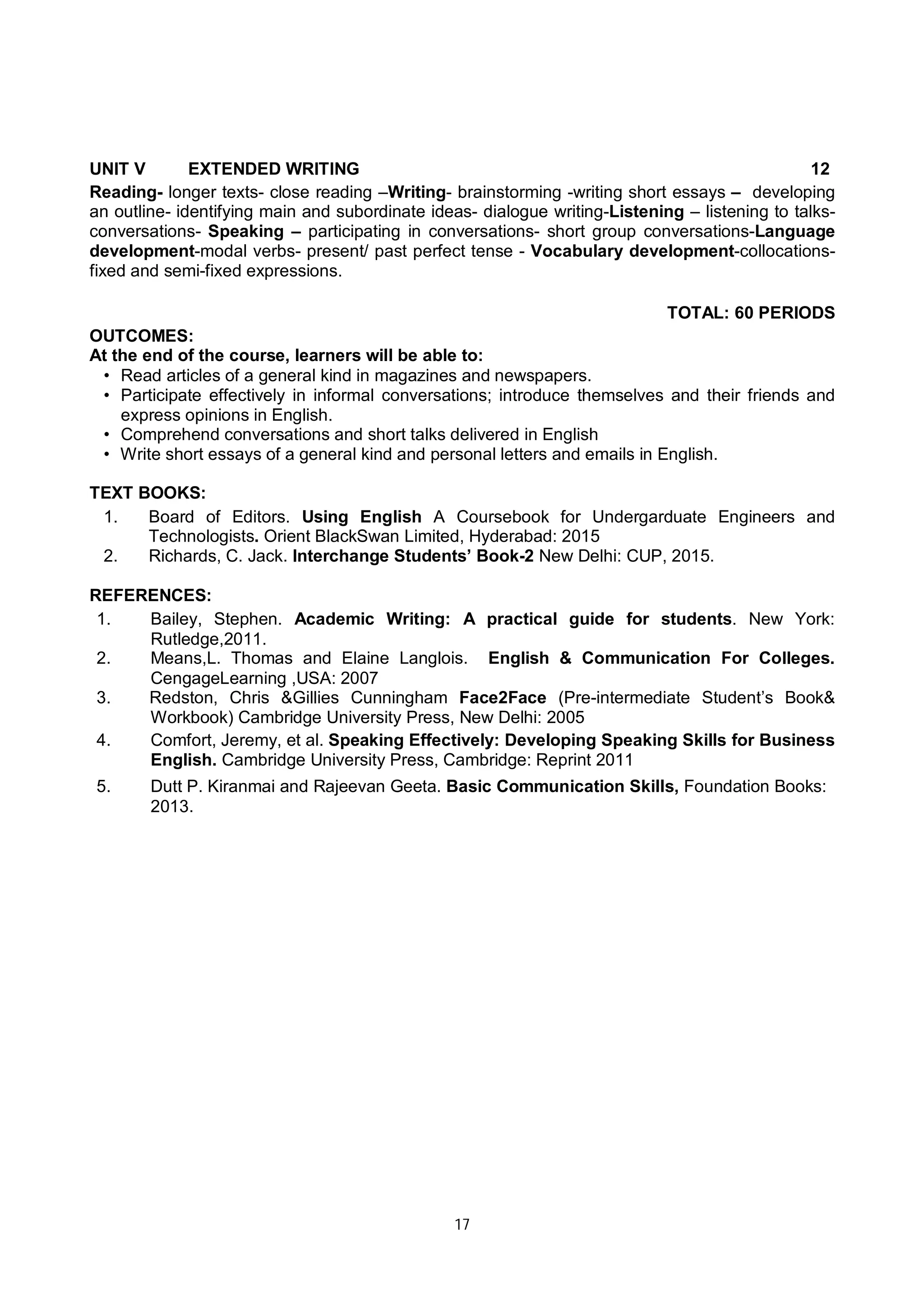 17
UNIT V EXTENDED WRITING 12
Reading- longer texts- close reading –Writing- brainstorming -writing short essays – developing
an outline- identifying main and subordinate ideas- dialogue writing-Listening – listening to talks-
conversations- Speaking – participating in conversations- short group conversations-Language
development-modal verbs- present/ past perfect tense - Vocabulary development-collocations-
fixed and semi-fixed expressions.
TOTAL: 60 PERIODS
OUTCOMES:
At the end of the course, learners will be able to:
• Read articles of a general kind in magazines and newspapers.
• Participate effectively in informal conversations; introduce themselves and their friends and
express opinions in English.
• Comprehend conversations and short talks delivered in English
• Write short essays of a general kind and personal letters and emails in English.
TEXT BOOKS:
1. Board of Editors. Using English A Coursebook for Undergarduate Engineers and
Technologists. Orient BlackSwan Limited, Hyderabad: 2015
2. Richards, C. Jack. Interchange Students’ Book-2 New Delhi: CUP, 2015.
REFERENCES:
1. Bailey, Stephen. Academic Writing: A practical guide for students. New York:
Rutledge,2011.
2. Means,L. Thomas and Elaine Langlois. English & Communication For Colleges.
CengageLearning ,USA: 2007
3. Redston, Chris &Gillies Cunningham Face2Face (Pre-intermediate Student’s Book&
Workbook) Cambridge University Press, New Delhi: 2005
4. Comfort, Jeremy, et al. Speaking Effectively: Developing Speaking Skills for Business
English. Cambridge University Press, Cambridge: Reprint 2011
5. Dutt P. Kiranmai and Rajeevan Geeta. Basic Communication Skills, Foundation Books:
2013.
 