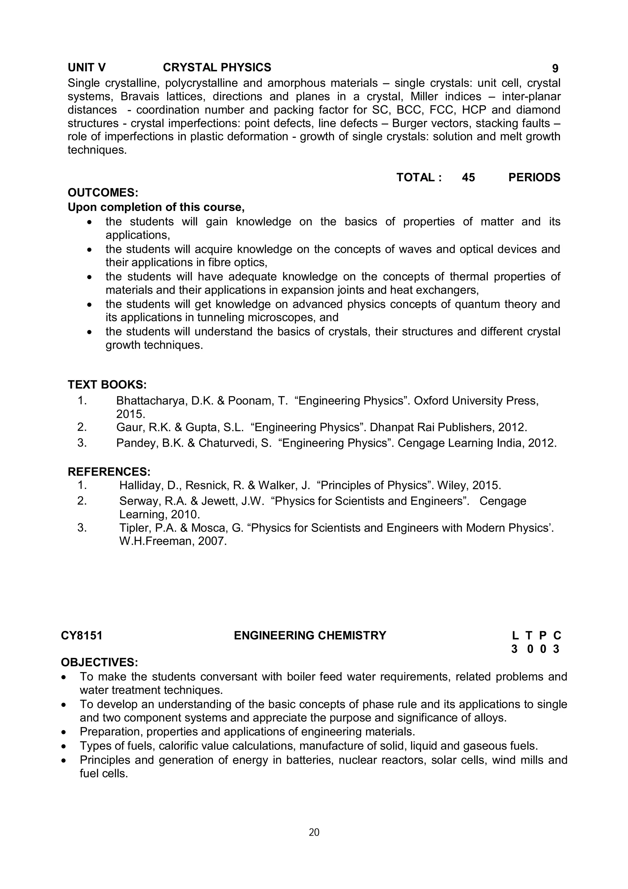 20
UNIT V CRYSTAL PHYSICS 9
Single crystalline, polycrystalline and amorphous materials – single crystals: unit cell, crystal
systems, Bravais lattices, directions and planes in a crystal, Miller indices – inter-planar
distances - coordination number and packing factor for SC, BCC, FCC, HCP and diamond
structures - crystal imperfections: point defects, line defects – Burger vectors, stacking faults –
role of imperfections in plastic deformation - growth of single crystals: solution and melt growth
techniques.
TOTAL : 45 PERIODS
OUTCOMES:
Upon completion of this course,
 the students will gain knowledge on the basics of properties of matter and its
applications,
 the students will acquire knowledge on the concepts of waves and optical devices and
their applications in fibre optics,
 the students will have adequate knowledge on the concepts of thermal properties of
materials and their applications in expansion joints and heat exchangers,
 the students will get knowledge on advanced physics concepts of quantum theory and
its applications in tunneling microscopes, and
 the students will understand the basics of crystals, their structures and different crystal
growth techniques.
TEXT BOOKS:
1. Bhattacharya, D.K. & Poonam, T. “Engineering Physics”. Oxford University Press,
2015.
2. Gaur, R.K. & Gupta, S.L. “Engineering Physics”. Dhanpat Rai Publishers, 2012.
3. Pandey, B.K. & Chaturvedi, S. “Engineering Physics”. Cengage Learning India, 2012.
REFERENCES:
1. Halliday, D., Resnick, R. & Walker, J. “Principles of Physics”. Wiley, 2015.
2. Serway, R.A. & Jewett, J.W. “Physics for Scientists and Engineers”. Cengage
Learning, 2010.
3. Tipler, P.A. & Mosca, G. “Physics for Scientists and Engineers with Modern Physics’.
W.H.Freeman, 2007.
CY8151 ENGINEERING CHEMISTRY L T P C
3 0 0 3
OBJECTIVES:
 To make the students conversant with boiler feed water requirements, related problems and
water treatment techniques.
 To develop an understanding of the basic concepts of phase rule and its applications to single
and two component systems and appreciate the purpose and significance of alloys.
 Preparation, properties and applications of engineering materials.
 Types of fuels, calorific value calculations, manufacture of solid, liquid and gaseous fuels.
 Principles and generation of energy in batteries, nuclear reactors, solar cells, wind mills and
fuel cells.
 