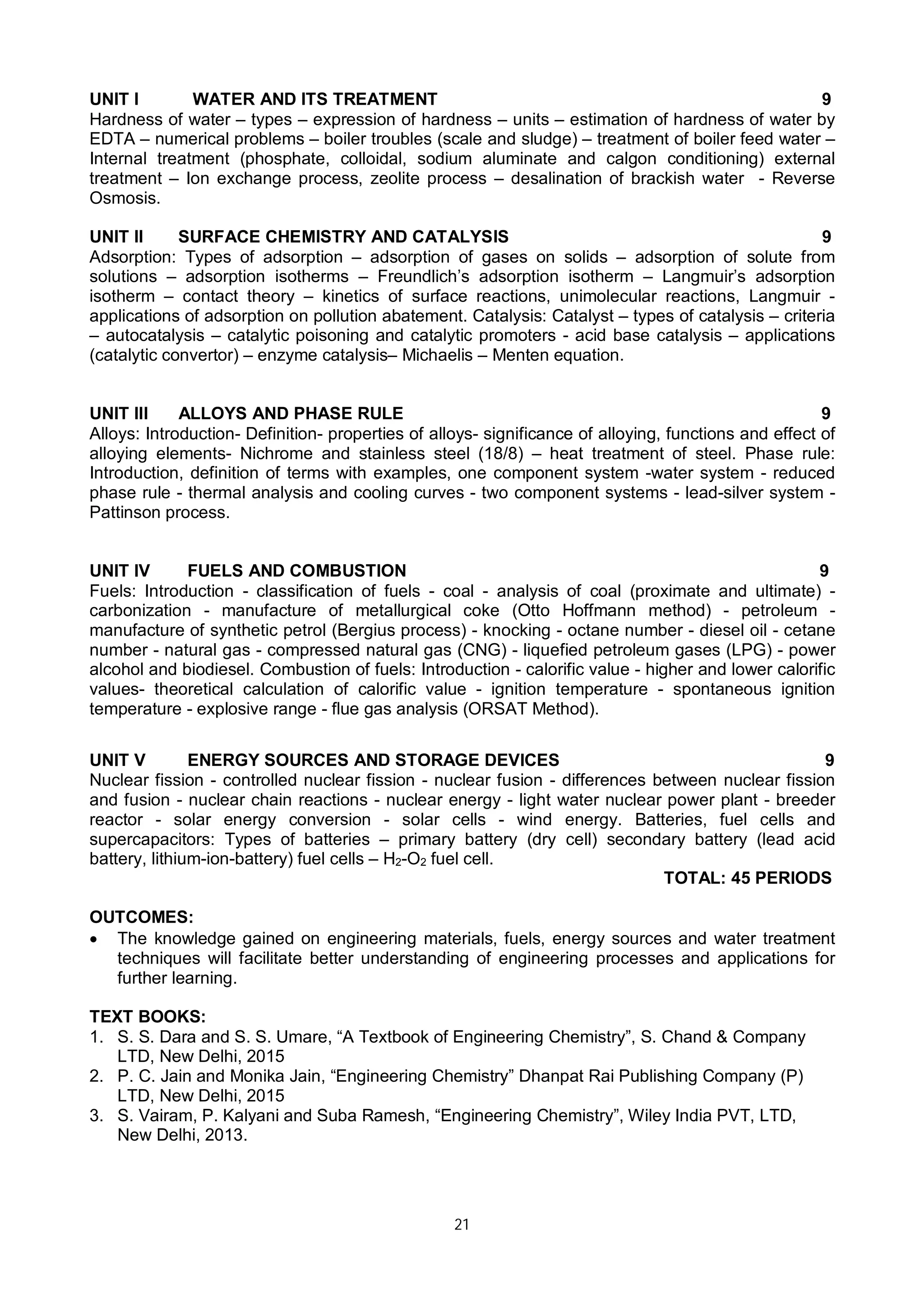 21
UNIT I WATER AND ITS TREATMENT 9
Hardness of water – types – expression of hardness – units – estimation of hardness of water by
EDTA – numerical problems – boiler troubles (scale and sludge) – treatment of boiler feed water –
Internal treatment (phosphate, colloidal, sodium aluminate and calgon conditioning) external
treatment – Ion exchange process, zeolite process – desalination of brackish water - Reverse
Osmosis.
UNIT II SURFACE CHEMISTRY AND CATALYSIS 9
Adsorption: Types of adsorption – adsorption of gases on solids – adsorption of solute from
solutions – adsorption isotherms – Freundlich’s adsorption isotherm – Langmuir’s adsorption
isotherm – contact theory – kinetics of surface reactions, unimolecular reactions, Langmuir -
applications of adsorption on pollution abatement. Catalysis: Catalyst – types of catalysis – criteria
– autocatalysis – catalytic poisoning and catalytic promoters - acid base catalysis – applications
(catalytic convertor) – enzyme catalysis– Michaelis – Menten equation.
UNIT III ALLOYS AND PHASE RULE 9
Alloys: Introduction- Definition- properties of alloys- significance of alloying, functions and effect of
alloying elements- Nichrome and stainless steel (18/8) – heat treatment of steel. Phase rule:
Introduction, definition of terms with examples, one component system -water system - reduced
phase rule - thermal analysis and cooling curves - two component systems - lead-silver system -
Pattinson process.
UNIT IV FUELS AND COMBUSTION 9
Fuels: Introduction - classification of fuels - coal - analysis of coal (proximate and ultimate) -
carbonization - manufacture of metallurgical coke (Otto Hoffmann method) - petroleum -
manufacture of synthetic petrol (Bergius process) - knocking - octane number - diesel oil - cetane
number - natural gas - compressed natural gas (CNG) - liquefied petroleum gases (LPG) - power
alcohol and biodiesel. Combustion of fuels: Introduction - calorific value - higher and lower calorific
values- theoretical calculation of calorific value - ignition temperature - spontaneous ignition
temperature - explosive range - flue gas analysis (ORSAT Method).
UNIT V ENERGY SOURCES AND STORAGE DEVICES 9
Nuclear fission - controlled nuclear fission - nuclear fusion - differences between nuclear fission
and fusion - nuclear chain reactions - nuclear energy - light water nuclear power plant - breeder
reactor - solar energy conversion - solar cells - wind energy. Batteries, fuel cells and
supercapacitors: Types of batteries – primary battery (dry cell) secondary battery (lead acid
battery, lithium-ion-battery) fuel cells – H2-O2 fuel cell.
TOTAL: 45 PERIODS
OUTCOMES:
 The knowledge gained on engineering materials, fuels, energy sources and water treatment
techniques will facilitate better understanding of engineering processes and applications for
further learning.
TEXT BOOKS:
1. S. S. Dara and S. S. Umare, “A Textbook of Engineering Chemistry”, S. Chand & Company
LTD, New Delhi, 2015
2. P. C. Jain and Monika Jain, “Engineering Chemistry” Dhanpat Rai Publishing Company (P)
LTD, New Delhi, 2015
3. S. Vairam, P. Kalyani and Suba Ramesh, “Engineering Chemistry”, Wiley India PVT, LTD,
New Delhi, 2013.
 