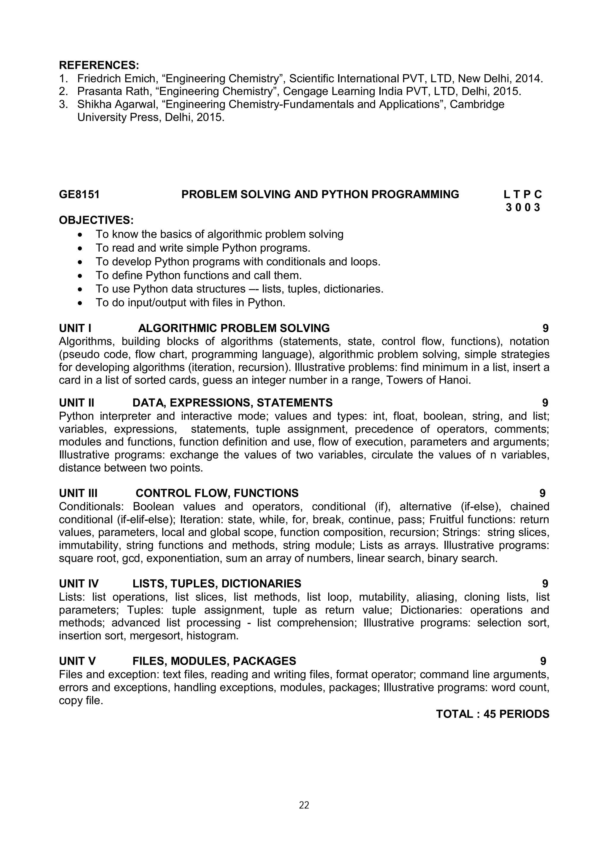 22
REFERENCES:
1. Friedrich Emich, “Engineering Chemistry”, Scientific International PVT, LTD, New Delhi, 2014.
2. Prasanta Rath, “Engineering Chemistry”, Cengage Learning India PVT, LTD, Delhi, 2015.
3. Shikha Agarwal, “Engineering Chemistry-Fundamentals and Applications”, Cambridge
University Press, Delhi, 2015.
GE8151 PROBLEM SOLVING AND PYTHON PROGRAMMING L T P C
3 0 0 3
OBJECTIVES:
 To know the basics of algorithmic problem solving
 To read and write simple Python programs.
 To develop Python programs with conditionals and loops.
 To define Python functions and call them.
 To use Python data structures –- lists, tuples, dictionaries.
 To do input/output with files in Python.
UNIT I ALGORITHMIC PROBLEM SOLVING 9
Algorithms, building blocks of algorithms (statements, state, control flow, functions), notation
(pseudo code, flow chart, programming language), algorithmic problem solving, simple strategies
for developing algorithms (iteration, recursion). Illustrative problems: find minimum in a list, insert a
card in a list of sorted cards, guess an integer number in a range, Towers of Hanoi.
UNIT II DATA, EXPRESSIONS, STATEMENTS 9
Python interpreter and interactive mode; values and types: int, float, boolean, string, and list;
variables, expressions, statements, tuple assignment, precedence of operators, comments;
modules and functions, function definition and use, flow of execution, parameters and arguments;
Illustrative programs: exchange the values of two variables, circulate the values of n variables,
distance between two points.
UNIT III CONTROL FLOW, FUNCTIONS 9
Conditionals: Boolean values and operators, conditional (if), alternative (if-else), chained
conditional (if-elif-else); Iteration: state, while, for, break, continue, pass; Fruitful functions: return
values, parameters, local and global scope, function composition, recursion; Strings: string slices,
immutability, string functions and methods, string module; Lists as arrays. Illustrative programs:
square root, gcd, exponentiation, sum an array of numbers, linear search, binary search.
UNIT IV LISTS, TUPLES, DICTIONARIES 9
Lists: list operations, list slices, list methods, list loop, mutability, aliasing, cloning lists, list
parameters; Tuples: tuple assignment, tuple as return value; Dictionaries: operations and
methods; advanced list processing - list comprehension; Illustrative programs: selection sort,
insertion sort, mergesort, histogram.
UNIT V FILES, MODULES, PACKAGES 9
Files and exception: text files, reading and writing files, format operator; command line arguments,
errors and exceptions, handling exceptions, modules, packages; Illustrative programs: word count,
copy file.
TOTAL : 45 PERIODS
 