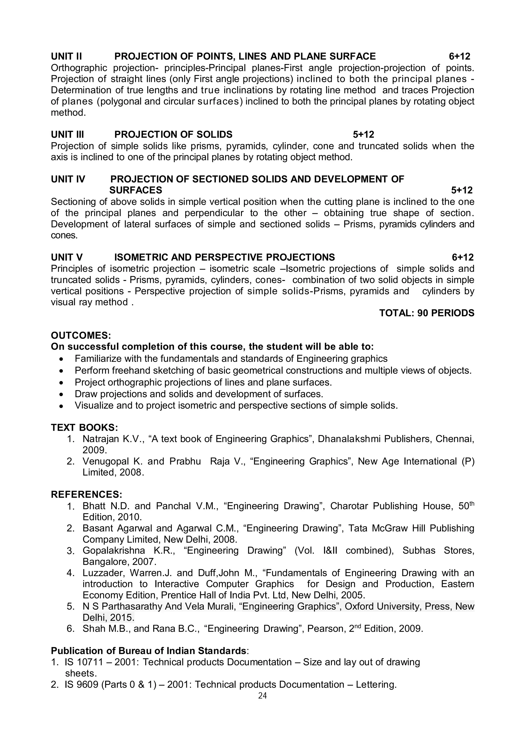 24
UNIT II PROJECTION OF POINTS, LINES AND PLANE SURFACE 6+12
Orthographic projection- principles-Principal planes-First angle projection-projection of points.
Projection of straight lines (only First angle projections) inclined to both the principal planes -
Determination of true lengths and true inclinations by rotating line method and traces Projection
of planes (polygonal and circular surfaces) inclined to both the principal planes by rotating object
method.
UNIT III PROJECTION OF SOLIDS 5+12
Projection of simple solids like prisms, pyramids, cylinder, cone and truncated solids when the
axis is inclined to one of the principal planes by rotating object method.
UNIT IV PROJECTION OF SECTIONED SOLIDS AND DEVELOPMENT OF
SURFACES 5+12
Sectioning of above solids in simple vertical position when the cutting plane is inclined to the one
of the principal planes and perpendicular to the other – obtaining true shape of section.
Development of lateral surfaces of simple and sectioned solids – Prisms, pyramids cylinders and
cones.
UNIT V ISOMETRIC AND PERSPECTIVE PROJECTIONS 6+12
Principles of isometric projection – isometric scale –Isometric projections of simple solids and
truncated solids - Prisms, pyramids, cylinders, cones- combination of two solid objects in simple
vertical positions - Perspective projection of simple solids-Prisms, pyramids and cylinders by
visual ray method .
TOTAL: 90 PERIODS
OUTCOMES:
On successful completion of this course, the student will be able to:
 Familiarize with the fundamentals and standards of Engineering graphics
 Perform freehand sketching of basic geometrical constructions and multiple views of objects.
 Project orthographic projections of lines and plane surfaces.
 Draw projections and solids and development of surfaces.
 Visualize and to project isometric and perspective sections of simple solids.
TEXT BOOKS:
1. Natrajan K.V., “A text book of Engineering Graphics”, Dhanalakshmi Publishers, Chennai,
2009.
2. Venugopal K. and Prabhu Raja V., “Engineering Graphics”, New Age International (P)
Limited, 2008.
REFERENCES:
1. Bhatt N.D. and Panchal V.M., “Engineering Drawing”, Charotar Publishing House, 50th
Edition, 2010.
2. Basant Agarwal and Agarwal C.M., “Engineering Drawing”, Tata McGraw Hill Publishing
Company Limited, New Delhi, 2008.
3. Gopalakrishna K.R., “Engineering Drawing” (Vol. I&II combined), Subhas Stores,
Bangalore, 2007.
4. Luzzader, Warren.J. and Duff,John M., “Fundamentals of Engineering Drawing with an
introduction to Interactive Computer Graphics for Design and Production, Eastern
Economy Edition, Prentice Hall of India Pvt. Ltd, New Delhi, 2005.
5. N S Parthasarathy And Vela Murali, “Engineering Graphics”, Oxford University, Press, New
Delhi, 2015.
6. Shah M.B., and Rana B.C., “Engineering Drawing”, Pearson, 2nd
Edition, 2009.
Publication of Bureau of Indian Standards:
1. IS 10711 – 2001: Technical products Documentation – Size and lay out of drawing
sheets.
2. IS 9609 (Parts 0 & 1) – 2001: Technical products Documentation – Lettering.
 