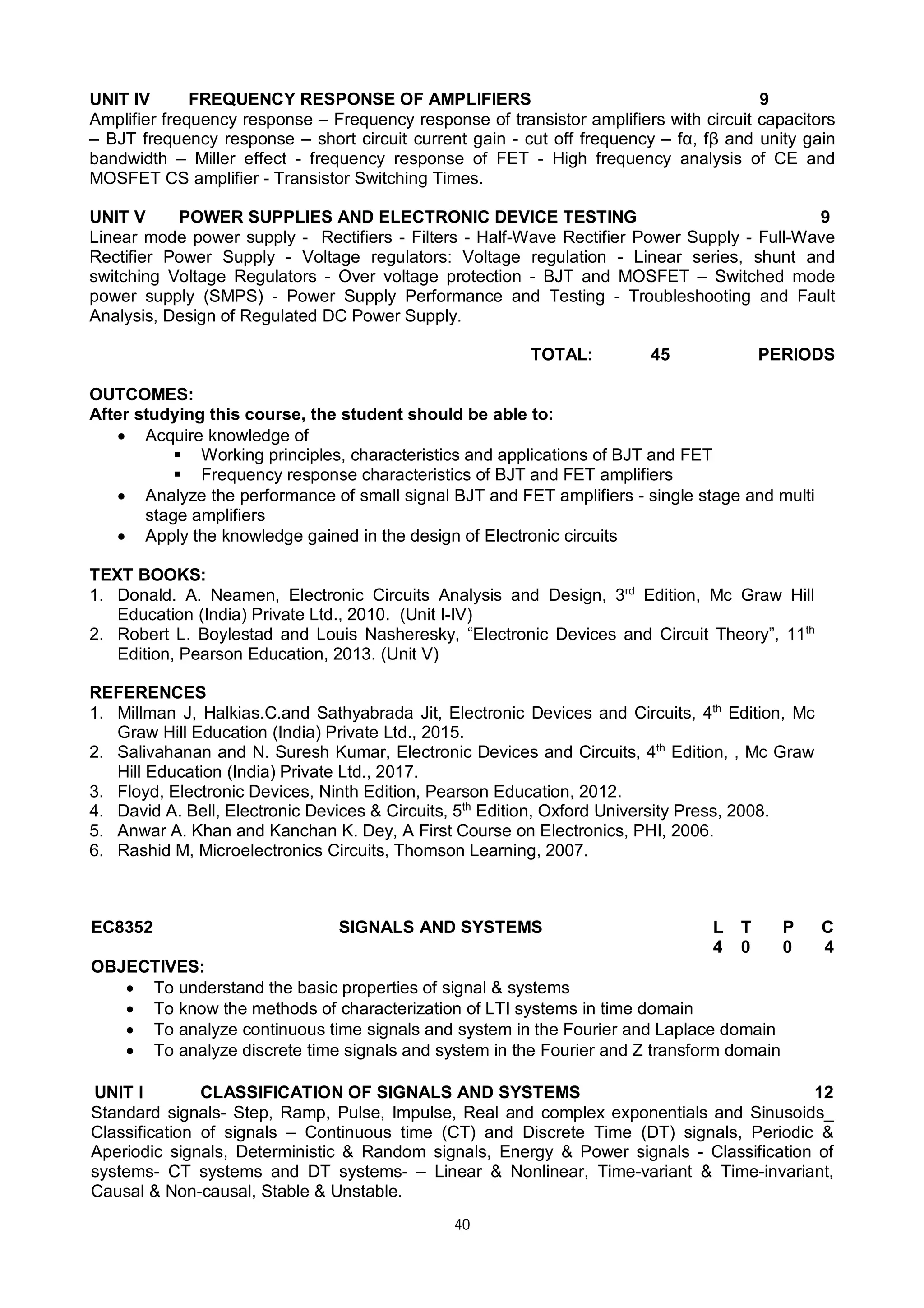 40
UNIT IV FREQUENCY RESPONSE OF AMPLIFIERS 9
Amplifier frequency response – Frequency response of transistor amplifiers with circuit capacitors
– BJT frequency response – short circuit current gain - cut off frequency – fα, fβ and unity gain
bandwidth – Miller effect - frequency response of FET - High frequency analysis of CE and
MOSFET CS amplifier - Transistor Switching Times.
UNIT V POWER SUPPLIES AND ELECTRONIC DEVICE TESTING 9
Linear mode power supply - Rectifiers - Filters - Half-Wave Rectifier Power Supply - Full-Wave
Rectifier Power Supply - Voltage regulators: Voltage regulation - Linear series, shunt and
switching Voltage Regulators - Over voltage protection - BJT and MOSFET – Switched mode
power supply (SMPS) - Power Supply Performance and Testing - Troubleshooting and Fault
Analysis, Design of Regulated DC Power Supply.
TOTAL: 45 PERIODS
OUTCOMES:
After studying this course, the student should be able to:
 Acquire knowledge of
 Working principles, characteristics and applications of BJT and FET
 Frequency response characteristics of BJT and FET amplifiers
 Analyze the performance of small signal BJT and FET amplifiers - single stage and multi
stage amplifiers
 Apply the knowledge gained in the design of Electronic circuits
TEXT BOOKS:
1. Donald. A. Neamen, Electronic Circuits Analysis and Design, 3rd
Edition, Mc Graw Hill
Education (India) Private Ltd., 2010. (Unit I-IV)
2. Robert L. Boylestad and Louis Nasheresky, “Electronic Devices and Circuit Theory”, 11th
Edition, Pearson Education, 2013. (Unit V)
REFERENCES
1. Millman J, Halkias.C.and Sathyabrada Jit, Electronic Devices and Circuits, 4th
Edition, Mc
Graw Hill Education (India) Private Ltd., 2015.
2. Salivahanan and N. Suresh Kumar, Electronic Devices and Circuits, 4th
Edition, , Mc Graw
Hill Education (India) Private Ltd., 2017.
3. Floyd, Electronic Devices, Ninth Edition, Pearson Education, 2012.
4. David A. Bell, Electronic Devices & Circuits, 5th
Edition, Oxford University Press, 2008.
5. Anwar A. Khan and Kanchan K. Dey, A First Course on Electronics, PHI, 2006.
6. Rashid M, Microelectronics Circuits, Thomson Learning, 2007.
EC8352 SIGNALS AND SYSTEMS L T P C
4 0 0 4
OBJECTIVES:
 To understand the basic properties of signal & systems
 To know the methods of characterization of LTI systems in time domain
 To analyze continuous time signals and system in the Fourier and Laplace domain
 To analyze discrete time signals and system in the Fourier and Z transform domain
UNIT I CLASSIFICATION OF SIGNALS AND SYSTEMS 12
Standard signals- Step, Ramp, Pulse, Impulse, Real and complex exponentials and Sinusoids_
Classification of signals – Continuous time (CT) and Discrete Time (DT) signals, Periodic &
Aperiodic signals, Deterministic & Random signals, Energy & Power signals - Classification of
systems- CT systems and DT systems- – Linear & Nonlinear, Time-variant & Time-invariant,
Causal & Non-causal, Stable & Unstable.
 