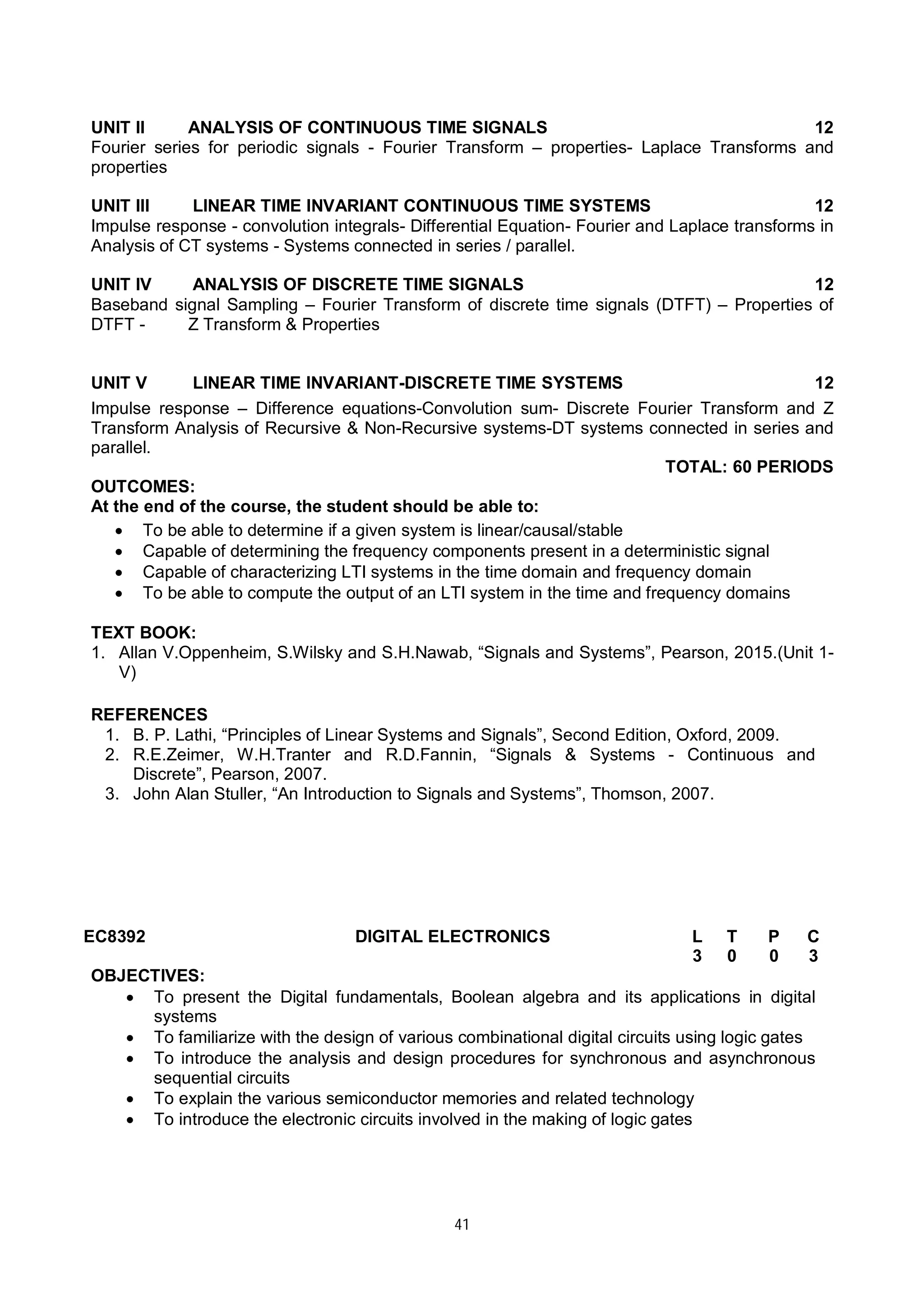41
UNIT II ANALYSIS OF CONTINUOUS TIME SIGNALS 12
Fourier series for periodic signals - Fourier Transform – properties- Laplace Transforms and
properties
UNIT III LINEAR TIME INVARIANT CONTINUOUS TIME SYSTEMS 12
Impulse response - convolution integrals- Differential Equation- Fourier and Laplace transforms in
Analysis of CT systems - Systems connected in series / parallel.
UNIT IV ANALYSIS OF DISCRETE TIME SIGNALS 12
Baseband signal Sampling – Fourier Transform of discrete time signals (DTFT) – Properties of
DTFT - Z Transform & Properties
UNIT V LINEAR TIME INVARIANT-DISCRETE TIME SYSTEMS 12
Impulse response – Difference equations-Convolution sum- Discrete Fourier Transform and Z
Transform Analysis of Recursive & Non-Recursive systems-DT systems connected in series and
parallel.
TOTAL: 60 PERIODS
OUTCOMES:
At the end of the course, the student should be able to:
 To be able to determine if a given system is linear/causal/stable
 Capable of determining the frequency components present in a deterministic signal
 Capable of characterizing LTI systems in the time domain and frequency domain
 To be able to compute the output of an LTI system in the time and frequency domains
TEXT BOOK:
1. Allan V.Oppenheim, S.Wilsky and S.H.Nawab, “Signals and Systems”, Pearson, 2015.(Unit 1-
V)
REFERENCES
1. B. P. Lathi, “Principles of Linear Systems and Signals”, Second Edition, Oxford, 2009.
2. R.E.Zeimer, W.H.Tranter and R.D.Fannin, “Signals & Systems - Continuous and
Discrete”, Pearson, 2007.
3. John Alan Stuller, “An Introduction to Signals and Systems”, Thomson, 2007.
EC8392 DIGITAL ELECTRONICS L T P C
3 0 0 3
OBJECTIVES:
 To present the Digital fundamentals, Boolean algebra and its applications in digital
systems
 To familiarize with the design of various combinational digital circuits using logic gates
 To introduce the analysis and design procedures for synchronous and asynchronous
sequential circuits
 To explain the various semiconductor memories and related technology
 To introduce the electronic circuits involved in the making of logic gates
 