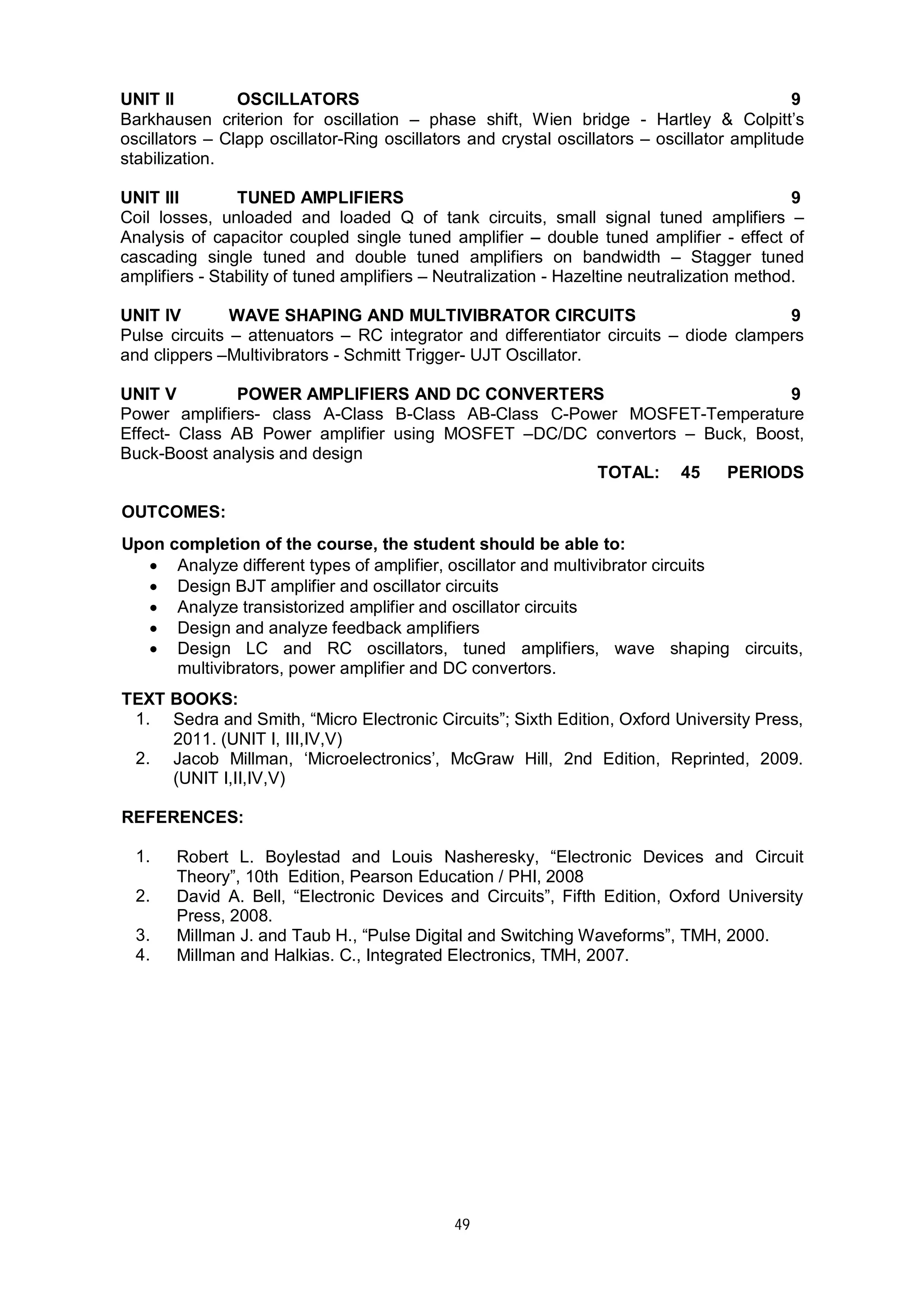 49
UNIT II OSCILLATORS 9
Barkhausen criterion for oscillation – phase shift, Wien bridge - Hartley & Colpitt’s
oscillators – Clapp oscillator-Ring oscillators and crystal oscillators – oscillator amplitude
stabilization.
UNIT III TUNED AMPLIFIERS 9
Coil losses, unloaded and loaded Q of tank circuits, small signal tuned amplifiers –
Analysis of capacitor coupled single tuned amplifier – double tuned amplifier - effect of
cascading single tuned and double tuned amplifiers on bandwidth – Stagger tuned
amplifiers - Stability of tuned amplifiers – Neutralization - Hazeltine neutralization method.
UNIT IV WAVE SHAPING AND MULTIVIBRATOR CIRCUITS 9
Pulse circuits – attenuators – RC integrator and differentiator circuits – diode clampers
and clippers –Multivibrators - Schmitt Trigger- UJT Oscillator.
UNIT V POWER AMPLIFIERS AND DC CONVERTERS 9
Power amplifiers- class A-Class B-Class AB-Class C-Power MOSFET-Temperature
Effect- Class AB Power amplifier using MOSFET –DC/DC convertors – Buck, Boost,
Buck-Boost analysis and design
TOTAL: 45 PERIODS
OUTCOMES:
Upon completion of the course, the student should be able to:
 Analyze different types of amplifier, oscillator and multivibrator circuits
 Design BJT amplifier and oscillator circuits
 Analyze transistorized amplifier and oscillator circuits
 Design and analyze feedback amplifiers
 Design LC and RC oscillators, tuned amplifiers, wave shaping circuits,
multivibrators, power amplifier and DC convertors.
TEXT BOOKS:
1. Sedra and Smith, “Micro Electronic Circuits”; Sixth Edition, Oxford University Press,
2011. (UNIT I, III,IV,V)
2. Jacob Millman, ‘Microelectronics’, McGraw Hill, 2nd Edition, Reprinted, 2009.
(UNIT I,II,IV,V)
REFERENCES:
1. Robert L. Boylestad and Louis Nasheresky, “Electronic Devices and Circuit
Theory”, 10th Edition, Pearson Education / PHI, 2008
2. David A. Bell, “Electronic Devices and Circuits”, Fifth Edition, Oxford University
Press, 2008.
3. Millman J. and Taub H., “Pulse Digital and Switching Waveforms”, TMH, 2000.
4. Millman and Halkias. C., Integrated Electronics, TMH, 2007.
 