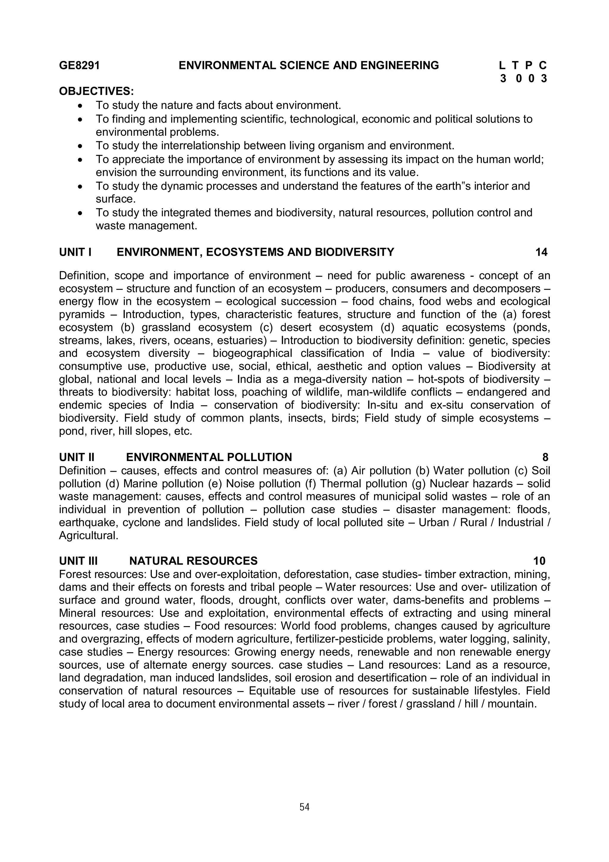 54
GE8291 ENVIRONMENTAL SCIENCE AND ENGINEERING L T P C
3 0 0 3
OBJECTIVES:
 To study the nature and facts about environment.
 To finding and implementing scientific, technological, economic and political solutions to
environmental problems.
 To study the interrelationship between living organism and environment.
 To appreciate the importance of environment by assessing its impact on the human world;
envision the surrounding environment, its functions and its value.
 To study the dynamic processes and understand the features of the earth‟s interior and
surface.
 To study the integrated themes and biodiversity, natural resources, pollution control and
waste management.
UNIT I ENVIRONMENT, ECOSYSTEMS AND BIODIVERSITY 14
Definition, scope and importance of environment – need for public awareness - concept of an
ecosystem – structure and function of an ecosystem – producers, consumers and decomposers –
energy flow in the ecosystem – ecological succession – food chains, food webs and ecological
pyramids – Introduction, types, characteristic features, structure and function of the (a) forest
ecosystem (b) grassland ecosystem (c) desert ecosystem (d) aquatic ecosystems (ponds,
streams, lakes, rivers, oceans, estuaries) – Introduction to biodiversity definition: genetic, species
and ecosystem diversity – biogeographical classification of India – value of biodiversity:
consumptive use, productive use, social, ethical, aesthetic and option values – Biodiversity at
global, national and local levels – India as a mega-diversity nation – hot-spots of biodiversity –
threats to biodiversity: habitat loss, poaching of wildlife, man-wildlife conflicts – endangered and
endemic species of India – conservation of biodiversity: In-situ and ex-situ conservation of
biodiversity. Field study of common plants, insects, birds; Field study of simple ecosystems –
pond, river, hill slopes, etc.
UNIT II ENVIRONMENTAL POLLUTION 8
Definition – causes, effects and control measures of: (a) Air pollution (b) Water pollution (c) Soil
pollution (d) Marine pollution (e) Noise pollution (f) Thermal pollution (g) Nuclear hazards – solid
waste management: causes, effects and control measures of municipal solid wastes – role of an
individual in prevention of pollution – pollution case studies – disaster management: floods,
earthquake, cyclone and landslides. Field study of local polluted site – Urban / Rural / Industrial /
Agricultural.
UNIT III NATURAL RESOURCES 10
Forest resources: Use and over-exploitation, deforestation, case studies- timber extraction, mining,
dams and their effects on forests and tribal people – Water resources: Use and over- utilization of
surface and ground water, floods, drought, conflicts over water, dams-benefits and problems –
Mineral resources: Use and exploitation, environmental effects of extracting and using mineral
resources, case studies – Food resources: World food problems, changes caused by agriculture
and overgrazing, effects of modern agriculture, fertilizer-pesticide problems, water logging, salinity,
case studies – Energy resources: Growing energy needs, renewable and non renewable energy
sources, use of alternate energy sources. case studies – Land resources: Land as a resource,
land degradation, man induced landslides, soil erosion and desertification – role of an individual in
conservation of natural resources – Equitable use of resources for sustainable lifestyles. Field
study of local area to document environmental assets – river / forest / grassland / hill / mountain.
 
