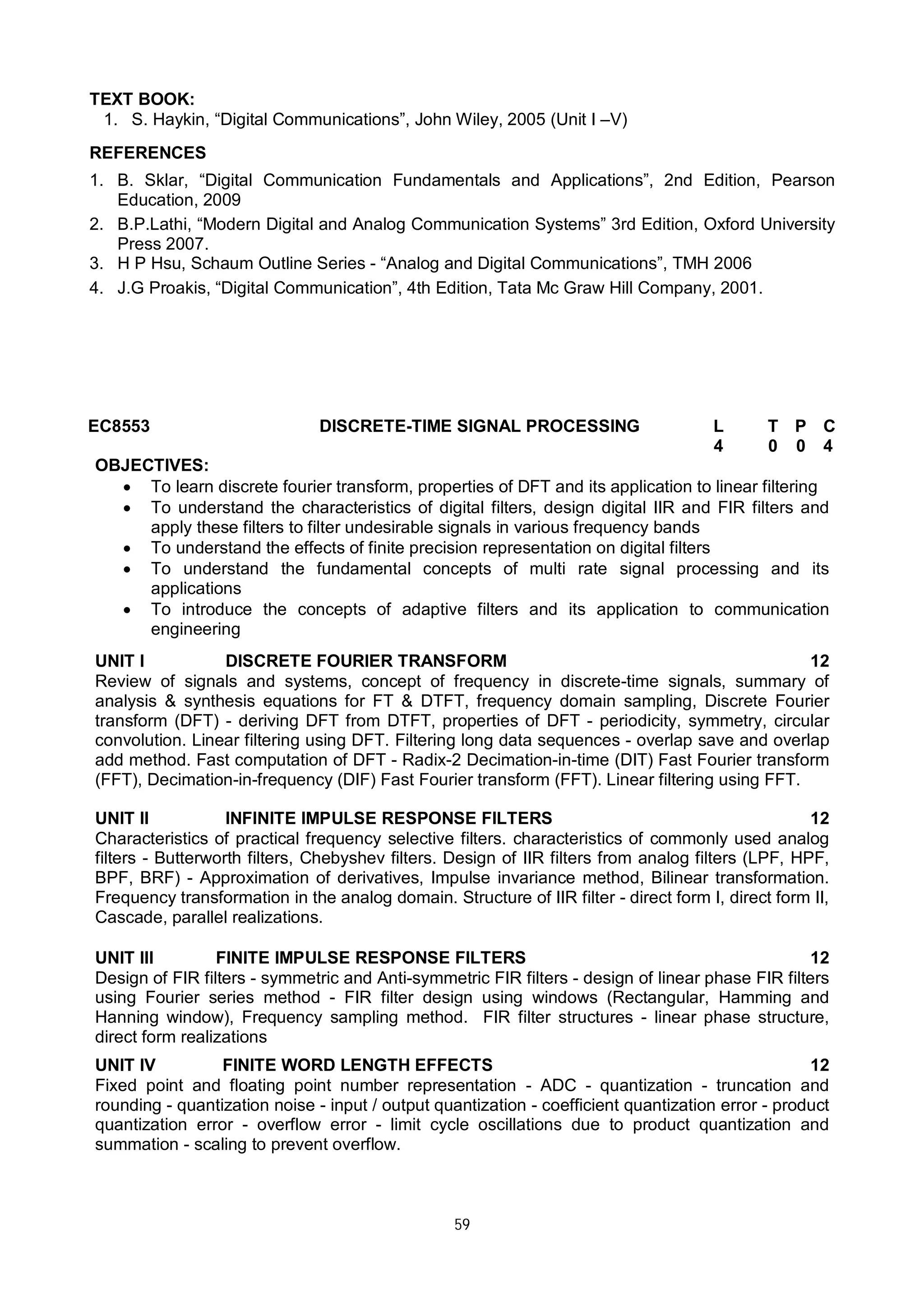 59
TEXT BOOK:
1. S. Haykin, “Digital Communications”, John Wiley, 2005 (Unit I –V)
REFERENCES
1. B. Sklar, “Digital Communication Fundamentals and Applications”, 2nd Edition, Pearson
Education, 2009
2. B.P.Lathi, “Modern Digital and Analog Communication Systems” 3rd Edition, Oxford University
Press 2007.
3. H P Hsu, Schaum Outline Series - “Analog and Digital Communications”, TMH 2006
4. J.G Proakis, “Digital Communication”, 4th Edition, Tata Mc Graw Hill Company, 2001.
EC8553 DISCRETE-TIME SIGNAL PROCESSING L T P C
4 0 0 4
OBJECTIVES:
 To learn discrete fourier transform, properties of DFT and its application to linear filtering
 To understand the characteristics of digital filters, design digital IIR and FIR filters and
apply these filters to filter undesirable signals in various frequency bands
 To understand the effects of finite precision representation on digital filters
 To understand the fundamental concepts of multi rate signal processing and its
applications
 To introduce the concepts of adaptive filters and its application to communication
engineering
UNIT I DISCRETE FOURIER TRANSFORM 12
Review of signals and systems, concept of frequency in discrete-time signals, summary of
analysis & synthesis equations for FT & DTFT, frequency domain sampling, Discrete Fourier
transform (DFT) - deriving DFT from DTFT, properties of DFT - periodicity, symmetry, circular
convolution. Linear filtering using DFT. Filtering long data sequences - overlap save and overlap
add method. Fast computation of DFT - Radix-2 Decimation-in-time (DIT) Fast Fourier transform
(FFT), Decimation-in-frequency (DIF) Fast Fourier transform (FFT). Linear filtering using FFT.
UNIT II INFINITE IMPULSE RESPONSE FILTERS 12
Characteristics of practical frequency selective filters. characteristics of commonly used analog
filters - Butterworth filters, Chebyshev filters. Design of IIR filters from analog filters (LPF, HPF,
BPF, BRF) - Approximation of derivatives, Impulse invariance method, Bilinear transformation.
Frequency transformation in the analog domain. Structure of IIR filter - direct form I, direct form II,
Cascade, parallel realizations.
UNIT III FINITE IMPULSE RESPONSE FILTERS 12
Design of FIR filters - symmetric and Anti-symmetric FIR filters - design of linear phase FIR filters
using Fourier series method - FIR filter design using windows (Rectangular, Hamming and
Hanning window), Frequency sampling method. FIR filter structures - linear phase structure,
direct form realizations
UNIT IV FINITE WORD LENGTH EFFECTS 12
Fixed point and floating point number representation - ADC - quantization - truncation and
rounding - quantization noise - input / output quantization - coefficient quantization error - product
quantization error - overflow error - limit cycle oscillations due to product quantization and
summation - scaling to prevent overflow.
 